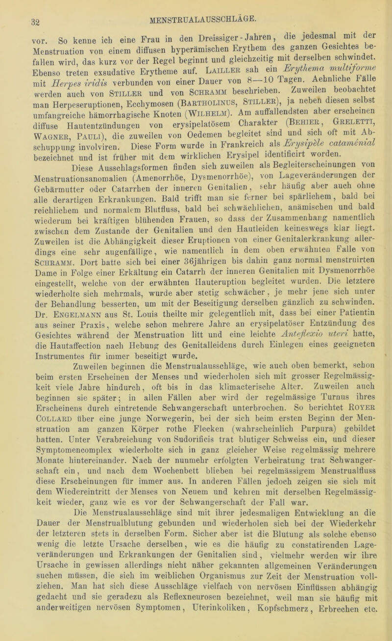 vor. So kenne ich eine Frau in den Dreissiger - Jahren, die jedesmal mit der Menstruation von einem diffusen hyperämischen Erythem des ganzen Gesichtes be- fallen wird, das kurz vor der Regel beginnt und gleichzeitig mit derselben schwindet Ebenso treten exsudative Erytheme auf. Lailler sah ein Erythema muU,forme mit Herpes iridis verbunden von einer Dauer von 8—10 Tagen. Aehnliche f alle werden auch von Stiller und von Schramm beschrieben. Zuweilen beobachtet man Herpeseruptionen, Ecchymosen (Bartholinus, Stiller), ja neben diesen selbst umfangreiche hämorrhagische Knoten (Wilhelm). Am auffallendsten aber erscheinen diffuse Hautentzündungen von erysipelatösem Charakter (Behier Greletti, Wagner, Pauli), die zuweilen von Oedemen begleitet sind und sich oft mit Ab- schuppung involviren. Diese Form wurde in Frankreich als ErysipUe catamemai bezeichnet und ist früher mit dem wirklichen Erysipel identificirt worden. Diese Aiisschlagsformen finden sich zuweilen als Begleiterscheinungen von Menstruationsanomalien (Amenorrhoe, Dysmenorrhöe), von Lageveiänderungen der Gebärmutter oder Catarrhen der inneren Genitalien, sehr häufig aber auch ohne alle derartigen Erkrankungen. Bald trifft man sie ferner bei spärlichem, bald bei reichlichem und normalem Blutfluss, bald bei schwächlichen, anämischen und bald wiederum bei kräftigen blühenden Frauen, so dass der Zusammenhang namentlich zwischen dem Zustande der Genitalien und den Hautleiden keineswegs klar liegt. Zuweilen ist die Abhängigkeit dieser Eruptionen von einer Genitalerkrankung aller- dings eine sehr augenfällige, wie namentlich in dem oben erwähnten Falle von Schramm. Dort batte sich bei einer 36jährigen bis dahin ganz normal menstriiirten Dame in Folge einer Erkältung ein Catarrh der inneren Genitalien mit Dysmenorrhöe eingestellt, welche von der erwähnten Hauteruption begleitet wurden. Die letztere wiederholte sich mehrmals, wurde aber stetig schwächer. je mehr jene sich unter der Behandlung besserten, um mit der Beseitigung derselben gänzlich zu schwinden. Dr. Engelmann aus St. Louis theilte mir gelegentlich mit, dass bei einer Patientin aus seiner Praxis, welche schon mehrere Jahre an erysipelatöser Entzündung des Gesichtes während der Menstruation litt und eine leichte Anteßexio Uteri hatte, die Hautaffection nach Hebung des Genitalleidens durch Einlegen eines geeigneten Instrumentes für immer beseitigt wurde. Zuweilen beginnen die Menstrualausschläge, wie auch oben bemerkt, schon beim ersten Erscheinen der Menses und wiederholen sich mit grosser Regelmässig- keit viele Jahre hindurch, oft bis in das klimacterische Alter. Zuweilen auch beginnen sie später; in allen Fällen aber wird der regelmässige Turnus ihres Erscheinens durch eintretende Schwangerschaft unterbrochen. So berichtet Royer COLLARD über eine junge Norwegerin, bei der sich beim ersten Beginn der Men- struation am ganzen Körper rothe Flecken (wahrscheinlich Purpura) gebildet hatten. Unter Verabreichung von Sudorificis trat blutiger Schweiss ein, und dieser Symptomencomplex wiederholte sich in ganz gleicher Weise regelmässig mehrere Monate hintereinander. Nach der nunmehr erfolgten Verheiratung trat Schwanger- schaft ein, und nach dem Wochenbett blieben bei regelmässigem Menstrualfluss diese Erscheinungen für immer aus. In anderen Fällen jedoch zeigen sie sich mit dem Wiedereintritt der Menses von Neuem und keinen mit derselben Regelmässig- keit wieder, ganz wie es vor der Schwangerschaft der Fall war. Die Menstrualausschläge sind mit ihrer jedesmaligen Entwicklung an die Dauer der Menstrualblutung gebunden und wiederholen sich bei der Wiederkehr der letzteren stets in derselben Form. Sicher aber ist die Blutung als solche ebenso wenig die letzte Ursache derselben, wie es die häufig zu constatirenden Lage- veränderungen und Erkrankungen der Genitalien sind, vielmehr werden wir ihre Ursache in gewissen allerdings nicht näher gekannten allgemeinen Veränderungen suchen müssen, die sich im weiblichen Organismus zur Zeit der Menstruation voll- ziehen. Man hat sich diese Ausschläge vielfach von nervösen Einflüssen abhängig gedacht und sie geradezu als Reflexneurosen bezeichnet, weil man sie häufig mit anderweitigen nervösen Symptomen, Uterinkoliken, Kopfschmerz, Erbrechen etc.