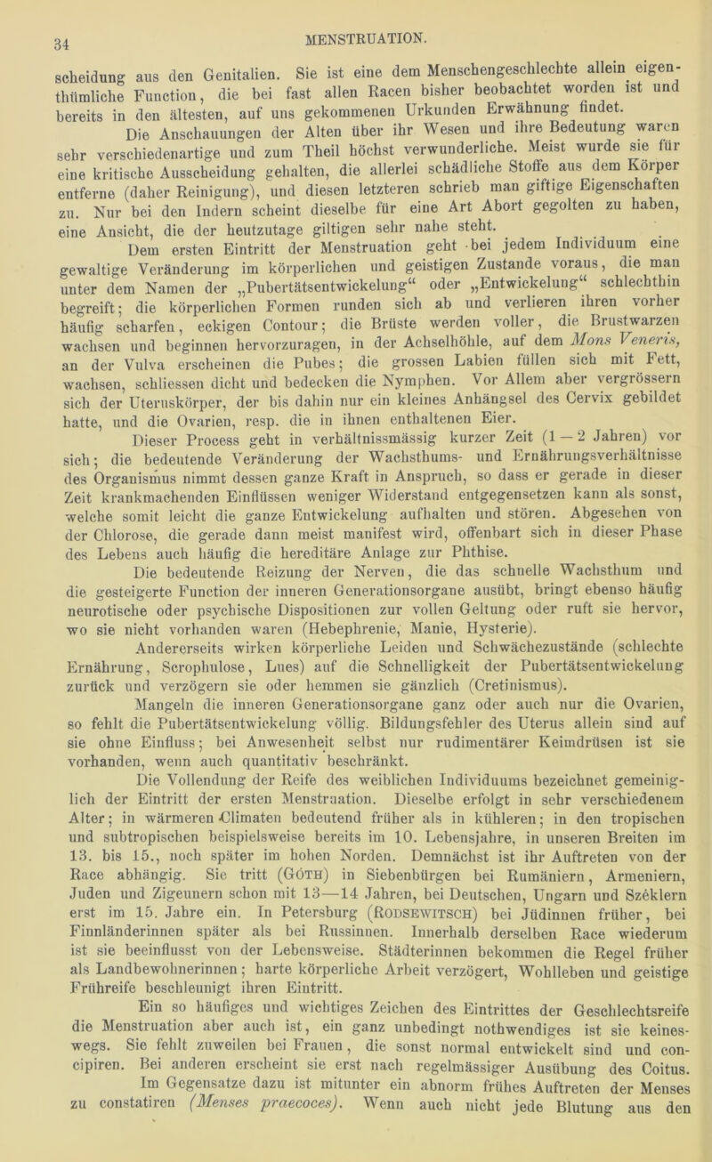 Scheidung aus den Genitalien. Sie ist eine dem Menschengeschlechte allein eigen- thümliche Function, die bei fast allen Racen bisher beobachtet worden ist und bereits in den ältesten, auf uns gekommenen Urkunden Erwähnung hndet. Die Anschauungen der Alten über ihr Wesen und ihre Bedeutung waren sehr verschiedenartige und zum Theil höchst verwunderliche. Meist wurde sie für eine kritische Ausscheidung gehalten, die allerlei schädliche Stoffe aus dem Körper entferne (daher Reinigung), und diesen letzteren schrieb man giftige Eigenschaften zu. Nur bei den Indern scheint dieselbe für eine Art Abort gegolten zu haben, eine Ansicht, die der heutzutage gütigen sehr nahe steht. Dem ersten Eintritt der Menstruation geht -bei jedem Individuum eine gewaltige Veränderung im körperlichen und geistigen Zustande voraus, die mau unter dem Namen der „Pubertätsentwickelung“ oder „Entwickelung schlechthin begreift; die körperlichen Formen runden sich ab und verlieren ihren vorher häufig scharfen, eckigen Contoiir; die Brüste werden voller, die Brustwarzen wachsen und beginnen hervorzuragen, in der Achselhöhle, auf dem Mons Venerts, an der Vulva erscheinen die Pubes; die grossen Labien füllen sich mit Fett, wachsen, schliessen dicht und bedecken die Nymphen. Vor Allem aber vergrössern sich der Uteruskörper, der bis dahin nur ein kleines Anhängsel des Cervix gebildet hatte, und die Ovarien, resp. die in ihnen enthaltenen Eier. Dieser Process geht in verhältnissmässig kurzer Zeit (1 2 Jahren) vor sich; die bedeutende Veränderung der Wachsthums- und Ernährungsverhältnisse des Organismus nimmt dessen ganze Kraft in Anspruch, so dass er gerade in dieser Zeit krankmachenden Einflüssen weniger Widerstand entgegensetzen kann als sonst, welche somit leicht die ganze Entwickelung aufhalten und stören. Abgesehen von der Chlorose, die gerade dann meist manifest wird, offenbart sich in dieser Phase des Lebens auch häufig die hereditäre Anlage zur Phthise. Die bedeutende Reizung der Nerven, die das schnelle Wachsthum und die gesteigerte Function der inneren Generationsorgane ausübt, bringt ebenso häufig neurotische oder psychische Dispositionen zur vollen Geltung oder ruft sie hervor, wo sie nicht vorhanden waren (Hebephrenie, Manie, Hysterie). Andererseits wirken körperliche Leiden und Schwächezustände (schlechte Ernährung, Scrophulose, Lues) auf die Schnelligkeit der Pubertätsentwickeluug zurück und verzögern sie oder hemmen sie gänzlich (Cretinismus). Mangeln die inneren Generationsorgane ganz oder auch nur die Ovarien, so fehlt die Piibertätsentwickelung völlig. Bildungsfehler des Uterus allein sind auf sie ohne Einfluss; bei Anwesenheit selbst nur rudimentärer Keimdrüsen ist sie vorhanden, wenn auch quantitativ beschränkt. Die Vollendung der Reife des weiblichen Individuums bezeichnet gemeinig- lich der Eintritt der ersten Menstruation. Dieselbe erfolgt in sehr verschiedenem Alter; in wärmeren -Climaten bedeutend früher als in kühleren; in den tropischen und subtropischen beispielsweise bereits im 10. Lebensjahre, in unseren Breiten im 13. bis 15., noch später im hohen Norden. Demnächst ist ihr Auftreten von der Race abhängig. Sie tritt (Göth) in Siebenbürgen bei Rumäniern, Armeniern, Juden und Zigeunern schon mit 13—14 Jahren, bei Deutschen, Ungarn und Szeklern erst im 15. Jahre ein. In Petersburg (Rodsewitsch) bei Jüdinnen früher, bei Finnländerinnen später als bei Russinnen. Innerhalb derselben Race wiederum ist sie beeinflusst von der Lebensweise. Städterinnen bekommen die Regel früher als Landbewohnerinnen; harte körperliche Arbeit verzögert, Wohlleben und geistige Frühreife beschleunigt ihren Eintritt. Ein so häufiges und wichtiges Zeichen des Eintrittes der Geschlechtsreife die Menstruation aber auch ist, ein ganz unbedingt nothwendiges ist sie keines- wegs. Sie fehlt zuweilen bei Frauen, die sonst normal entwickelt sind und con- cipiren. Bei andeien erscheint sie erst nach regelmässiger Ausübung des Coitus. Im Gegensätze dazu ist mitunter ein abnorm frühes Auftreten der Menses zu constatiien 'p'iciGcocßs^. Wenn auch nicht jede Blutung aus den