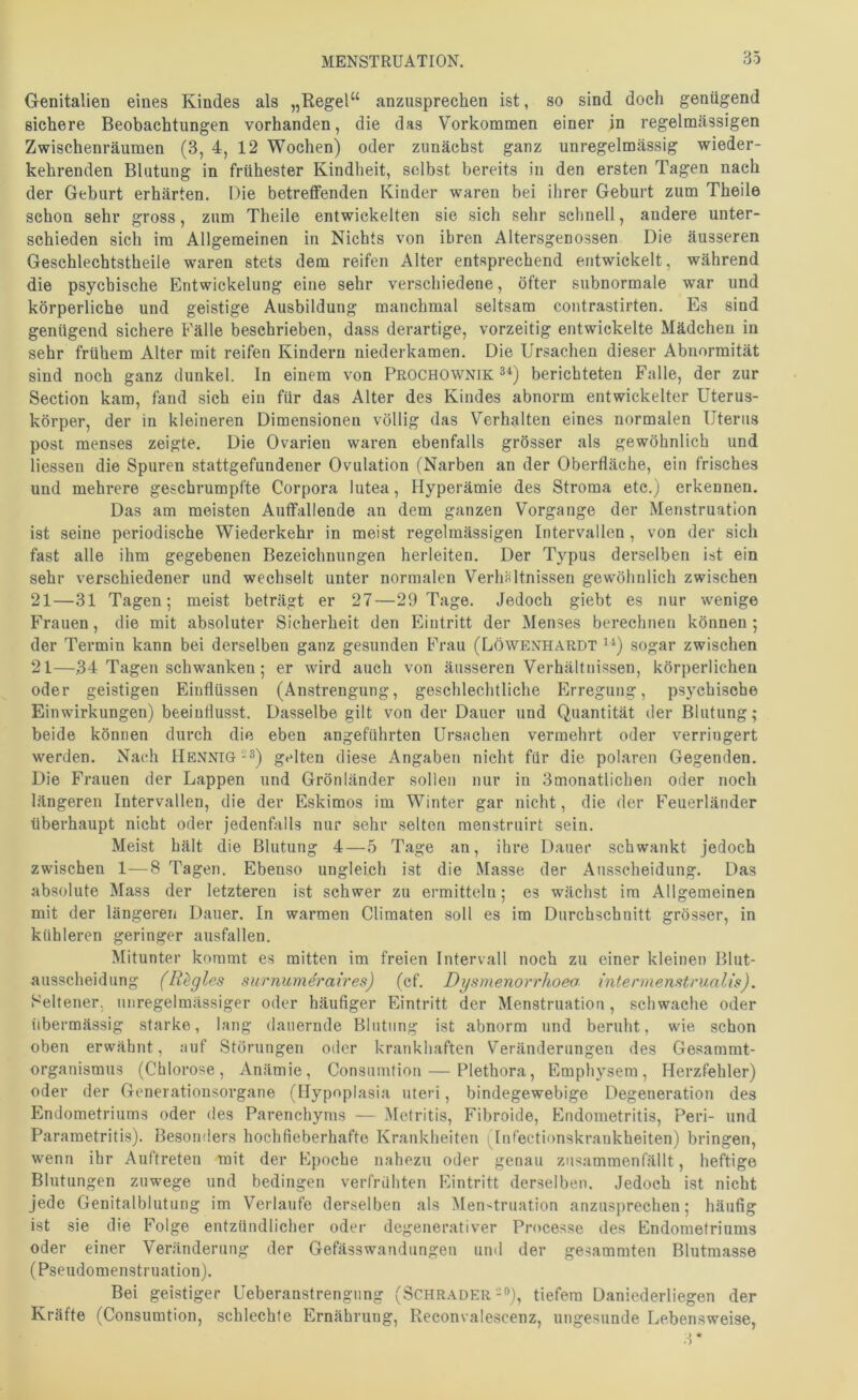 Genitalien eines Kindes als „Regel“ anziisprechen ist, so sind doch genügend sichere Beobachtungen vorhanden, die das Vorkommen einer in regelmässigen Zwischenräumen (3, 4, 12 Wochen) oder zunächst ganz unregelmässig wieder- kehrenden Blutung in frühester Kindheit, selbst bereits in den ersten Tagen nach der Geburt erhärten. Die betreffenden Kinder waren bei ihrer Geburt zum Theile schon sehr gross, zum Theile entwickelten sie sich sehr schnell, andere unter- schieden sich im Allgemeinen in Nichts von ihren Altersgenossen Die äusseren Geschlecbtstheile waren stets dem reifen Alter entsprechend entwickelt, während die psychische Entwickelung eine sehr verschiedene, öfter subnormale war und körperliche und geistige Ausbildung manchmal seltsam contrastirten. Es sind genügend sichere Fälle beschrieben, dass derartige, vorzeitig entwickelte Mädchen in sehr frühem Alter mit reifen Kindern uiederkamen. Die Ursachen dieser Abnormität sind noch ganz dunkel. In einem von Prochownik berichteten Falle, der zur Section kam, fand sich ein für das Alter des Kindes abnorm entwickelter Uterus- körper, der in kleineren Dimensionen völlig das Verhalten eines normalen Uterus post menses zeigte. Die Ovarien waren ebenfalls grösser als gewöhnlich und liesseu die Spuren stattgefundener Ovulation (Narben an der Oberfläche, ein frisches und mehrere geschrumpfte Corpora lutea, Hyperämie des Stroma etc.) erkennen. Das am meisten Auffallende an dem ganzen Vorgänge der Menstruation ist seine periodische Wiederkehr in meist regelmässigen Intervallen , von der sich fast alle ihm gegebenen Bezeichnungen herleiten. Der Typus derselben ist ein sehr verschiedener und wechselt unter normalen Verhältnissen gewöhnlich zwischen 21—31 Tagen; meist beträgt er 27—29 Tage. Jedoch giebt es nur wenige Frauen, die mit absoluter Sicherheit den Eintritt der Menses berechnen können ; der Termin kann bei derselben ganz gesunden Frau (Löwenhardt sogar zwischen 21—34 Tagen schwanken; er wird auch von äusseren Verhältnissen, körperlichen oder geistigen Einflüssen (Anstrengung, geschlechtliche Erregung, psychische Einwirkungen) beeinflusst. Dasselbe gilt von der Dauer und Quantität der Blutung; beide können durch die eben angeführten Ursachen vermehrt oder verringert werden. Nach Hennig -3) gelten diese Angaben nicht für die polaren Gegenden. Die Frauen der Lappen und Grönländer sollen nur in Smonatlichen oder noch längeren Intervallen, die der Eskimos im Winter gar nicht, die der Feuerländer überhaupt nicht oder jedenfalls nur sehr selten menstruirt sein. Meist hält die Blutung 4—5 Tage an, ihre Dauer schwankt jedoch zwischen 1—8 Tagen. Ebenso ungleich ist die Masse der Ausscheidung. Das absolute Mass der letzteren ist schwer zu ermitteln; es wächst im Allgemeinen mit der längeren Dauer. In warmen Climaten soll es im Durchschnitt grösser, in kühleren geringer ausfallen. Mitunter kommt es mitten im freien Intervall noch zu einer kleinen Blut- ausscheidung (R^gles surnumdraires) (cf. Dysmenorrhoeo mtermenstrualis). Seltener, unregelmässiger oder häufiger Eintritt der Menstruation, schwache oder übermässig starke, lang dauernde Blutung ist abnorm und beruht, wie schon oben erwähnt, auf Störungen oder krankhaften Veränderungen des Gesanimt- organismus (Chlorose, Anämie, Consumtion — Plethora, Emphysem, Herzfehler) oder der Generationsorgane (Hypoplasia uteri, bindegewebige Degeneration des Endometriums oder des Parenchyms — Metritis, Fibroide, Endometritis, Peri- und Parametritis). Besonders hochfieberhafte Krankheiten (Infectionskrankheiten) bringen, wenn ihr Auftreten mit der Epoche nahezu oder genau zusammenfällt, heftige Blutungen zuwege und bedingen verfrühten Eintritt derselben. Jedoch ist nicht jede Genitalblutung im Verlaufe derselben als Menstruation anzusprechen; häufig ist sie die Folge entzündlicher oder degenerativer Processe des Endometriums oder einer Veränderung der Gefässwandungeu und der gesammten Blutmasse (Pseudomenstruation). Bei geistiger Ueberanstrengung (Schräder-o), tiefem Daniederliegen der Kräfte (Consumtion, schlechte Ernährung, Reconvalescenz, ungesunde Lebensweise,