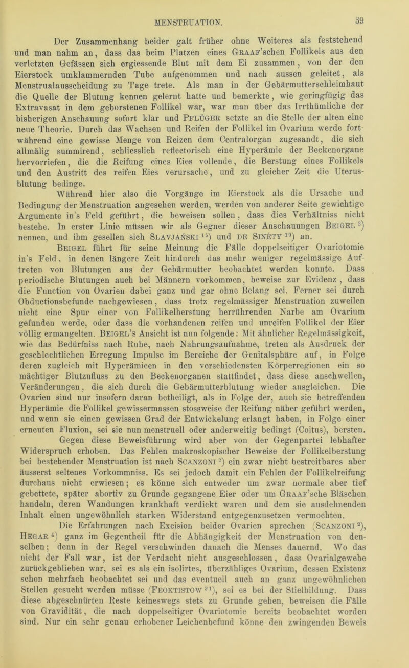 ‘69 Der Zusammenhang beider galt früher ohne Weiteres als feststehend und man nahm an, dass das beim Platzen eines GRAAF’schen Follikels aus den verletzten Gefässen sich ergiessende Blut mit dem Ei zusammen, von der den Eierstock umklammernden Tube aufgenommen und nach aussen geleitet, als Menstrualausscheidung zu Tage trete. Als man in der Gebärmutterschleimhaut die Quelle der Blutung kennen gelernt hatte und bemerkte, wie geringfügig das Extravasat in dem geborstenen Follikel war, war man über das Irrthümliche der bisherigen Anschauung sofort klar und Pflüger setzte an die Stelle der alten eine neue Theorie. Durch das Wachsen und Reifen der Follikel im Ov^arium werde fort- während eine gewisse Menge von Reizen dem Centralorgan zugesandt, die sich allmälig summirend, schliesslich reflectorisch eine Hyperämie der Beckenorgane hervorriefen, die die Reifung eines Eies vollende, die Berstung eines Follikels und den Austritt des reifen Eies verursache, und zu gleicher Zeit die Uterus- blutung bedinge. Während hier also die Vorgänge im Eierstock als die Ursache und Bedingung der Menstruation angesehen werden, werden von anderer Seite gewichtige Argumente in’s Feld geführt, die beweisen sollen, dass dies Verhältniss nicht bestehe, ln erster Linie müssen wir als Gegner dieser Anschauungen Beigel nennen, und ihm gesellen sich Slavjanski und de Sinety an. Beigel führt für seine Meinung die Fälle doppelseitiger Ovariotoraie in’s Feld, in denen längere Zeit hindurch das mehr weniger regelmässige Auf- treten von Blutungen aus der Gebärmutter beobachtet werden konnte. Dass periodische Blutungen auch bei Männern verkommen, beweise zur Evidenz , dass die Function von Ovarien dabei ganz und gar ohne Belang sei. Ferner sei durch Obductionsbefunde nachgewiesen, dass trotz regelmässiger Menstruation zuweilen nicht eine Spur einer von Follikelberstung herrührenden Narbe am Ovarium gefunden werde, oder dass die vorhandenen reifen und unreifen Follikel der Eier völlig ermangelten. Beigel’s Ansicht ist nun folgende: Mit ähnlicher Regelmässigkeit, wie das Bedürfniss nach Ruhe, nach Nahrungsaufnahme, treten als Ausdruck der geschlechtlichen Erregung Impulse im Bereiche der Genitalsphäre auf, in Folge deren zugleich mit Hyperämieen in den verschiedensten Körperregionen ein so mächtiger Blutznfluss zu den Beckenorganen stattfindet, dass diese anschwellen, Veränderungen, die sich durch die Gebärmutterblutung wieder ansgleichen. Die Ovarien sind nur insofern daran betheiligt, als in Folge der, auch sie betreffenden Hyperämie die Follikel gewissermassen stossweise der Reifung näher geführt werden, und wenn sie einen gewissen Grad der Entwickelung erlangt haben, in Folge einer erneuten Fluxion, sei sie nun menstruell oder anderweitig bedingt (Coitus), bersten. Gegen diese Beweisführung wird aber von der Gegenpartei lebhafter Widerspruch erhoben. Das Fehlen makroskopischer Beweise der Follikelberstung bei bestehender Menstruation ist nach Scanzoni ein zwar nicht bestreitbares aber äusserst seltenes Vorkommniss. Es sei jedoch damit ein Fehlen der Follikelreifung durchaus nicht erwiesen; es könne sich entweder um zwar normale aber tief gebettete, später abortiv zu Grunde gegangene Eier oder um GRAAF’sche Bläschen handeln, deren Wandungen krankhaft verdickt waren und dem sie ausdehnenden Inhalt einen ungewöhnlich starken Widerstand entgegenzusetzen vermochten. Die Erfahrungen nach Excision beider Ovarien sprechen (Scanzoni ^), Hegar ganz im Gegentheil für die Abhängigkeit der Menstruation von den- selben; denn in der Regel verschwinden danach die Menses dauernd. Wo das nicht der Fall war, ist der Verdacht nicht ausgeschlossen, dass Ovarialgewebe zurückgeblieben war, sei es als ein isolirtes, überzähliges Ovarium, dessen Existenz schon mehrfach beobachtet sei und das eventuell auch an ganz ungewöhnlichen Stellen gesucht werden müsse (Feoktistow ^ i), sei es bei der Stielbildung. Dass diese abgeschnürten Reste keineswegs stets zu Grunde gehen, beweisen die Fälle von Gravidität, die nach doppelseitiger Ovariotomie bereits beobachtet worden sind. Nur ein sehr genau erhobener Leichenbefund könne den zwingenden Beweis