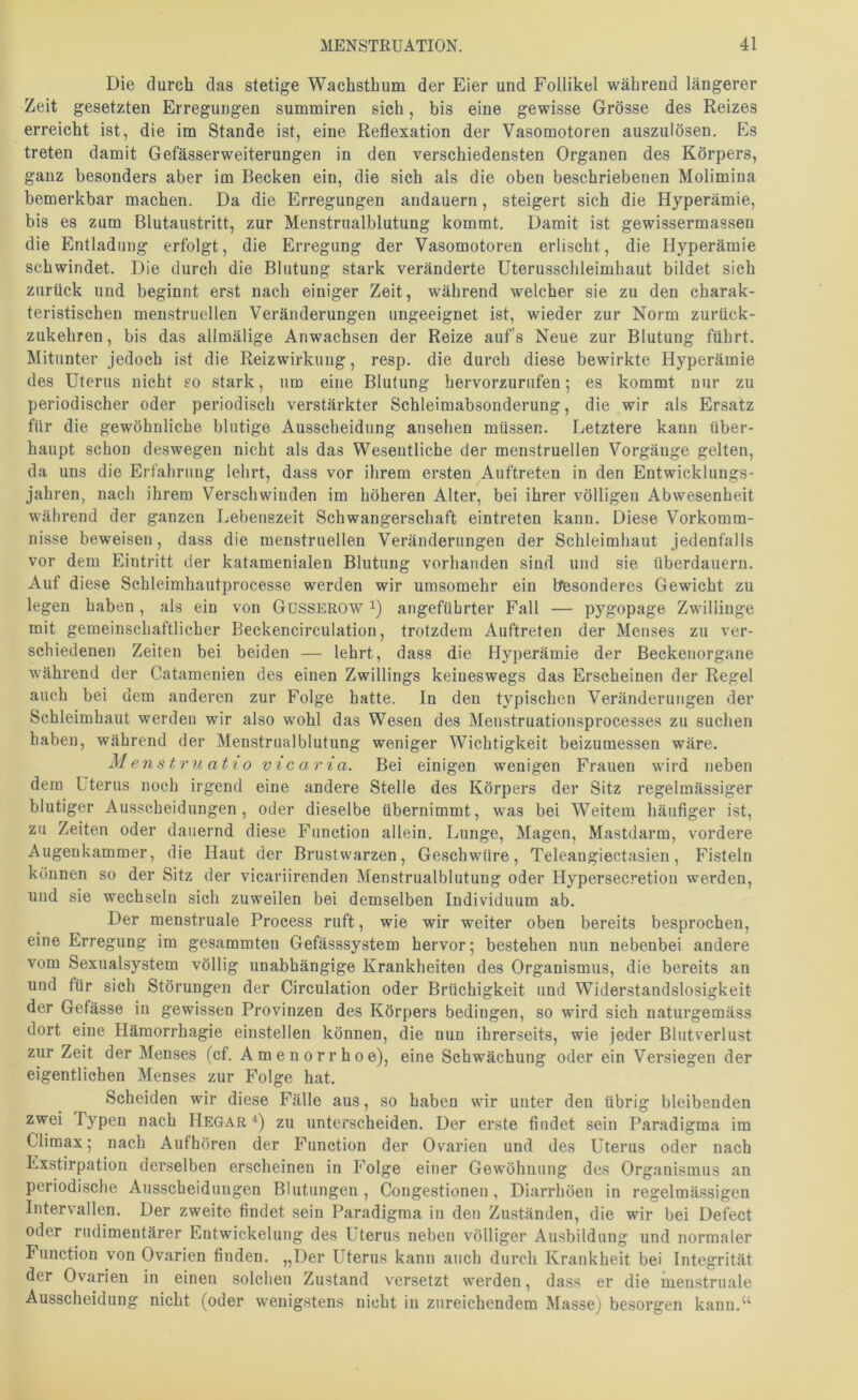 Die durch das stetige Wachsthum der Eier und Follikel während längerer Zeit gesetzten Erregungen summiren sich, bis eine gewisse Grösse des Reizes erreicht ist, die im Stande ist, eine Reflexation der Vasomotoren auszulösen. Es treten damit Gefässerweiterungen in den verschiedensten Organen des Körpers, ganz besonders aber im Becken ein, die sich als die oben beschriebenen Molimina bemerkbar machen. Da die Erregungen andauern, steigert sich die Hyperämie, bis es zum Blutaustritt, zur Menstrualblutung kommt. Damit ist gewissermassen die Entladung erfolgt, die Erregung der Vasomotoren erlischt, die Hyperämie schwindet. Die durch die Blutung stark veränderte Uterusschleimhaut bildet sich zurück und beginnt erst nach einiger Zeit, während welcher sie zu den charak- teristischen menstruellen Veränderungen ungeeignet ist, wieder zur Norm zurück- zukehren, bis das allmälige Anwachsen der Reize auf’s Neue zur Blutung führt. Mitunter jedoch ist die Reizwirkung, resp. die durch diese bewirkte Hyperämie des Uterus nicht so stark, um eine Blutung hervorzurufen; es kommt nur zu periodischer oder periodisch verstärkter Schleimabsonderung, die wir als Ersatz für die gewöhnliche blutige Ausscheidung ansehen müssen. Letztere kann über- haupt schon deswegen nicht als das Wesentliche der menstruellen Vorgänge gelten, da uns die Erfahrung lehrt, dass vor ihrem ersten Auftreten in den Entwicklungs- jahren, nach ihrem Verschwinden im höheren Alter, bei ihrer völligen Abwesenheit während der ganzen Lebenszeit Schwangerschaft eintreten kann. Diese Vorkomm- nisse beweisen, dass die menstruellen Veränderungen der Schleimhaut jedenfalls vor dem Eintritt der katamenialen Blutung vorhanden sind und sie überdauern. Auf diese Schleimhautprocesse werden wir umsomehr ein besonderes Gewicht zu legen haben, als ein von GüSSEROW i) angeführter Fall — pygopage Zwillinge mit gemeinschaftlicher Beckencirculation, trotzdem Auftreten der Menses zu ver- schiedenen Zeiten bei beiden — lehrt, dass die Hyperämie der Beckenorgane während der Catamenien des einen Zwillings keineswegs das Erscheinen der Regel auch bei dem anderen zur Folge hatte. In den typischen Veränderungen der Schleimhaut werden wir also wohl das Wesen des Menstruationsprocesses zu suchen haben, während der Menstrualblutung weniger Wichtigkeit beizumessen wäre. Menstruatio vicaria. Bei einigen wenigen Frauen wird neben dem Uterus noch irgend eine andere Stelle des Körpers der Sitz regelmässiger blutiger Ausscheidungen, oder dieselbe übernimmt, was bei Weitem häufiger ist, zu Zeiten oder dauernd diese Function allein. Lunge, Magen, Mastdarm, vordere Augenkammer, die Haut der Brustwarzen, Geschwüre, Teleangiectasien, Fisteln können so der Sitz der vicariirenden Menstrualblutung oder Hypersecretion werden, und sie wechseln sich zuweilen bei demselben Individuum ab. Der menstruale Process ruft, wie wir weiter oben bereits besprochen, eine Erregung im gesammten Gefässsystem hervor; bestehen nun nebenbei andere vom Sexualsystem völlig unabhängige Krankheiten des Organismus, die bereits an und für sich Störungen der Circulation oder Brüchigkeit und Widerstandslosigkeit der Gefässe in gewissen Provinzen des Körpers bedingen, so wird sich naturgemäss dort eine Hämorrhagie einstellen können, die nun ihrerseits, wie jeder Blutverlust zur Zeit der Menses (cf. Amenorrhoe), eine Schwächung oder ein Versiegen der eigentlichen Menses zur Folge hat. Scheiden wir diese Fälle aus, so haben wir unter den übrig bleibenden zwei Typen nach Hegar^) zu unterscheiden. Der erste findet sein Paradigma im Climax; nach Aufhören der Function der Ovarien und des Uterus oder nach Exstirpation derselben erscheinen in Folge einer Gewöhnung des Organismus an periodische Ausscheidungen Blutungen, Congestionen, Diarrhöen in regelmässigen Intervallen. Der zweite findet sein Paradigma in den Zuständen, die wir bei Defect oder rudimentärer Entwickelung des Uterus neben völliger Ausbildung und normaler Function von Ovarien finden. „Der Uterus kann auch durch Krankheit bei Integrität der Ovarien in einen solchen Zustand versetzt werden, dass er die menstruale Ausscheidung nicht (oder wenigstens nicht in zureichendem Masse) besorgen kann.^^