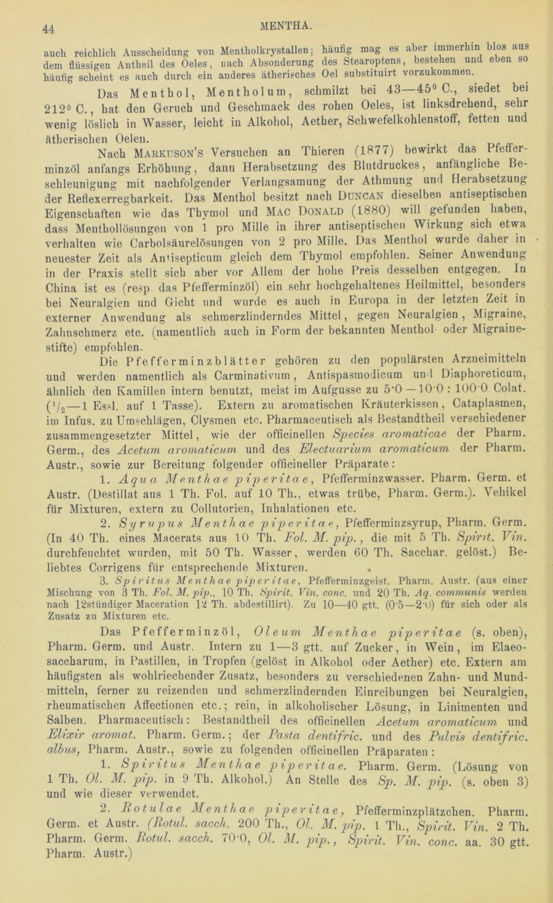 MENTHA. audi reichlich Ausscheidung von Mentholkrystallen; häufig mag es aber immerhin blos aus dem flüssigen Antheil des Oeles, nach Absonderung des Stearoptens, bestehen und eben so häufig scheint es auch durch ein anderes ätherisches Oel substituirt vorzukommen. Das Menthol, Mentholum, schmilzt bei 43—45° C., siedet bei 212° C., hat den Geruch und Geschmack des rohen Oeles, ist linksdrehend, sehr wenig löslich in Wasser, leicht in Alkohol, Aether, Schwefelkohlenstoff, fetten und ätherischen Oelen. Nach Markdson’s Versuchen an Thieren (1877) bewirkt das Pfeffer- minzöl anfangs Erhöhung, dann Herabsetzung des Blutdruckes, anfängliche Be- schleunigung mit nachfolgender Verlangsamung der Athmung und Heiabsetzung der Reflexerregbarkeit. Das Menthol besitzt nach DüNCAN dieselben antiseptischen Eigenschaften wie das Thymol und Mac Donald (1880) will gefunden haben, dass Menthollösungen von 1 pro Mille in ihrer antiseptischen Wirkung sich etwa verhalten wie Carbolsäurelösungen von 2 pro Mille. Das Menthol wurde daher in neuester Zeit als Antisepticum gleich dem Thymol empfohlen. Seiner Anwendung in der Praxis stellt sich aber vor Allem der hohe Preis desselben entgegen. In China ist es (resp. das Pfefferminzöl) ein sehr hochgehaltenes Heilmittel, besonders bei Neuralgien und Gicht und wurde es auch in Europa in der letzten Zeit in externer Anwendung als schmerzlinderndes Mittel, gegen Neuralgien, Migraine, Zahnschmerz etc. (namentlich auch in Form der bekannten Menthol oder Migraine- stifte) empfohlen. Die Pfefferminzblätter gehören zu den populärsten Arzneimitteln und werden namentlich als Carminativum, Antispasmodicum un l Diaphoreticum, ähnlich den Kamillen intern benutzt, meist im Aufgusse zu ö'O —10 0 : 100 0 Colat. ('/g — 1 Essl, auf 1 Tasse). Extern zu aromatischen Kräuterkissen, Cataplasmen, im Infus, zu Umschlägen, Clysraen etc. Pharmaceutisch als Bestandtheil verschiedener zusammengesetzter Mittel, wie der offlcinellen Species aromaticae der Pharm. Germ., des Acetum aromaticum und des Electuarium aromaticum der Pharm. Austr., sowie zur Bereitung folgender officineller Präparate: 1. Aquo M enth ae 'pi'peritae^ Pfefferminzwasser. Pharm. Germ, et Austr. (Destillat aus 1 Th. Fol. auf 10 Th., etwas trübe, Pharm. Germ.). Vehikel für Mixturen, extern zu Collutorien, Inhalationen etc. 2. Syrupus Mentliae piperitae, Pfefferminzsyrup, Pharm. Germ. (In 40 Th. eines Macerats aus 10 Th. Fol. M. pip., die mit 5 Th. Spirit. Vm. durchfeuchtet wurden, mit 50 Th. Wasser, werden 60 Th. Sacchar. gelöst.) Be- liebtes Corrigens für entsprechende Mixturen. , 3. Sjiiritus Menthae pix> er itae, Pfefferminzgeist. Pharm. Austr. (aus einer Mischung von 3 Th. Fol. M. pip., 10 Th. tipirit. Vin. conc. und 20 Th. Aq. communis werden nach 12stündiger Maceration 12 Th. abdestillirt). Zu 10—40 gtt. (0‘5—2'U) für sich oder als Zusatz zu Mixturen etc. Das Pfeffer m inz ö 1, Oleum Menthae piperitae (s. oben). Pharm. Germ, und Austr. Intern zu 1—3 gtt. auf Zucker, in Wein, im Elaeo- saccharum, in Pastillen, in Tropfen (gelöst in Alkohol oder Aether) etc. Extern am häufigsten als wohlriechender Zusatz, besonders zu verschiedenen Zahn- und Mund- mitteln, ferner zu reizenden und schmerzlindernden Einreibungen bei Neuralgien, rheumatischen Affectionen etc.; rein, in alkoholischer Lösung, in Linimenten und Salben. Pharmaceutisch: Bestandtheil des offlcinellen Acetum aromaticum und Elixir aromat. Pharm. Germ.; der Pasta dentifric. und des Pulvis dentifric. albus, Pharm. Austr., sowie zu folgenden offlcinellen Präparaten : 1. Spiritus Menthae piperitae. Pharm. Germ. (Lösung von 1 Th. Ol. M. pip. in 9 Th. Alkohol.) An Stelle des Sp. M. pip. (s. oben 3) und wie dieser verwendet. 2. Rotulae Menthae piperitae, Pfefferminzplätzchen. Pharm. Germ, et Austr. (Rotul. sacch. 200 Th., Ol. M. pip. 1 Th., Spirit. Fin. 2 Th. Pharm. Germ. Rotul. sacch. 70‘0, Ol. M. pip., Spirit. Vin. conc. aa. 30 gtt. Pharm. Austr.)