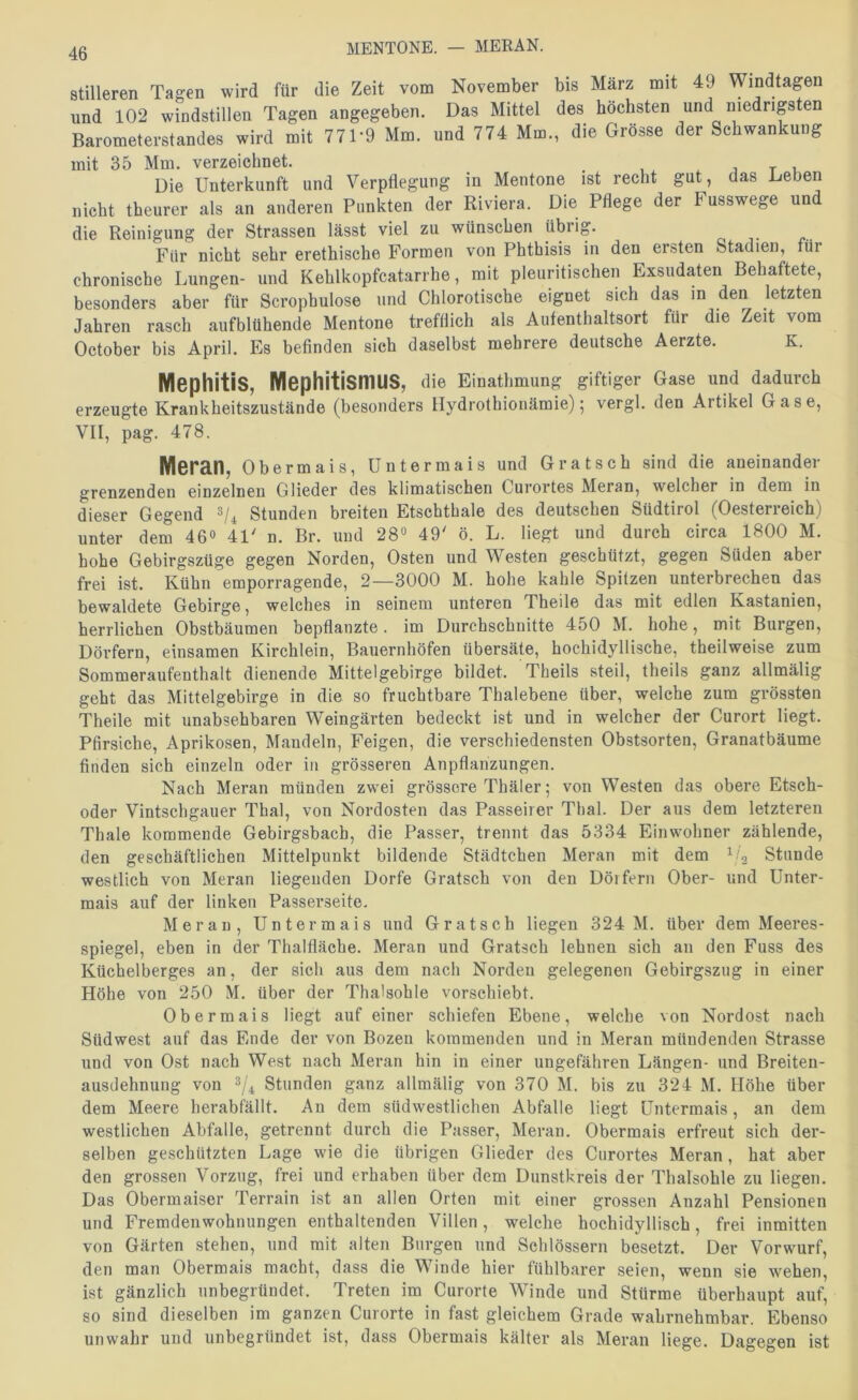 MENTONE. — MERAN. stilleren Tagen wird für die Zeit vom November bis März mit 49 Windtagen und 102 windstillen Tagen angegeben. Das Mittel des höchsten und niedrigsten Barometerstandes wird mit 771*9 Mm. und 774 Mm., die Grösse der Schwankung mit 35 Mm. verzeichnet. , t i Die Unterkunft und Verpflegung in Mentone ist recht gut, das Leben nicht theurer als an anderen Punkten der Riviera. Die Pflege der Fusswege un die Reinigung der Strassen lässt viel zu wünschen übiig. Für nicht sehr erethische Formen von Phthisis in den ersten Stadien, für chronische Lungen- und Kehlkopfcatarrhe, mit pleiiritischen Exsudaten Behaftete, besonders aber für Scrophulose und Chlorotische eignet sich das in den letzten Jahren rasch aufblühende Mentone trefflich als Aufenthaltsort für die Zeit vom October bis April. Es befinden sich daselbst mehrere deutsche Aerzte. K. Mephitis, Mephitismus, die Einathmung giftiger Gase und dadurch erzeugte Krankheitszustände (besonders Hydrothionämie); vergl. den Artikel Gase, VII, pag. 478. Meran, Obermais, üntermais und Grätsch sind die aneinander grenzenden einzelnen Glieder des klimatischen Curortes Meran, welcher in dem in dieser Gegend Stunden breiten Etschthale des deutschen Südtirol (Oesterreich) unter dem 46» 41' n. Br. und 28“ 49' ö. L. liegt und durch circa 1800 M. hohe Gebirgszüge gegen Norden, Osten und Westen geschützt, gegen Süden aber frei ist. Kühn emporragende, 2—3000 M. hohe kahle Spitzen unterbrechen das bewaldete Gebirge, welches in seinem unteren Theile das mit edlen Kastanien, herrlichen Obstbäumen bepflanzte, im Durchschnitte 450 M. hohe, mit Burgen, Dörfern, einsamen Kirchlein, Bauernhöfen übersäte, hochidyllische, theilweise zum Sommeraufenthalt dienende Mittelgebirge bildet. Theils steil, theils ganz allmälig gebt das Mittelgebirge in die so fruchtbare Thalebene über, welche zum grössten Theile mit unabsehbaren Weingärten bedeckt ist und in welcher der Curort liegt. Pfirsiche, Aprikosen, Mandeln, Feigen, die verschiedensten Obstsorten, Granatbäume finden sich einzeln oder in grösseren Anpflanzungen. Nach Meran münden zwei grössere Thäler; von Westen das obere Etsch- oder Vintschgauer Thal, von Nordosten das Passeirer Thal. Der aus dem letzteren Thale kommende Gebirgsbach, die Passer, trennt das 5334 Einwohner zählende, den geschäftlichen Mittelpunkt bildende Städtchen Meran mit dem Stunde westlich von Meran liegenden Dorfe Grätsch von den Dörfern Ober- und Unter- mais auf der linken Passerseite, Meran, Untermais und Grätsch liegen 324 M. über dem Meeres- spiegel, eben in der Thalfläche. Meran und Grätsch lehnen sich an den Fuss des Küchelberges an, der sich aus dem nach Norden gelegenen Gebirgszug in einer Höhe von 250 M. über der Thalsohle vorschiebt. Ob er mais liegt auf einer schiefen Ebene, welche von Nordost nach Südwest auf das Ende der von Bozen kommenden und in Meran mündenden Strasse und von Ost nach West nach Meran hin in einer ungefähren Längen- und Breiten- ausdehnung von Stunden ganz allmälig von 370 M. bis zu 324 M. Höhe über dem Meere herabfällt. An dem südwestlichen Abfalle liegt Untermais, an dem westlichen Abfalle, getrennt durch die Passer, Meran. Obermais erfreut sich der- selben geschützten Lage wie die übrigen Glieder des Curortes Meran, hat aber den grossen Vorzug, frei und erhaben über dem Dunstkreis der Thalsohle zu liegen. Das Obermaiser Terrain ist an allen Orten mit einer grossen Anzahl Pensionen und Fremdenwohnungen enthaltenden Villen, welche hochidyllisch, frei inmitten von Gärten stehen, und mit alten Burgen und Schlössern besetzt. Der Vorwurf, den man Obermais macht, dass die Winde hier fühlbarer seien, wenn sie wehen, ist gänzlich unbegründet. Treten im Curorte Winde und Stürme überhaupt auf, so sind dieselben im ganzen Curorte in fast gleichem Grade wahrnehmbar. Ebenso unwahr und unbegründet ist, dass Obermais kälter als Meran liege. Dagegen ist