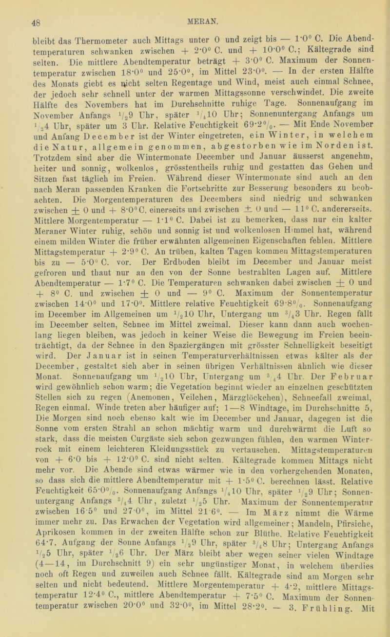 bleibt das Thermometer auch Mittags unter 0 und zeigt bis — l-0° C. Die Abend- temperaturen schwanken zwischen + 2*0° C. und + 10*0° C.5 Kältegrade sind selten. Die mittlere Abendtemperatur beträgt + 3*0° C. Maximum der Sonnen- temperatur zwischen 18*0° und 25*0°, im Mittel 23*0°. — In der ersten Hälfte des Monats giebt es nicht selten Regentage und Wind, meist auch einmal Schnee, der jedoch sehr schnell unter der warmen Mittagssonne verschwindet. Die zweite Hälfte des Novembers hat im Durchschnitte ruhige Tage. Sonnenaufgang im November Anfangs Uhr, später U4IO Uhr; Sonnenuntergang Anfangs um 1,24 Uhr, später um 3 Uhr. Relative Feuchtigkeit 69*2%. — Mit Ende November und Anfang D e c e m b e r ist der Winter eingetreten, ei.n Winter, in welchem die Natur, allgemein genommen, abgestorben wie im Norden ist. Trotzdem sind aber die Wintermonate December und Januar äusserst angenehm, heiter und sonnig, wolkenlos, grösstentheils ruhig und gestatten das Gehen und Sitzen fast täglich im Freien. Während dieser Wimermonate sind auch an den nach Meran passenden Kranken die Fortschritte zur Besserung besonders zu beob- achten. Die Morgentemperaturen des Decembers sind niedrig und schwanken zwischen + 0 und + 8*0°C. einerseits und zwischen ±. 0 und — 11° C. andererseits. Mittlere Morgentemperatur — 1*1° C. Dabei ist zu bemerken, dass nur ein kalter Meraner Winter ruhig, schön und sonnig ist und wolkenlosen Himmel hat, während einem milden Winter die früher erwähnten allgemeinen Eigenschaften fehlen. Mittlere Mittagstemperatur -f 2*9° C. An trüben, kalten Tagen kommen Mittagstemperaturen bis zu — 5*0° C. vor. Der Erdboden bleibt im December und Januar meist gefroren und thaut nur an den von der Sonne bestrahlten Lagen auf. Mittlere Abendtemperatur — 1*7° C. Die Temperaturen schwanken dabei zwischen 0 und -f 8° C. und zwischen + 0 und — 9° C. Maximum der Sonnentemperatur zwischen 14*0° und 17*0°. Mittlere relative Feuchtigkeit 69*8°'o- Sonnenaufgang im December im Allgemeinen um ^/2l0 Uhr, Untergang um ^1^3 Uhr. Regen fällt im December selten, Schnee im Mittel zweimal. Dieser kann dann auch wochen- lang liegen bleiben, was jedoch in keiner Weise die Bewegung im Freien beein- trächtigt, da der Schnee in den Spaziergängen mit grösster Schnelligkeit beseitigt wurd. Der Januar ist in seinen Temperaturverhältnissen etwas kälter als der December, gestaltet sich aber in seinen übrigen Verhältnissen ähnlich wie dieser Monat. Sonnenaufgang um ^2 10 Uhr, Untergang um 3/^4 Uhr. Der Februar wird gewöhnlich schon warm; die Vegetation beginnt wieder an einzelnen geschützten Stellen sich zu regen (Anemonen, Veilchen, Märzglöckchen), Schneefall zweimal, Regen einmal. Winde treten aber häufiger auf; 1—8 Windtage, im Durchschnitte 5, Die Morgen sind noch ebenso kalt wie im December und Januar, dagegen ist die Sonne vom ersten Strahl an schon mächtig warm und durchwärmt die Luft so stark, dass die meisten Curgäste sich schon gezwungen fühlen, den warmen Winter- rock mit einem leichteren Kleidungsstück zu vertauschen. Mittagstemperaturen von -f- 6*0 bis -f- 12*0° C. sind nicht selten. Kältegrade kommen Mittags nicht mehr vor. Die Abende sind etwas wärmer wie in den vorhergehenden Monaten, so dass sich die mittlere Abendtemperatur mit 4- 1-5° C. berechnen lässt. Relative Feuchtigkeit 65*0o/o. Sonnenaufgang Anfangs 1/410 Uhr, später Uhr; Sonnen- untergang Anfangs 3/^4 Uhr, zuletzt 1/25 Uhr. Maximum der Sonnentemperatur zwischen 16 5° und 27 0°, im Mittel 216°. — Im März nimmt die Wärme immer mehr zu. Das Erwachen der Vegetation wird allgemeiner; Mandeln, Pfirsiche, Aprikosen kommen in der zweiten Hälfte schon zur Blüthe. Relative Feuchtigkeit 64*7. Aufgang der Sonne Anfangs i/gO Uhr, später 3/^8 Uhr; Untergang Anfiings Uhr, später Uhr. Der März bleibt aber wegen seiner vielen Wiudtage (4 14, im Durchschnitt 9) ein sehr ungünstiger Monat, in welchem überdies noch oft Regen und zuweilen auch Schnee fällt. Kältegrade sind am Morgen sehr selten und nicht bedeutend. Mittlere Morgeutemperatur -f 4-2 mittlere Mittao*s- temperatur 12*4° C., mittlere Abendtemperatur -f 7*5° C. Maximum der Sonnen- teraperatur zwischen 20*0° und 32*0°, im Mittel 28*2°. — 3. Frühling. Mit