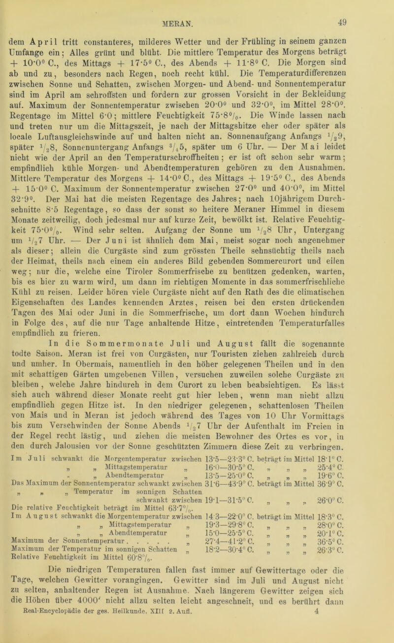dem April tritt constanteres, milderes Wetter und der Frühling in seinem ganzen Umfange ein; Alles grünt und blüht. Die mittlere Temperatur des Morgens beträgt + lO-O» C., des Mittags -|- 17-5<> C., des Abends + ll-8o C. Die Morgen sind ab und zu, besonders nach Regen, noch recht kühl. Die Temperaturdiflferenzen zwischen Sonne und Schatten, zwischen Morgen- und Abend- und Sonnentemperatur sind im April am schroffsten und fordern zur grossen Vorsicht in der Bekleidung auf. Maximum der Sonnentemperatur zwischen 20‘0o und 32’0o, im Mittel 28*0°. Regentage im Mittel G'O; mittlere Feuchtigkeit 75‘8®/q. Die Winde lassen nach und treten nur um die Mittagszeit, je nach der Mittagshitze eher oder später als locale Luftausgleichswinde auf und halten nicht an. Sonnenaufgang Anfangs ^2^, später 1/28, Sonnenuntergang Anfangs ^/^ö, später um 6 Uhr. — Der Mai leidet nicht wie der April an den Temperaturschroffheiten; er ist oft schon sehr warm; empfindlich kühle Morgen- und Abendtemperaturen gehören zu den Ausnahmen. Mittlere Temperatur des Morgens + 14'0‘^C., des Mittags -f- 19‘5°C., des Abends + 15'0° C. Maximum der Sonnentemperatur zwischen 27'0o und 40‘0°, im Mittel 32’9o. Der Mai hat die meisten Regentage des Jahres; nach lOjährigem Durch- schnitte 8‘5 Regentage, so dass der sonst so heitere Meraner Himmel in diesem Monate zeitweilig, doch jedesmal nur auf kurze Zeit, bewölkt ist. Relative Feuchtig- keit 75'0‘’/o. Wind sehr selten. Aufgang der Sonne um 1/28 Uhr, Untergang um 1/37 Uhr. — Der Juni ist ähnlich dem Mai, meist sogar noch angenehmer als dieser; allein die Curgäste sind zum grössten Theile sehnsüchtig theils nach der Heimat, theils nach einem ein anderes Bild gebenden Sommercurort und eilen weg; nur die, welche eine Tiroler Sommerfrische zu benützen gedenken, warten, bis es hier zu warm wird, um dann im richtigen Momente in das sommerfrischliche Kühl zu reisen. Leider hören viele Curgäste nicht auf den Rath des die climatischen Eigenschaften des Landes kennenden Arztes, reisen bei den ersten drückenden Tagen des Mai oder Juni in die Sommerfrische, um dort dann Wochen hindurch in Folge des, auf die nur Tage anhaltende Hitze, eintretenden Temperaturfalles empfindlich zu frieren. In die Sommermonate Juli und August fällt die sogenannte todte Saison. Meran ist frei von Ciirgästen, nur Touristen ziehen zahlreich durch und umher. In Obermais, namentlich in den höher gelegenen Theilen und in den mit schattigen Gärten umgebenen Villen, versuchen zuweilen solche Curgäste zu bleiben , welche Jahre hindurch in dem Curort zu leben beabsichtigen. Es läs?.t sich auch während dieser Monate recht gut hier leben, wenn man nicht allzu empfiudlich gegen Hitze ist. In den niedriger gelegenen, schattenlosen Theilen von Mais und in Meran ist jedoch während des Tages von 10 Uhr Vormittags bis zum Verschwinden der Sonne Abends 1/27 Uhr der Aufenthalt im Freien in der Regel recht lästig, und ziehen die meisten Bewohner des Ortes es vor, in den durch Jalousien vor der Sonne geschützten Zimmern diese Zeit zu verbringen. 2:T3° C. beträgt im Mittel 18’ l“ C. 30-5“ C. ■„ „ „ 25-4“C. -25-0“C. Im Juli schwankt die Morgentemperatur zwischen 13‘5 „ „ Mittagstemperatur „ 16‘0 „ „ Abendtemperatur „ 13'5 Das Maximum der Sonnentemperatur schwankt zwischen 3T6—43'9® C. beträgt im Mittel 36’9“ C „ „ „ Temperatur im sonnigen Schatten schwankt zwischen 19T—3T5”C. Die relative Feuchtigkeit beträgt im Mittel 63'7/(,. Im August schwankt die Morgentemperatur zwischen 14 3- „ „ Mittagstemperatur „ 19‘3 „ „ Abendtemperatur „ 15‘0- Maximum der Sonnentemperatur „ 27‘4 Maximum der Temperatur im sonnigen Schatten „ 18'2- Relative Feuchtigkeit im Mittel 60’87o- 19-6 C. 26-0® C. 22 0 C. beträgt im Mittel 18'3 C. 29-8® C. „ „ „ 28-0® C. 25-5® C. „ „ „ 20-1® C. 41-2®C. „ „ „ 36-5® C. ■30-4® C. „ „ „ 26-3® C. Die niedrigen Temperaturen fallen fast immer auf Gewittertage oder die Tage, welchen Gewitter vorangingen. Gewitter sind im Juli und August nicht zu selten, anhaltender Regen ist Ausnahme. Nach längerem Gewitter zeigen sich die Höhen über 4000' nicht allzu selten leicht angeschneit, und es berührt dann Real-Encyclopädie der ges. Heilkunde. XII[ 2. Aufl. 4