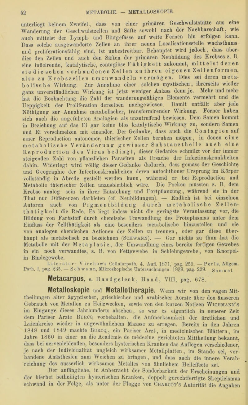 unterliegt keinem Zweifel, dass von einer primären Geschwulststätte aus eine Wanderung der Gescliwulstzellen und Säfte sowohl nach der Nachbarschaft, wie auch mittelst der Lymph und Blutgefässe auf weite Fernen hin erfolgen kann. Dass solche ausgewanderte Zellen an ihrer neuen Localisationsstelle wachsthums- und proliferationsfähig sind, ist unbestreitbar. Behauptet wird jedoch, dass über- dies den Zellen und auch den Säften der primären Neubildung des Krebses z. B. eine iuficirende, katalytische, contagiöse Fähigkeit zukommt, mittelst deren sie die schon vorhandenen Zellen zu ihren eigenen Zellen formen, also zu Krebszellen umzuwandeln vermögen. Dies sei deren meta- bolische Wirkung. Zur Annahme einer solchen mystischen, ihrerseits wieder ganz unverständlichen Wirkung ist jetzt weniger Anlass denn je. Mehr und mehr hat die Beobachtung die Zahl der wanderungsfähigeu Elemente vermehrt und die Ueppigkeit der Proliferation derselben nachgewiesen Damit entfällt aber jede Nöthigung zur Annahme metabolischer, transformirender Wirkung. Ferner haben sich auch die angeführten Analogien als unzutretfend bewiesen. Dem Samen kommt in Beziehung auf das Ei gar keine blos katalytische Wirkung zu, sondern Samen und Ei verschmelzen mit einander. Der Gedanke, dass auch die Contagien auf einer Reproduction autonomer, thierischer Zellen beruhen mögen, in denen eine metabolische Veränderung gewisser Substanz!heile auch eine Reproduction des Virus bedingt, dieser Gedanke schmilzt vor der immer steigenden Zahl von pflanzlichen Parasiten als Ursache der Infectionskrankheiten dahin. Widerlegt wird völlig dieser Gedanke dadurch, dass gemäss der Geschichte und Geographie der Infectionskrankheiten deren autochthoner Ursprung im Körper vollständig in Abrede gestellt werden kann, während er bei Reproduction und Metabolie thierischer Zellen unausbleiblich wäre. Die Pocken müssten z. B. dem Krebse analog sein in ihrer Entstehung und Fortpflanzung, während sie in der That nur Differenzen darbieten (cf. Neubildungen). — Endlich ist bei einzelnen Autoren auch von Pigmentbildung durch metabolische Zelle n- thätigkeit die Rede. Es liegt indess nicht die geringste Veranlassung vor, die Bildung von Farbstoff durch chemische Umwandlung des Protoplasmas unter dem Einfluss der Zellthätigkeit als eine besonders metabolische hinzustellen und sie von analogen chemischen Actionen der Zellen zu trennen, oder gar diese über- haupt als metabolisch zu bezeichnen (Schwann). — Gar nichts zu thun hat die Metabolie mit der Metaplasie, der Umwandlung eines bereits fertigen Gewebes in ein noch verwandtes, z. B. von Fettgewebe in Schleimgewebe, von Knorpel- in Bindegewebe. Literatur: V irchow’s Cellularpath. 4. Aufl. 1871, pag. 259. — Perls, Allgem. Path. I, pag. 235. — Sch wann, Mikroskopische Untersuchungen. 1839, pag. 229. Samuel. IVl6t3.CärpUS, s. Handgelenk, Hand, VIII, pag. 678. Metalloskopie und lYletallotherapie. Wenn wir von den vagen Mit- theilungen alter ägyptischer, griechischer und arabischer Aerzte über den äusseren Gebrauch von Metallen zu Heilzwecken, sowie von den kurzen Notizen Wichmann’s im Eingänge dieses Jahrhunderts absehen, so war es eigentlich in neuerer Zeit dem Pariser Arzte Burcq, Vorbehalten, die Aufmerksamkeit der ärztlichen und Laienkreise wieder in ungewöhnlichem Maasse zu erregen. Bereits in den Jahren 1848 und 1849 machte Burcq, ein Pariser Arzt, in medicinischen Blättern, im Jahre 1860 in einer an die Academie de medecine gerichteten Mittheilung bekannt, dass bei nervenleidenden, besonders hysterischen Kranken das Auflegen verschiedener, je nach der Individualität ungleich wirksamer Metallplatten, im Stande sei, vor- handene Anästhesien zum Weichen zu bringen, und dass auch die innere Verab- reichung des äusserlich wirksamen Metalles von ähnlichem Heileffecte sei. Der anfängliche, in Anbetracht der Sonderbarkeit der Erscheinungen und der hierbei betheiligten hysterischen Kranken, doppelt gerechtfertigte Skepticismus schwand in der Folge, als unter der Flagge von Charcot’s Autorität die Angaben