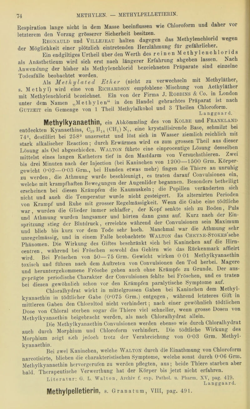 Respiration lange nicht in dem Masse beeinflussen wie Chloroform und daher vor letzterem den Vorzug grösserer Sicherheit besitzen. Regnauld und Villejeau hatten dagegen das Metbylenchlorid wegen der Möglichkeit einer plötzlich eintretenden Herzlähmung für gefährlicher. Ein endgiltiges Urtheil über den Werth des reinen Methylenchloii s als Anästheticum wird sich erst nach längerer Erfahrung abgeben lassen. Nach Anwendung der bisher als Methylenchlorid bezeichneten Präparate sind einzelne Todesfälle beobachtet worden. Als Methylated Ether (nicht zu verwechseln mit Methylather, s. Methyl) wird eine von Richardson empfohlene Mischung von Aethyläther mit Methylenchlorid bezeichnet. Ein von der Firma J. Robbins & Co. in London unter dem Namen „Methylen“ in den Handel gebrachtes Präparat ist nach Gutzeit ein Gemenge von 1 Theil Methylalkohol und 3 Theilen Chloioform, Langgaard. Methylkyanaethin, ein Abkömmling des von Kolbe und Feankländ entdeckten Kyanaethins, C„HjaCH,)N3, eine krystallisirende Base, sehmilzt bei 74® destillirt bei 258° unzersetzt und löst sich in Wasser ziemlich reichlich mit stark alkalischer Reaction; durch Erwärmen wird es zum grossen Theil aus dieser Lösung als Gel abgeschieden. Waltön führte eine einprocentige Lösung desselben mittelst eines langen Katheters tief in den Mastdarm von Versuchsthieren. Zwei bis drei Minuten nach der Injection (bei Kaninchen von 1200—1500 Grm. Körper- gewicht 0-02—0-03 Grm., bei Hunden etwas mehr) fingen die Thiere an unruhig zu werden, die Athmung wurde beschleunigt, es traten darauf Convulsionen ein, welche mit krampfhaften Bewegungen der Augenlider begannen. Besonders betheiligt erscheinen bei diesen Krämpfen die Kaumuskeln; die Pupillen veränderten sich nicht und auch die Temperatur wurde nicht gesteigert. Es alternirten Perioden von Krampf und Ruhe mit grosser Regelmässigkeit. Wenn die Gabe eine tödtliche war, wurden die Glieder immer schlaffer, der Kopf senkte sich zu Boden, Puls und Athmung wurden langsamer und hörten dann ganz auf. Kurz nach der Ein- spritzung stieg der Blutdruck, erreichte während der Convulsionen sein Maximum und blieb bis kurz vor dem Tode sehr hoch. Älanchmal war die Athmung sehr unregelmässig, und in einem Falle beobachtete Walton das Cheyxe-Stokes sehe Phänomen. Die Wirkung des Giftes beschränkt sich bei Kaninchen auf die Hirn- centren, während bei Fröschen sowohl das Gehirn wie das Rückenmark afficirt wird. Bei Fröschen von 50—75 Grm. Gewicht wirken 0 01 Methylkyanaethin toxisch und führen nach dem Auftreten von Convulsionen den Tod herbei. Magere und heruntergekommene Frösche gehen auch ohne Krämpfe zu Grunde. Der aus- geprägte periodische Charakter der Convulsionen fehlte bei Fröschen, und es traten bei diesen gewöhnlich schon vor den Krämpfen paralytische Symptome auf. Chloralhydrat wirkt in mitleigrossen Gaben bei Kaninchen dem Methyl- kyanaethin in tödtlicher Gabe (0‘075 Grm.) entgegen, während letzteres Gift in mittleren Gaben den Chloraltod nicht verhindert; nach einer gewöhnlich tödtlichen Dose von Chloral sterben sogar die Thiere viel schneller, wenn grosse Dosen von Methylkyanaethin beigebracht werden, als nach Chloralhydrat allein. Die Methylkyanaethin Convulsionen werden ebenso wie durch Chloralhydrat auch durch Morphium und Chloroform verhindert. Die tödtliche Wirkung des Morphium zeigt s.ch jedoch trotz der Verabreichung von 0-03 Grm. Methyl- kyanaethin. Bei zwei Kaninchen, welche Walton durch die Einathmung von Chloroform narcotisirte, blieben die charakteristischen Symptome, welche sonst durch 0-06 Grm. Methylkyanaethin hervorgerufen zu werden pflegten, aus; beide Thiere starben aber bald. Therapeutische Verwerthung hat der Körper bis jetzt nicht erfahren. Literatur: G. L. Walton, Archiv f. exp, Pathol. u. Pharm. XY, pag. 419. Langgaard. Methylpelletierin, s. Granat um, VIII, pag. 491.