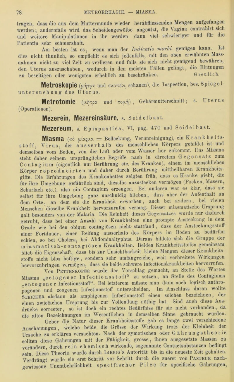 tragen, dass die aus dem Muttermunde wieder lierabfliessenden Mengen aufgefaugen werden 5 andernfalls wird das Scheidengewölbe angeätzt, die Vagina contrahirt sich und weitere Manipulationen in ihr werden dann viel schwieriger und für die Patientin sehr schmerzhaft. Am besten ist es, wenn man der Indicatto morbi genügen kann. Ist dies nicht thunlich, so empfiehlt es sich jedenfalls, mit den oben erwähnten Mass- nahmen nicht zu viel Zeit zu verlieren nnd falls sie sich nicht genügend bewähren, den Uterus auszuschaben, wodurch in den meisten Fällen gelingt, die Blutungen zu beseitigen oder wenigsten erheblich zu beschränken. Greulich. MctrOSkopiS (p.7]Tpx und <7/.07r£lv, schauen\ die Inspection, bes. Spiegel- untersuchung des Uterus. Metrotomie (p//]Tpa und T0p.vj), Gebärmutterschnitt; s. Uterus (Operationen). Mezerein, Mezereinsäure, s. Seidelbast. Mezereum, s. Eplspastica, VI, pag. 470 und Seidelbast. Miasma (t6 piacp. = Befleckung, Verunreinigung), ein Krankheits- stoff, Virus, der ausserhalb des menschlichen Körpers gebildet ist und demselben vom Boden, von der Luft oder vom Wasser her zukommt. Das Miasma steht daher seinem ursprünglichen Begriffe nach in directem Gegensatz zum C 0 n t a g i u m (eigentlich nur Berührung etc. des Kranken), einem im menschlichen Körper reproducirten und daher durch Berührung mittheilbaren Krankheits- gifte. Die Erfahrungen des Krankenbettes zeigten früh, dass es Kranke giebt, die für ihre Umgebung gefährlich sind, dieselbe anzustecken vermögen (Pocken, Masern, Scharlach etc.), also ein Contagium erzeugen. Bei anderen war es klar, dass sie selbst für ihre Umgebung ganz unschuldig blieben, dass aber der Aufenthalt an dem Orte, an dem sie die Krankheit erworben, auch bei andern, bei vielen Menschen dieselbe Krankheit hervorzurufen vermag. Dieser miasmatische Ursprung galt besonders von der Malaria. Die Reinheit dieses Gegensatzes wurde nur dadurch getrübt, dass bei einer Anzahl von Krankheiten eine prompte Ansteckung in dem Grade wie bei den obigen contagiösen nicht stattfand, dass der Ansteckungsstoff einer Fortdauer, einer Reifung ausserhalb des Körpers im Boden zu bedürfen schien, so bei Cholera, bei Abdominaltyphus. Daraus bildete sich die Gruppe der miasmatisch-contagiösen Krankheiten. Beiden Krankheitsstoffen gemeinsam blieb die Eigenschaft, dass bis zur Unsichtbarkeit kleine Mengen dieser Krankheits- stoffe nicht blos heftige, sondern sehr umfangreiche, weit verbreitete Wirkungen hervorzubringen vermögen, dass sie beide schwere Infectionskrankheiten hervorrufen. Von Pettenkofer wurde der Vorschlag gemacht, an Stelle des Wortes Miasma „ectogener Infectionsstoff“ zu setzen, an Stelle des Contagiums entogene r Infectionsstoff“. Bei letzterem müsste man dann noch logisch anthro- pogenen und zoogenen Infectionsstoff unterscheiden. Im Anschluss daran wollte Stricker alsdann als amphigenen Infectionsstoff einen solchen bezeichnen, der einen zwiefachen Ursprung bis zur Vollendung nöthig hat. Sind auch diese Aus- drücke correcter, so ist doch ein rechtes Bedürfniss für sie nicht vorhanden, da die alten Bezeichnungen im Wesentlichen in demselben Sinne gebraucht wurden. Ueber die Natur dieser Krankheitsstoffe gab es lange zwei verschiedene Anschauungen, welche beide die Grösse der Wirkung trotz der Kleinheit der Ursache zu erklären versuchten. Nach der zymotischen oder Gährungstheorie sollten diese Gährungen mit der Fähigkeit, grosse, ihnen ausgesetzte Massen zu verändern durch rein chemisch wirkende, sogenannte Contactsubstanzen bedingt sein. Diese Theorie wurde durch Liebig’s Autorität bis in die neueste Zeit gehalten. Verdrängt wurde sie erst Schritt vor Schritt durch die zuerst von Pasteür nach- gewiesene Unentbehrlichkeit specifischer Pilze für specifische Gährungen,