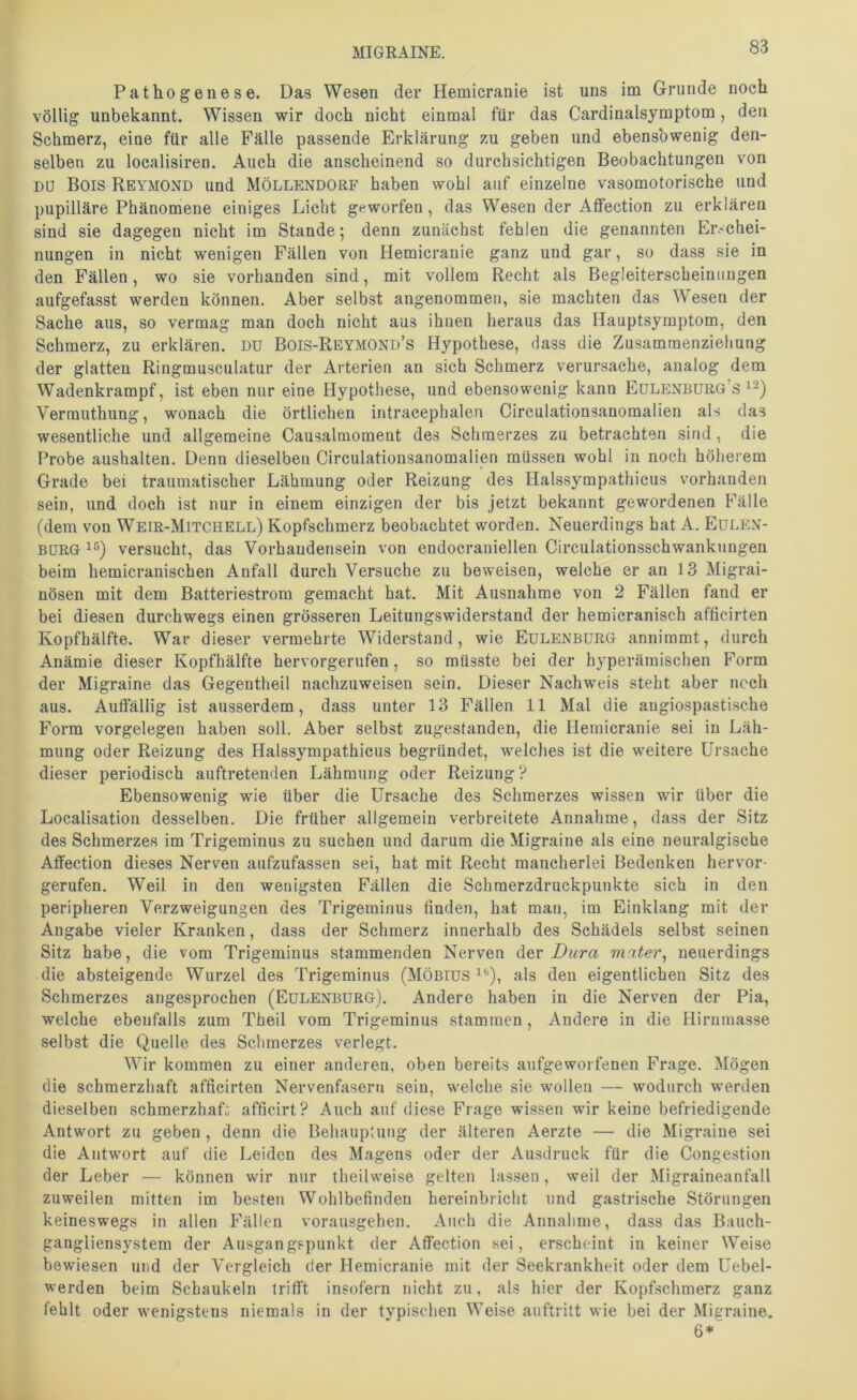 Pathogenese. Das Wesen der Hemicranie ist uns im Grunde noch völlig unbekannt. Wissen wir doch nicht einmal für das Cardinalsymptom, den Schmerz, eine für alle Fälle passende Erklärung zu geben und ebensowenig den- selben zu localisiren. Auch die anscheinend so durchsichtigen Beobachtungen von DU Bois Reymond und Möllendorf haben wohl auf einzelne vasomotorische und pupilläre Phänomene einiges Licht geworfen, das Wesen der AtFection zu erklären sind sie dagegen nicht im Stande; denn zunächst fehlen die genannten h>.<chei- nungen in nicht wenigen Fällen von Hemicranie ganz und gar, so dass sie in den Fällen, wo sie vorhanden sind, mit vollem Recht als Begleiterscheinungen aufgefasst werden können. Aber selbst angenommen, sie machten das Wesen der Sache aus, so vermag man doch nicht aus ihnen heraus das Hauptsymptom, den Schmerz, zu erklären. Dü Bois-Reymond’s Hypothese, dass die Zusamraenziehung der glatten Ringmusculatur der Arterien an sich Schmerz verursache, analog dem Wadenkrampf, ist eben nur eine Hypothese, und ebensowenig kann Eülenbürg’s Verrauthung, wonach die örtlichen intracephalen Circulationsanomalien als das wesentliche und allgemeine Causalmoment des Schmerzes zu betrachten sind , die Probe aushalten. Denn dieselben Circulationsanomalien müssen wohl in noch höherem Grade bei traumatischer Lähmung oder Reizung des Halssympathicus vorhanden sein, und doch ist nur in einem einzigen der bis jetzt bekannt gewordenen Fälle (dem von Weir-Mitchell) Kopfschmerz beobachtet worden. Neuerdings hat A. Eulen- borg 1®) versucht, das Vorhaudensein von endocraniellen Circulationsschwanknngen beim hemicranischen Anfall durch Versuche zu beweisen, welche er an 13 Migrai- nösen mit dem Batteriestrora gemacht hat. Mit Ausnahme von 2 Fällen fand er bei diesen durchwegs einen grösseren Leitungswiderstand der hemicranisch afficirten Kopfhälfte. War dieser vermehrte Widerstand, wie Eulenbürg anniramt, durch Anämie dieser Kopfhälfte bervorgerufen, so müsste bei der hj^perämischen Form der Migraine das Gegentheil nachzuweisen sein. Dieser Nachweis steht aber noch aus. Autfällig ist ausserdem, dass unter 13 Fällen 11 Mal die augiospastische Form Vorgelegen haben soll. Aber selbst zugestanden, die Hemicranie sei in Läh- mung oder Reizung des Halssympathicus begründet, welches ist die weitere Ursache dieser periodisch auftretenden Lähmung oder Reizung? Ebensowenig wie über die Ursache des Schmerzes wissen wir über die Localisation desselben. Die früher allgemein verbreitete Annahme, dass der Sitz des Schmerzes im Trigeminus zu suchen und darum die Migraine als eine neuralgische Affection dieses Nerven aiifzufassen sei, hat mit Recht mancherlei Bedenken hervor- gerufen. Weil in den wenigsten Fällen die Schmerzdruckpunkte sich in den peripheren Verzweigungen des Trigeminus finden, hat man, im Einklang mit der Angabe vieler Kranken, dass der Schmerz innerhalb des Schädels selbst seinen Sitz habe, die vom Trigeminus stammenden Nerven der Dura mater^ neuerdings die absteigende Wurzel des Trigeminus (Möbius^'*), als den eigentlichen Sitz des Schmerzes angesprochen (Eülenburg). Andere haben in die Nerven der Pia, welche ebenfalls zum Theil vom Trigeminus stammen, Andere in die Hirnmasse selbst die Quelle des Schmerzes verlegt. Wir kommen zu einer anderen, oben bereits aufgeworfenen Frage. Mögen die schmerzhaft afficirten Nervenfasern sein, welche sie wollen — wodurch werden dieselben schmerzhaft afficirt? Auch auf diese Frage wissen wir keine befriedigende Antwort zu geben, denn die Behauptung der älteren Aerzte — die Migraine sei die Antwort auf die Leiden des Magens oder der Ausdruck für die Congestion der Leber — können wir nur theilweise gelten lassen, weil der Migraineanfall zuweilen mitten im besten Wohlbefinden hereinbricht und gastrische Störungen keineswegs in allen Fällen vorausgehen. Auch die Annahme, dass das Bauch- gangliensystem der Ausgangspunkt der Affection sei, erscheint in keiner Weise bewiesen und der Vergleich der Hemicranie mit der Seekrankheit oder dem Uebel- werden beim Schaukeln trifft insofern nicht zu, als hier der Kopfschmerz ganz fehlt oder wenigstens niemals in der tvpischen Weise auftritt wie bei der Migraine. 6*'