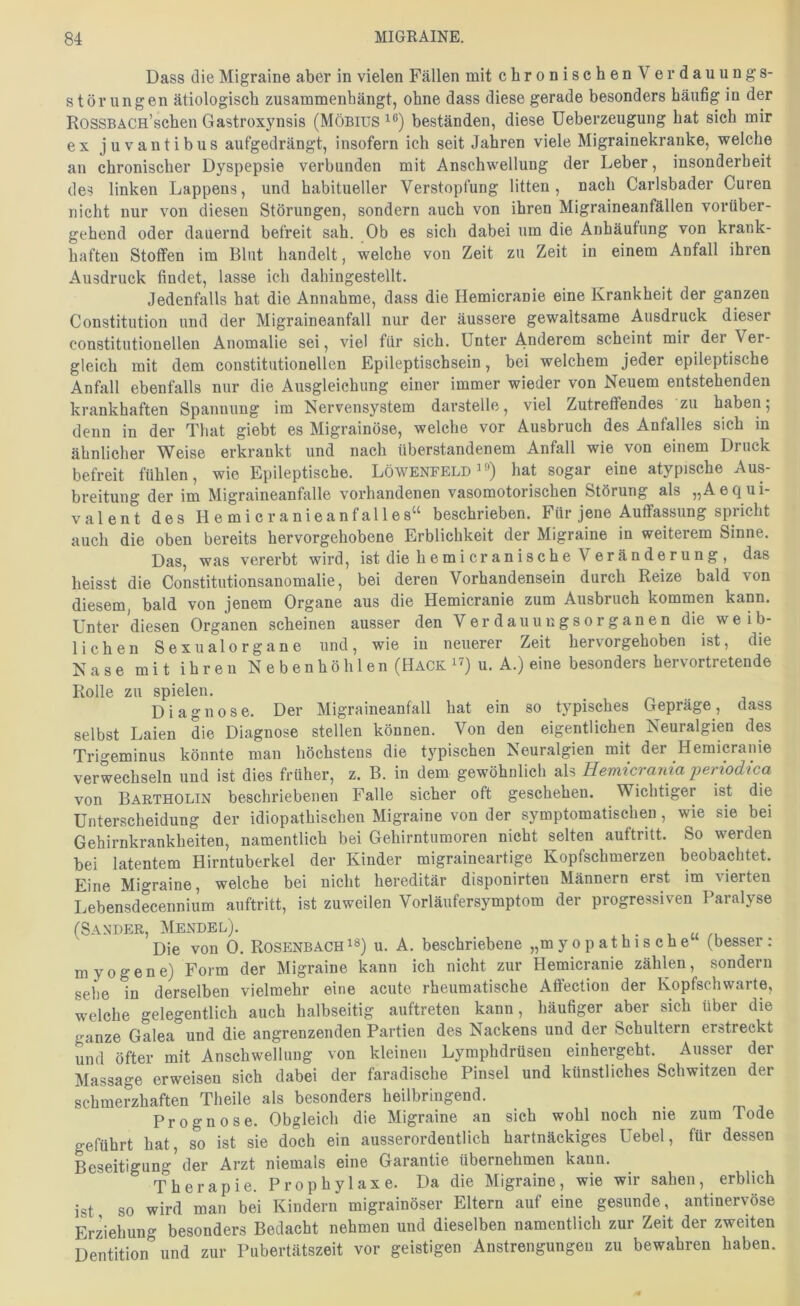 Dass die Migraine aber in vielen Fällen mit chronischen V erdauungs- stör ungen ätiologisch zusammenhängt, ohne dass diese gerade besonders häufig in der RossBÄCn’schen Gastroxynsis (Möbius beständen, diese Ueberzeugung hat sich mir ex juvantibus aufgedrängt, insofern ich seit Jahren viele Migrainekranke, welche an chronischer Dyspepsie verbunden mit Anschwellung der Leber, insonderheit des linken Lappens, und habitueller Verstopfung litten, nach Carlsbader Curen nicht nur von diesen Störungen, sondern auch von ihren Migraineanfällen vorüber- gehend oder dauernd befreit sah. Ob es sich dabei um die Anhäufung von krank- haften Stoffen im Blut handelt, welche von Zeit zu Zeit in einem Anfall ihren Ausdruck findet, lasse ich dahingestellt. Jedenfalls hat die Annahme, dass die Hemicranie eine Krankheit der ganzen Constitution und der Migraineanfall nur der äussere gewaltsame Ausdruck dieser constitutioneilen Anomalie sei, viel für sich. Unter Anderem scheint mir der Ver- gleich mit dem constitutionellen Epileptischsein, bei welchem jeder epileptische Anfall ebenfalls nur die Ausgleichung einer immer wieder von Neuem entstehenden krankhaften Spannung im Nervensystem darstelle, viel Zutreffendes zu haben; denn in der That giebt es Migrainöse, welche vor Ausbruch des Anfalles sich in ähnlicher Weise erkrankt und nach überstandenem Anfall wie von einem Druck befreit fühlen, wie Epileptische. Löwenfeld ^hat sogar eine atypische Aus- breitung der im Migraineanfalle vorhandenen vasomotorischen Störung als „AeQui- valent des Hemicranieanfalles“ beschrieben. Für jene Auffassung spricht auch die oben bereits hervorgehobene Erblichkeit der Migraine in weiterem Sinne. Das was vererbt wird, ist die hemicranische Veränderung, das heisst die Constitutionsanomalie, bei deren Vorhandensein durch Reize bald von diesem, bald von jenem Organe aus die Hemicranie zum Ausbruch kommen kann. Unter diesen Organen scheinen ausser den Verdauuugsorganen die weib- lichen Sexualorgane und, wie in neuerer Zeit hervorgehoben ist, die Nase mit ihren Nebenhöhlen (Hack u. A.) eine besonders bervortretende Rolle zu spielen. Diagnose. Der Migraineanfall hat ein so typisches Gepräge, dass selbst Laien die Diagnose stellen können. Von den eigentlichen Neuralgien des Trigeminus könnte man höchstens die typischen Neuralgien mit der Hemicranie verwechseln und ist dies früher, z. B. in dem gewöhnlich als Hemicrania periodica von Baetholin beschriebenen Falle sicher oft geschehen. Wichtiger ist die Unterscheidung der idiopathischen Migraine von der symptomatischen, wie sie bei Gehirnkrankheiten, namentlich bei Gehirntumoren nicht selten auftritt. So werden bei latentem Hirntuberkel der Kinder migraineartige Kopfschmerzen beobachtet. Eine Migraine, welche bei nicht hereditär disponirten Männern erst im vierten Lebensdecennium auftritt, ist zuweilen Vorläufersymptom der progressiven Paralyse (Sander, Mendel). ■■ u Die von 0. Rosenbachu. A. beschriebene „myopathische (besser: myogene) Form der Migraine kann ich nicht zur Hemicranie zählen, sondern sehe in derselben vielmehr eine acute rheumatische Atfection der Kopfschwarte, welche gelegentlich auch halbseitig auftreten kann, häufiger aber sich über die ganze Galea und die angrenzenden Partien des Nackens und der Schultern erstreckt und öfter mit Anschwellung von kleinen Lymphdrüseu einhergeht. Ausser der Massage erweisen sich dabei der faradische Pinsel und künstliches Schwitzen der schmerzhaften Theile als besonders heilbringend. Prognose. Obgleich die Migraine an sich wohl noch nie zum Tode geführt hat, so ist sie doch ein ausserordentlich hartnäckiges Uebel, für dessen Beseitigung der Arzt niemals eine Garantie übernehmen kann. Therapie. Prophylaxe. Da die Migraine, wie wir sahen, erblich ist so wird man bei Kindern migrainöser Eltern auf eine gesunde, antinervöse Erziehung besonders Bedacht nehmen und dieselben namentlich zur Zeit der zweiten Dentition” und zur Pubertätszeit vor geistigen Anstrengungen zu bewahren haben.
