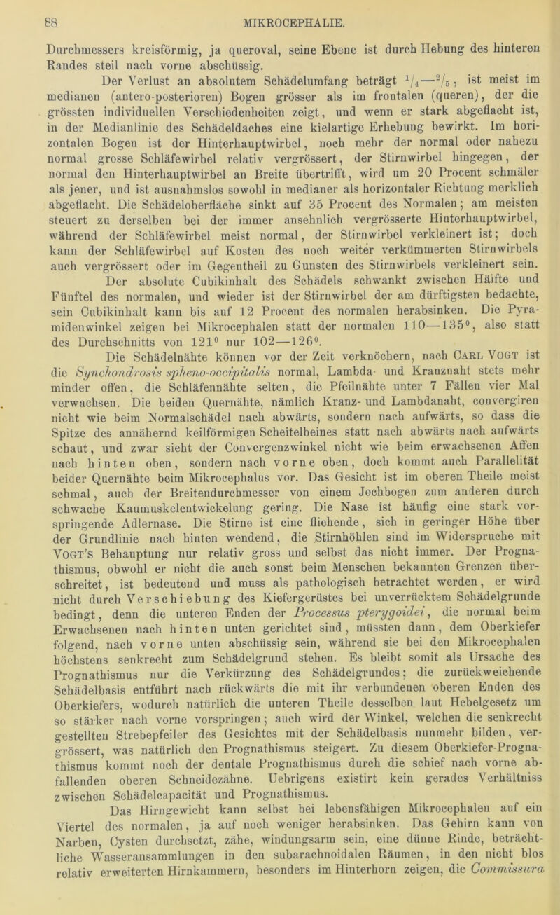 Durchmessers kreisförmig, ja queroval, seine Ebene ist durch Hebung des hinteren Randes steil nach vorne abschüssig. Der Verlust an absolutem Schädelumfang beträgt —^[5, ist meist im medianen (antero-posterioren) Bogen grösser als im frontalen (queren), der die grössten individuellen Verschiedenheiten zeigt, und wenn er stark abgeflacht ist, in der Medianlinie des Schädeldaches eine kielartige Erhebung bewirkt. Im hori- zontalen Bogen ist der Hinterhauptwirbel, noch mehr der normal oder nahezu normal grosse Schläfewirbel relativ vergrössert, der Stirnwirbel hingegen, der normal den Hinterhauptwirbel an Breite übertrifft, wird um 20 Procent schmäler als jener, und ist ausnahmslos sowohl in medianer als horizontaler Richtung merklich abgeflacht. Die Schädeloberfläche sinkt auf 35 Procent des Normalen; am meisten steuert zu derselben bei der immer ansehnlich vergrösserte Hinterhauptwirbel, während der Schläfewirbel meist normal, der Stirnwirbel verkleinert ist; doch kann der Schläfewirbel auf Kosten des noch weiter verkümmerten Stirnwirbels auch vergrössert oder im Gegentheil zu Gunsten des Stirnwirbels verkleinert sein. Der absolute Cubikinhalt des Schädels schwankt zwischen Hälfte und Fünftel des normalen, und wieder ist der Stirnwirbel der am dürftigsten bedachte, sein Cubikinhalt kann bis auf 12 Procent des normalen herabsinken. Die Pyra- midenwinkel zeigen bei Mikrocephalen statt der normalen 110—135°, also statt des Durchschnitts von 121° nur 102—126°. Die Schädelnähte können vor der Zeit verknöchern, nach Carl Vogt ist die Synchondrosts splieno-occipitalis normal, Lambda und Kranznaht stets mehr minder offen, die Schläfennähte selten, die Pfeilnähte unter 7 Fällen vier Mal verwachsen. Die beiden Quernähte, nämlich Kranz- und Lambdanaht, convergiren nicht wie beim Normalschädel nach abwärts, sondern nach aufwärts, so dass die Spitze des annähernd keilförmigen Scheitelbeines statt nach abwärts nach aufwärts schaut, und zwar sieht der Convergenzwinkel nicht wie beim erwachsenen Affen nach hinten oben, sondern nach vorne oben, doch kommt auch Parallelität beider Quernähte beim Mikrocephalus vor. Das Gesicht ist im oberen Theile meist schmal, auch der Breitendurchmesser von einem Jochbogen zum anderen durch schwache Kaumuskelentwickelung gering. Die Nase ist häufig eine stark vor- springende Adlernase. Die Stirne ist eine fliehende, sich in geringer Höhe über der Grundlinie nach hinten wendend, die Stirnhöhlen sind im Widerspruche mit Vogt’s Behauptung nur relativ gross und selbst das nicht immer. Der Progna- thismus, obwohl er nicht die auch sonst beim Menschen bekannten Grenzen über- schreitet , ist bedeutend und muss als pathologisch betrachtet werden, er wird nicht durch Verschiebung des Kiefergerüstes bei unverrücktem Schädelgrunde bedingt, denn die unteren Enden der Processus pterygoidei^ die normal beim Erwachsenen nach hinten unten gerichtet sind, müssten dann, dem Oberkiefer folgend, nach vorne unten abschüssig sein, während sie bei den Mikrocephalen höchstens senkrecht zum Schädelgrund stehen. Es bleibt somit als Ursache des Prognathismus nur die Verkürzung des Sehädelgrundes; die zurückweichende Schädelbasis entführt nach rückwärts die mit ihr verbundenen oberen Enden des Oberkiefers, wodurch natürlich die unteren Theile desselben laut Hebelgesetz um so stärker nach vorne vorspringen; auch wird der Winkel, welchen die senkrecht gestellten Strebepfeiler des Gesichtes mit der Schädelbasis nunmehr bilden, ver- grössert, was natürlich den Prognathismus steigert. Zu diesem Oberkiefer-Progna- thismus kommt noch der dentale Prognathismus durch die schief nach vorne ab- fallenden oberen Schneidezähne. Uebrigens existirt kein gerades Verhältniss zwischen Schädelcapacität und Prognathismus. Das Hirngewicht kann selbst bei lebensfähigen Mikrocephalen auf ein Viertel des normalen, ja auf noch weniger herabsinken. Das Gehirn kann von Narben, Cysten durchsetzt, zähe, windungsarm sein, eine dünne Rinde, beträcht- liche Wasseransammlungen in den subarachnoidalen Räumen, in den nicht blos relativ erweiterten Hirnkammern, besonders im Hinterhorn zeigen, die Goinmissura