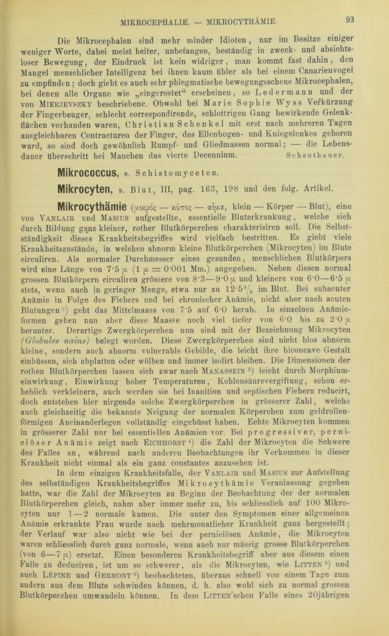 MIKROCEPHALIE. — MIKROCYTHÄMIE Die Mikrocephalen sind mehr minder Idioten, nur im Besitze einiger weniger Worte, dabei meist beiter, unbefangen, beständig in zweck- und absichts- loser Bewegung, der Eindruck ist kein widriger, man kommt fast dahin, den Mangel mensclilicher Intelligenz bei ihnen kaum übler als bei einem Canarienvogel zu empfinden ; doch giebt es auch sehr phlegmatische bewegungsscheue Mikrocephalen, bei denen alle Organe wie „eingerostet“ erscheinen, so Ledermann und der von Mieejevszky beschriebene. Obwohl bei Marie Sophie Wyss Verkürzung der Fingerbeuger, schlecht correspondirende, schlottrigen Gang bewirkende Gelenk- flächen vorhanden waren, Christian Schenkel mit erst nach mehreren Tagen ausgleichbaren Contracturen der Finger, des Ellenbogen- und Kniegelenkes geboren ward, so sind doch gewöhnlich Rumpf- und Gliedmassen normal 5 — die Lebens- dauer überschritt bei Manchen das vierte Decennium. Scheuthauer. MikrOCOCCUS, s. Schistomyceten. Mikrocyten, s. Blut, III, pag. 163, 19S und den folg. Artikel. Mikrocythämie (aapo? — x.uto; — alp.a, klein — Körper — Blut), eine von Vanlair und Masitjs aufgestellte, essentielle Bluterkrankung, welche sich durch Bildung g<i.nz kleiner, rother Blutkörperchen charakterisiren soll. Die Selbst- ständigkeit dieses Krankheitsbegritfes wird vielfach bestritten. Es giebt viele Krankheitszustände, in welchen abnorm kleine Blutkörperchen (Mikrocyten) ira Blute circuliren. Als normaler Durchmesser eines gesunden, menschlichen Blutkörpers wird eine Länge von 7'5 p. (1 p. = O’OOl Mm.) angegeben. Neben diesen normal grossen Blutkörpern circuliren grössere von 8'3—9‘Op. und kleinere von 6'0—6‘5 p. stets, wenn auch in geringer Menge, etwa nur zu 12‘5®/o im Blut. Bei subacuter Anämie in Folge des Fiebers und bei chronischer Anämie, nicht aber nach acuten Blutungen-) geht das Mittelmaass von 7'5 auf 6'0 herab. In einzelnen Anämie- formen gehen nun aber diese Maasse noch viel tiefer von 6'0 bis zu 2'0 p. herunter. Derartige Zwergkörperchen nun sind mit der Bezeichnung Mikrocyten (Globules nains) belegt worden. Diese Zwergkörperchen sind nicht blos abnorm kleine, sondern auch abnorm vulnerable Gebilde, die leicht ihre biconcave Gestalt einbüssen, sich abplatten oder wölben und immer isolirt bleiben. Die Dimensionen der rothen Blutkörperchen lassen sich zwar nach Manassein ®) leicht durch Morphium- einwirkung, Einwirkung hoher Temperaturen, Kohlensäurevergiftung, schon er- heblich verkleinern, auch werden sie bei luanition und septischen Fiebern reducirt, doch entstehen hier nirgends solche Zwergkörperchen in grösserer Zahl, welche auch gleichzeitig die bekannte Neigung der normalen Körperchen zum geldrollen- förmigen Aneinanderlegen vollständig eingebüsst haben. Echte Mikrocyten kommen in grösserer Zahl nur bei essentiellen Anämien vor. Bei progressiver, perni- ciöser Anämie zeigt nach Eichhorst‘‘) die Zahl der Mikrocyten die Schwere des Falles an, während nach anderen Beobachtungen ihr Vorkommen in dieser Krankheit nicht einmal als ein ganz constantes anzusehen ist. In dem einzigen Krankheitsfalle, der Vanlair und Masics zur Aufstellung des selbständigen Krankheitsbegritfes Mikrocythämie Veranlassung gegeben hatte, war die Zahl der Mikrocyten zu Beginn der Beobachtung der der normalen Blutkörperchen gleich, nahm aber immer mehr zu, bis schliesslich auf 100 Mikro- cyten nur 1—2 normale kamen. Die unter den Symptomen einer allgemeinen Anämie erkrankte I^rau wurde nach mehrmonatlicher Krankheit ganz hergestellt; der Verlauf war also nicht wie bei der perniciösen Anämie, die Mikrocyten waren schliesslich durch ganz normale, wenn auch nur mässig grosse Blutkörperchen (von 6—7 p.) ersetzt. Einen besonderen Krankheitsbegriff aber aus diesem einen Falle zu deduciren, ist um so schwerer, als die Mikrocyten, wie Litten®) und auch Lepine und Germont ®) beobachteten, überaus schnell von einem Tage zum andern aus dem Blute schwinden können, d. h. also wohl sich zu normal grossen Blutkörperchen um wandeln können. In dem LiTTEN’scben Falle eines 20jäbrigen