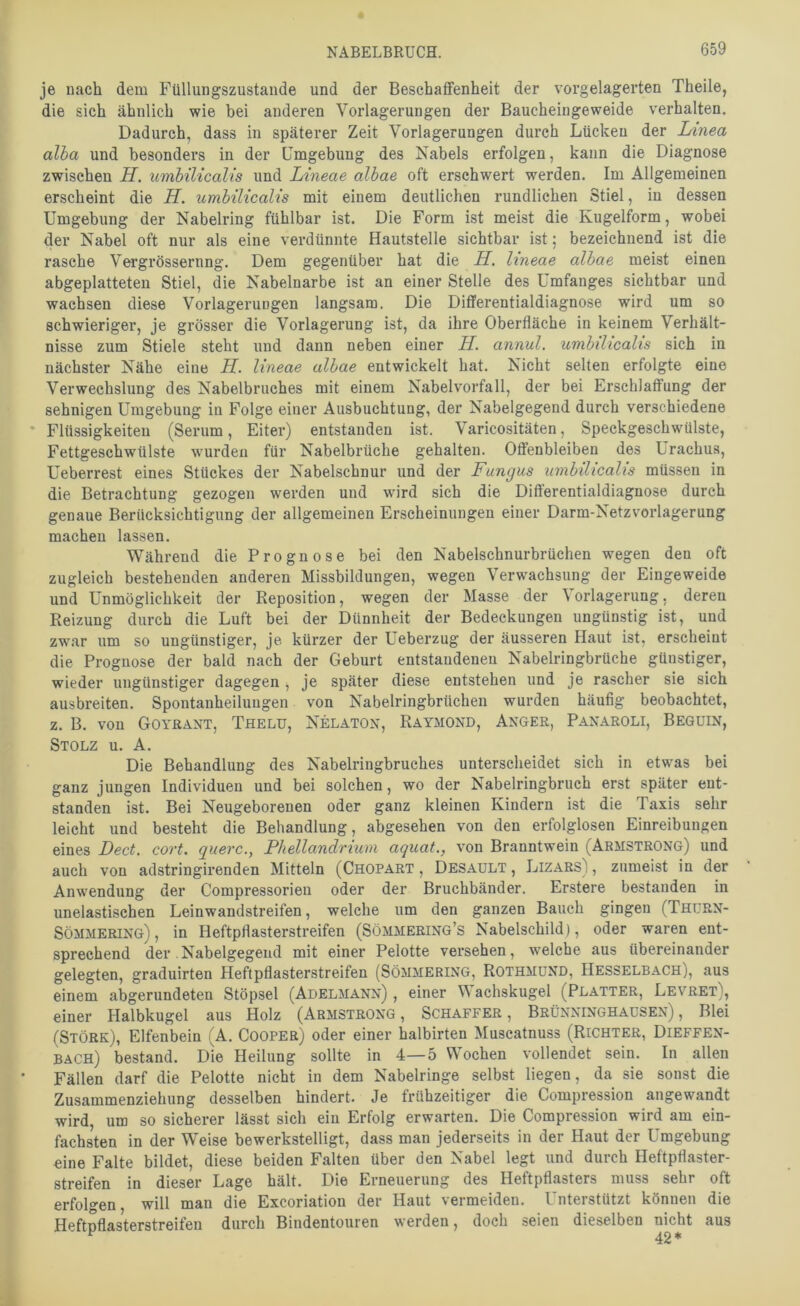 je nach dem Füllungszustaiide und der Beschaffenheit der vorgelagerten Theile, die sich ähnlich wie bei anderen Verlagerungen der Baucheingeweide verhalten. Dadurch, dass in späterer Zeit Verlagerungen durch Lücken der Linea alba und besonders in der Umgebung des Nabels erfolgen, kann die Diagnose zwischen H. umbilicalis und Lineae albae oft erschwert werden. Im Allgemeinen erscheint die H. umbilicalis mit einem deutlichen rundlichen Stiel, in dessen Umgebung der Nabelring fühlbar ist. Die Form ist meist die Kugelform, wobei der Nabel oft nur als eine verdünnte Hautstelle sichtbar ist; bezeichnend ist die rasche Vergrössernng. Dem gegenüber hat die H. lineae albae meist einen abgeplatteten Stiel, die Nabelnarbe ist an einer Stelle des Umfanges sichtbar und wachsen diese Verlagerungen langsam. Die Differentialdiagnose wird um so schwieriger, je grösser die Verlagerung ist, da ihre Oberfläche in keinem Verhält- nisse zum Stiele steht und dann neben einer H. annul. umbilicalis sich in nächster Nähe eine K. lineae albae entwickelt hat. Nicht selten erfolgte eine Verwechslung des Nabelbruches mit einem Nabelvorfall, der bei Erschlaffung der sehnigen Umgebung in Folge einer Ausbuchtung, der Nabelgegend durch verschiedene • Flüssigkeiten (Serum, Eiter) entstanden ist. Varicositäten, Speckgeschwülste, Fettgeschwülste wmrden für Nabelbrüche gehalten. Offenbleiben des Urachus, Ueberrest eines Stückes der Nabelschnur und der Fungus umbilicalis müssen in die Betrachtung gezogen werden und wird sich die Dift’erentialdiagnose durch genaue Berücksichtigung der allgemeinen Erscheinungen einer Darm-Netzvorlagerung machen lassen. Während die Prognose bei den Nabelschnurbrüchen wegen den oft zugleich bestehenden anderen Missbildungen, wegen Verwachsung der Eingeweide und Unmöglichkeit der Reposition, wegen der Masse der ^ orlagerung, deren Reizung durch die Luft bei der Dünnheit der Bedeckungen ungünstig ist, und zwar um so ungünstiger, je kürzer der Ueberzug der äusseren Haut ist, erscheint die Prognose der bald nach der Geburt entstandenen Nabelringbrüche günstiger, wieder ungünstiger dagegen, je später diese entstehen und je rascher sie sich ausbreiten. Spontanheilungen von Nabelringbrüchen wurden häufig beobachtet, z. B. von Goyrant, Thelu, Nelaton, Raymond, Anger, Panaroli, Begüin, Stolz u. A. Die Behandlung des Nabelringbruches unterscheidet sich in etwas bei ganz jungen Individuen und bei solchen, wo der Nabelringbruch erst später ent- standen ist. Bei Neugeborenen oder ganz kleinen Kindern ist die Taxis sehr leicht und besteht die Behandlung, abgesehen von den erfolglosen Einreibungen eines Dect. cort. quere., Phellandrium aquat., von Branntwein (Armstrong) und auch von adstringirenden Mitteln (Chopart , Desaült , Lizars) , zumeist in der Anwendung der Compressorien oder der Bruchbänder. Erstere bestanden in unelastischen Leinwandstreifen, welche um den ganzen Bauch gingen (ThüRN- Sömmering) , in Heftpflasterstreifen (Sömmering’s Nabelschild), oder waren ent- sprechend der . Nabelgegend mit einer Pelotte versehen, welche aus übereinander gelegten, graduirten Heflpflasterstreifen (Sömmering, RothmüND, Hesselbach), aus einem abgerundeten Stöpsel (Adelmann) , einer Wachskugel (Platter, Levret), einer Halbkugel aus Holz (Armstrong , Schaffer , Brünninghausen) , Blei (Störe), Elfenbein (A. Cooper) oder einer halbirten Muscatnuss (Richter, Dieffen- BACH) bestand. Die Heilung sollte in 4—5 Wochen vollendet sein. In allen Fällen darf die Pelotte nicht in dem Nabelringe selbst liegen, da sie sonst die Zusammenziehung desselben hindert. Je frühzeitiger die Compression angewandt wird, um so sicherer lässt sich ein Erfolg erwarten. Die Compression wird am ein- fachsten in der Weise bewerkstelligt, dass man jederseits in der Haut der Umgebung eine Falte bildet, diese beiden Falten über den Nabel legt und durch Heftpflaster- streifen in dieser Lage hält. Die Erneuerung des Heftpflasters muss sehr oft erfolgen, will man die Exeoriation der Haut vermeiden. Unterstützt können die Heftpflasterstreifen durch Bindentouren werden, doch seien dieselben nicht aus