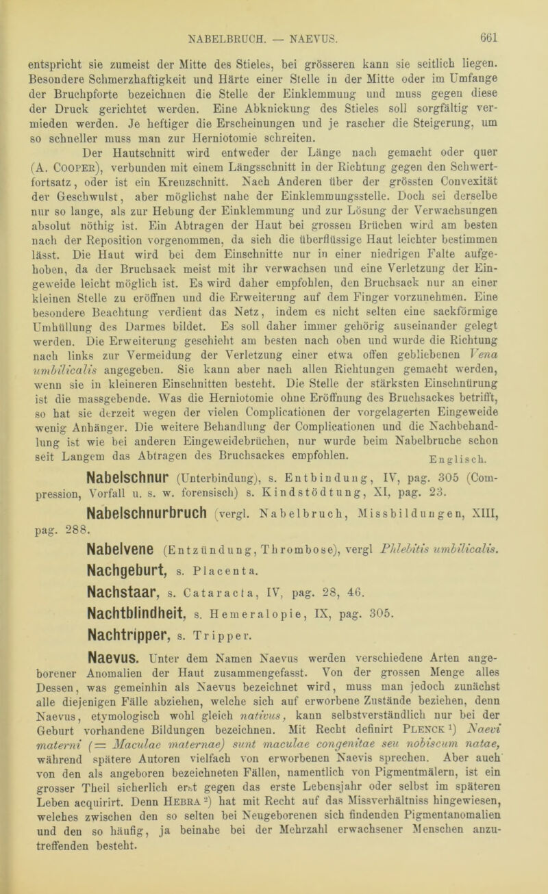 entspricht sie zumeist der Mitte des Stiele«, bei grösseren kann sie seitlich liegen. Besondere Schmerzhaftigkeit und Härte einer Stelle in der Mitte oder im Umfange der Bruchpforte bezeichnen die Stelle der Einklemmung und muss gegen diese der Druck gerichtet werden. Eine Abknickung des Stieles soll sorgfältig ver- mieden werden. Je heftiger die Erscheinungen und je rascher die Steigerung, um so schneller muss man zur Herniotomie schreiten. Der Hautschnitt wird entweder der Länge nach gemacht oder quer (A. Cooper), verbunden mit einem Längsschnitt in der Richtung gegen den Schwert- fortsatz , oder ist ein Kreuzschnitt. Nach Anderen über der grössten Convexität dev Geschwulst, aber möglichst nahe der Einkleramuugsstelle. Doch sei derselbe nur so lange, als zur Hebung der Einklemmung und zur Lösung der Verwachsungen absolut nöthig ist. Ein Abtragen der Haut bei grossen Brüchen wird am besten nach der Reposition vorgenommen, da sich die überflüssige Haut leichter bestimmen lässt. Die Haut wird bei dem Einschnitte nur in einer niedrigen Falte aufge- hoben, da der Bruchsack meist mit ihr verwachsen und eine Verletzung der Ein- geweide leicht möglich ist. Es wird daher empfohlen, den Bruchsack nur an einer kleinen Stelle zu eröffnen und die Erweiterung auf dem Finger vorzunehmen. Eine besondere Beachtung verdient das Netz, indem es nicht selten eine sackförmige Umhüllung des Darmes bildet. Es soll daher immer gehörig auseinander gelegt werden. Die Erweiterung geschieht am besten nach oben und wurde die Richtung nach links zur Vermeidung der Verletzung einer etwa offen gebliebenen Vena umbilicalis angegeben. Sie kann aber nach allen Richtungen gemacht werden, wenn sie in kleineren Einschnitten besteht. Die Stelle der stärksten Einschnürung ist die massgebende. Was die Herniotomie ohne Eröffnung des Bruchsackes betrifft, so hat sie derzeit wegen der vielen Complicationen der vorgelagerten Eingeweide wenig Anhänger. Die weitere Behandlung der Complicationen und die Nachbehand- lung ist wie bei anderen Eingeweidebrüchen, nur wurde beim Nabelbruche schon seit Langem das Abfragen des Bruchsackes empfohlen. Englisch. Nabelschnur (Unterbindung), s. Entbindung, IV, pag. 305 (Com- pression, Vorfall u. s. w. forensisch) s. Kindstödtung, XI, pag. 23. Nabelschnurbruch vergl. Nabelbruch, Missbildungen, XIII, pag. 288. Nabelvene (Entzündung, Thrombose), vergl Phlebitis umhilicalis. Nachgeburt, s. piacenta. Nachstaar, s. Cataracta, IV, pag. 28, 46. Nachtblindheit, s. Hemeralopie, IX, pag. 305. Nachtripper, s. Tripper. Naevus, unter dem Namen Naevus werden verschiedene Arten ange- borener Anomalien der Haut zusammengefasst. Von der grossen Menge alles Dessen, was gemeinhin als Naevus bezeichnet wird, muss man jedoch zunächst alle diejenigen Fälle abziehen, welche sich auf erworbene Zustände beziehen, denn Naevus, etymologisch wohl gleich nativus, kann selbstverständlich nur bei der Geburt vorhandene Bildungen bezeichnen. Mit Recht definirt Plenck i) Saevi materni (= Maculae maternae) sunt maculae congenitae seu nohiscum natae, während spätere Autoren vielfach von erwoi’benen Naevis sprechen. Aber auch von den als angeboren bezeichneten Fällen, namentlich von Pigmentmälern, ist ein grosser Theil sicherlich er.«t gegen das erste Lebensjahr oder selbst im späteren Leben acquirirt. Denn Hebra 2) hat mit Recht auf das Missverhältniss hingewiesen, welches zwischen den so selten bei Neugeborenen sich findenden Pigmentanomalien und den so häufig, ja beinahe bei der Mehrzahl erwachsener Menschen anzu- treffenden besteht.