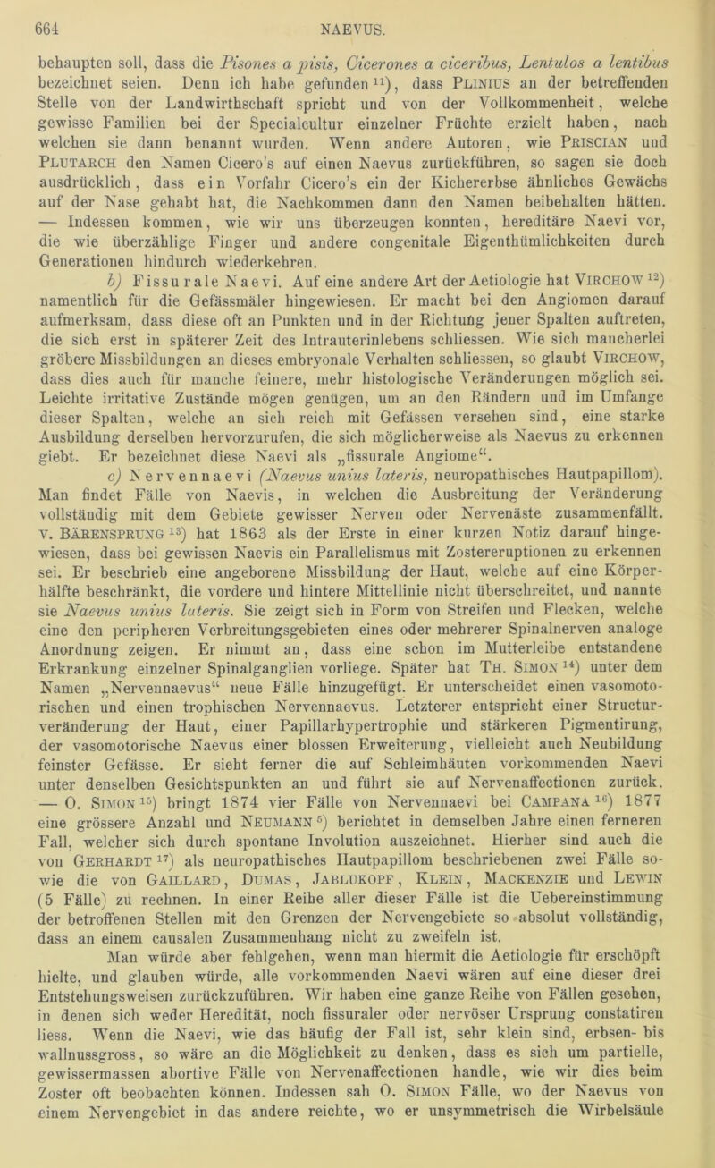 behaupten soll, dass die Pisones a jnsis, Cicerones a ciceribus, Lentulos a lentibus bezeichnet seien. Denn ich habe gefunden , dass Pliniüs an der betreffenden Stelle von der Laudwirthschaft spricht und von der Vollkommenheit, welche gewisse Familien bei der Specialcultur einzelner Früchte erzielt haben, nach welchen sie dann benannt wurden. Wenn andere Autoren, wie PßisciAN und Plutarch den Namen Cicero’s auf einen Naevus zurückführen, so sagen sie doch ausdrücklich, dass e i n Vorfahr Cicero’s ein der Kichererbse ähnliches Gewächs auf der Nase gehabt hat, die Nachkommen dann den Namen beibehalten hätten. — Indessen kommen, wie wir uns überzeugen konnten, hereditäre Naevi vor, die wie überzählige Finger und andere congenitale Eigenthümlichkeiten durch Generationen hindurch wiederkehren. h) Fissur ale Naevi. Auf eine andere Art der Aetiologie hat Virchow namentlich für die Gefässmäler hingewiesen. Er macht bei den Angiomen darauf aufmerksam, dass diese oft an Punkten und in der Richtung jener Spalten auftreten, die sich erst in späterer Zeit des Intrauterinlebens schliessen. Wie sich mancherlei gröbere Missbildungen an dieses embryonale Verhalten schliessen, so glaubt ViRCHOW, dass dies auch für manche feinere, mehr histologische Veränderungen möglich sei. Leichte irritative Zustände mögen genügen, um an den Rändern und im Umfange dieser Spalten, welche an sich reich mit Gefässen versehen sind, eine starke Ausbildung derselben hervorzurufen, die sich möglicherweise als Naev^us zu erkennen giebt. Er bezeichnet diese Naevi als „fissurale Angiome“. c) Nervennaevi (Naevus unius lateris, neuropathisches Hautpapillom), Man ßndet Fälle von Naevis, in welchen die Ausbreitung der Veränderung vollständig mit dem Gebiete gewisser Nerven oder Nervenäste zusammenfällt, v. Bärensprung is) hat 1863 als der Erste in einer kurzen Notiz darauf hinge- wdesen, dass bei gewissen Naevis ein Parallelismus mit Zostereruptionen zu erkennen sei. Er beschrieb eine angeborene Missbildung der Haut, welche auf eine Körper- hälfte beschränkt, die vordere und hintere Mittellinie nicht überschreitet, und nannte sie Naevus unius lateris. Sie zeigt sich in Form von Streifen und Flecken, welche eine den peripheren Verbreitungsgebieten eines oder mehrerer Spinalnerven analoge Anordnung zeigen. Er nimmt an, dass eine schon im Mutterleibe entstandene Erkrankung einzelner Spinalganglien vorliege. Später hat Tfl. Simon unter dem Namen „Nerveunaevus“ neue Fälle hinzugefügt. Er unterscheidet einen vasomoto- rischen und einen trophischen Nervennaevus. Letzterer entspricht einer Structur- veränderung der Haut, einer Papillarhypertrophie und stärkeren Pigmentirung, der vasomotorische Naevus einer blossen Erweiterung, vielleicht auch Neubildung feinster Gefässe. Er sieht ferner die auf Schleimhäuten vorkommenden Naevi unter denselben Gesichtspunkten an und führt sie auf Nervenaffectionen zurück. — 0. Simon 1^) bringt 1874 vier Fälle von Nervennaevi bei Campana 1877 eine grössere Anzahl und Neumann ®) berichtet in demselben Jahre einen ferneren Fall, welcher sich durch spontane Involution auszeichnet. Hierher sind auch die von Gerhardt i’) als neuropathisches Hautpapillom beschriebenen zwei Fälle so- wie die von Gaillard, Dumas, Jablukopf, Klein, Mackenzie und Lewin (5 Fälle) zu rechnen. In einer Reihe aller dieser Fälle ist die Uebereinstimmung der betroffenen Stellen mit den Grenzen der Nervengebiete so absolut vollständig, dass an einem causalen Zusammenhang nicht zu zweifeln ist. Man würde aber fehlgehen, wenn man hiermit die Aetiologie für erschöpft hielte, und glauben würde, alle vorkommenden Naevi wären auf eine dieser drei Entstehungsweisen zurückzuführen. Wir haben eine ganze Reihe von Fällen gesehen, in denen sich weder Heredität, noch fissuraler oder nervöser Ursprung constatiren liess. Wenn die Naevi, wie das häußg der Fall ist, sehr klein sind, erbsen- bis wallnussgross, so wäre an die Möglichkeit zu denken, dass es sich um partielle, gewissermassen abortive Fälle von Nervenaffectionen handle, wie wir dies beim Zoster oft beobachten können. Indessen sah 0. Simon Fälle, wo der Naevus von einem Nervengebiet in das andere reichte, wo er unsymmetrisch die Wirbelsäule