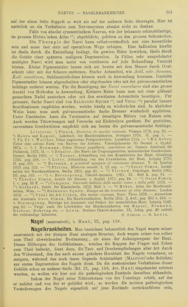 NAEVUS. — NAGELKRANKHEITEN. 6G5 auf der eineu Seite doppelt so weit als auf der anderen Seite überragte. Hier ist natürlich an ein Verhältuiss zum Nervensystem absolut nicht zu denken. Fälle von absolut symmetrischem Xaevus, wie der bekannte schurzfellartige, im grossen HEBRA’schen Atlas abgebildete, gehören zu den grossen Seltenheiten. Die Therapie der Xaevi kann selbstverständlich nur eine äusserliche sein und muss fast stets auf operativem Wege erfolgen. Eine Indication hierfür ist theils durch die Entstellung bedingt, die gewisse Mäler bewirken, theils dnrch die Gefahr einer späteren malignen Degeneration. In Fällen sehr ausgedehnter multipler Xaevi wird man meist von vornherein auf jede Behandlung Verzicht leisten. Kleine Pigmentmäler lassen sich am besten mit dem Messer durch Oval- schnitt oder mit der Scheere entfernen. Starke Aetzmittel, wie Acid. nitr. fumans, Kali caiisticum, Sublimatcollodium können auch in Anwendung kommen. Gestielte Pigmentmäler können abgeschnitten oder abgebunden oder mit der galvanocaustischen Sclilinge entfernt werden. Für die Beseitigung der Naevi vasculares sind eine grosse Anzahl von Methoden in Anwendung. Kleinere Mäler kann man mit einer glühend gemachten Xadel anstechen oder mit den erwähnten Aetzmitteln beseitigen. Für grössere, flache Xaevi sind von Balmanno Squire und Vidal -®) parallel lineare Scarificationen empfohlen worden, welche häufig zu wiederholen sind. In ähnlicher Weise kann man auch galvanocaustische flache Brenner wiederholt appliciren. Unter Umständen kann die Yaccination auf derartigen Mälern von Nutzen sein. Auch werden Tätowirungen und Versuche mit Elektrolyse gerühmt. Bei gestielten, cavernösen Geschwülsten empfiehlt sich am besten die galvanooaustische Schlinge. Literatur: ‘) Plenck, Doctrina de movhis cutaneis. Viennae 1776, pag. 33. — 0 Hebra uud Kaposi, Lehrbucb der Hautkrankheiten. Stuttgart 1876, II, pag. 5. — 0 Ph. Fr. v. Walther, Ueber angeborene Fettgeschwiilste. Landshut 1814. — ■*) E d. Geber, Ueber eine seltene Form von Naevus der Autoren. Vierteljahrsschr. für Dermat. u. Syphil. 1874. — 0 -l- Neuinann, Ueber Naevus iHipillaris, neuroticus etc. Oesterr. Jahrbuch für Pädiatrik. 1877, II. — '*) B euzler, <Die Naevi als Ursprungsstätten melanotischer Geschwülste. Dissert. Berlin 1880. — Turner, Abhandlung von den Krankheiten der Haut. Altenburg 1766, pag. 268. — Lorry, Abhandlung von den Krankheiten der Haut. Leipzig 1779, II, pag. 285. — ®)®^tenian,^ practical sijnopsis of cutaneous diseases. V. ed. London 1819, pag. 333. — Plinius, Historin mundi. I, 18. cap. — “) Oscar Simon, Locali- sation der Hautkrankheiten. Berlin 1873, pag. 60. — Virchow, Onkologie. Berlin 1863, III, pag. 315. — V. Bärensprung, Charite-Annalen. 1863, XI, Heft 2, pag. 91. — Theodor Simon, Archiv für Dermat. u. Syphil. 1872, pag. 24. — ‘l Oscar Simon, 1. c. pag. 89 ff. — Campana, Giornale italiano delle malat. vener. e della pelle. 1876. — ”) Gerhardt, Jahrb. für Kinderheilk. 1872, Heft 3. — Hebra, Atlas der Hautkrank- heiten. Wien.— *®) Balnianno Squire, Essays ou the treatment oj skiu diseases. London 1876. — 2®) Vidal bei Ad. Colson, Des taches vineuses. Paris, These 1878. Ausserdem zur Anatomie Gust. Simon, Die Hautkrankheiten. Berlin 1851, 2. Aull., pag. 253 u. 264. V. Bärensprung, Beiträge zur Anatomie und Pathol. der menschlichen Haut. Leipzig 1848, pag. 61. — Vergl. auch die Lehrbücher der Hautkrankheiten von Kaposi, Neumann, Guibout, Duhring etc. — Lewin, Berliner Charite-Annalen, IX. Jahrg. pag. 49 enthält die vollständige Literatur. 0. Simon. — G. Lewin. NäQ6l (anatomisch), s. Haut, IX, pag. 158. Nagelkrankheiten. Man bezeichnet bekanntlich den Nagel wegen seiner anatomisch mit der übrigen Haut analogen Structur, doch wegen seiner von selber zum Theil abweichenden Bestimmung, als eines der Anhangsorgane der Haut. Dieses Hilfsorgan des Gefühlssinnes, welches die Kuppen der Finger und Zehen zum Theil bedeckt, dient dazu, die Tast- und Druckempfindungeu aller Art durch den Widerstand, den das nach aussen gekehrte Hornblatt des Nagels veranlasst, zu steigern, während das nach innen liegende Schleimblatt (Malpighi sehe Schichte) zur steten Regeneration des Nagels dient. Da die anatomischen Verhältnisse dieser Gebilde schon an anderer Stelle (Bd. IX, pag. 158, Art. Haut) eingehender erörtert wurden, so wollen wir hier nur die pathologischen Zustände derselben abhandeln. Indem der Nagel seine Xährsubstanz von der Unterlage erhält, auf der er aufsitzt und von der er gebildet wird, so werden die meisten pathologischen Veränderungen des Nagels eigentlich auf jene Zustände zurückzuführen sein,