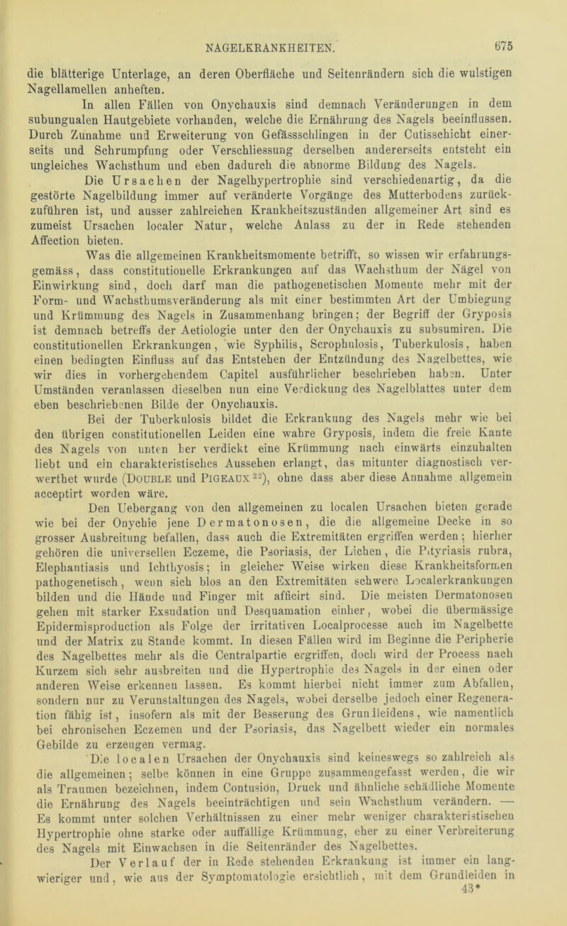 die blätterige Unterlage, an deren Oberfläche und Seitenrändern sich die wulstigen Nagellaraellen anheften. In allen Fällen von Onychauxis sind demnach Veränderungen in dem subungualen Hautgebiete vorhanden, welche die Ernährung des Nagels beeinflussen. Durch Zunahme und Erweiterung von Gefässschlingen in der Cutisschicht einer- seits und Schrumpfung oder Verschliessung derselben andererseits entsteht ein ungleiches Wachsthum und eben dadurch die abnorme Bildung des Nagels. Die Ursachen der Nagelhypertrophie sind verschiedenartig, da die gestörte Nagelbildung immer auf veränderte Vorgänge des Mutterbodens zurück- zuführen ist, und ausser zahlreichen Krankheitszuständen allgemeiner Art sind es zumeist Ursachen localer Natur, welche Anlass zu der in Rede stehenden Aflfection bieten. Was die allgemeinen Kvaiikheitsmomente betrifft, so wissen wir erfahrungs- gemäss, dass constitutiouelle Erkrankungen auf das Wachsthum der Nägel von Einwirkung sind, doch darf man die pathogenetischen Momente mehr mit der Form- und Wachsthumsveränderung als mit einer bestimmten Art der Umbiegung und Krümmung des Nagels in Zusammenhang bringen; der Begriff der Gryposis ist demnach betreffs der Aetiologie unter den der Onychauxis zu subsumiren. Die constitutioneilen Erkrankungen, wie Syphilis, Scrophulosis, Tuberkulosis, haben einen bedingten Einfluss auf das Entstehen der Entzündung des Nagelbettes, wie wir dies in vorhergehendem Capitel ausführlicher beschrieben haben. Unter Umständen veranlassen dieselben nun eine Verdickung des Nagelblattes unter dem eben beschriebenen Bilde der Onychauxis. Bei der Tuberkulosis bildet die Erkrankung des Nagels mehr wie bei den übrigen constitutioneilen Leiden eine wahre Gryposis, indem die freie Kante des Nagels von unten her verdickt eine Krümmung nach einwärts einzuhalten liebt und ein charakteristisches Aussehen erlangt, das mitunter diagnostisch ver- werthet wurde (Double und Pigeadx22)j ohne dass aber diese Annahme allgemein acceptirt worden wäre. Den Uebergang von den allgemeinen zu localen Ursachen bieten gerade wie bei der Onychie jene Dermatonosen, die die allgemeine Decke in so grosser Ausbreitung befallen, dass auch die Extremitäten ergriffen werden; hierher gehören die universellen Eczeme, die Psoriasis, der Lichen, die Pityriasis rubra, Elephantiasis und Ichthyosis; in gleicher Weise wirken diese Krankheitsformen pathogenetisch, wenn sich blos an den Extremitäten schwere Localerkrankungen bilden und die Hände und Finger mit afficirt sind. Die meisten Dermatonosen gehen mit starker Exsudation und Desquamation einher, wobei die übermässige Epidermisproduction als Folge der irritativen Localprocesse auch im Nagelbette und der Matrix zu Stande kommt. In diesen Fällen wird im Beginne die Peripherie des Nagelbettes mehr als die Centralpartie ergriffen, doch wird der Process nach Kurzem sich sehr ausbreiteu und die Hypertrophie des Nagels in der einen oder anderen Weise erkennen lassen. Es kommt hierbei nicht immer zum Abfallen, sondern nur zu Verunstaltungen des Nagels, wobei derselbe jedoch einer Regenera- tion fähig ist, insofern als mit der Besserung des Grunileidens, wie namentlich bei chronischen Eczemen und der Psoriasis, das Nagelbett wieder ein normales Gebilde zu erzeugen vermag. Die loealen Ursachen der Onychauxis sind keineswegs so zahlreich als die allgemeinen; selbe können in eine Gruppe zusammengefasst werden, die wir als Traumen bezeichnen, indem Contusiön, Druck und ähnliche schädliche Momente die Ernährung des Nagels beeinträchtigen und sein Wachsthum verändern. — Es kommt unter solchen Verhältnissen zu einer mehr weniger charakteristischen Hypertrophie ohne starke oder auffällige Krümmung, eher zu einer Verbreiterung des Nagels mit Einwachsen in die Seitenränder des Nagelbettes. Der Verlauf der in Rede stehenden Erkrankung ist immer ein lang- wieriger und, wie aus der Symptomatologie ersichtlich, mit dem Grundleiden in 43*