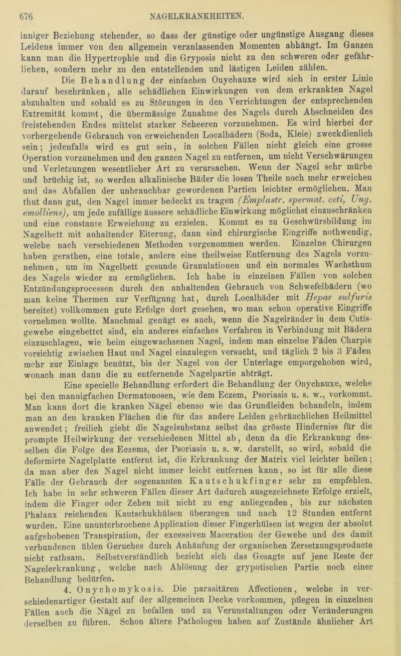 inniger Beziehung stehender, so dass der günstige oder ungünstige Ausgang dieses Leidens immer von den allgemein veranlassenden Momenten abhängt. Im Ganzen kann man die Hypertrophie und die Gryposis nicht zu den schweren oder gefähr- lichen, sondern mehr zu den entstellenden und lästigen Leiden zählen. Die Behandlung der einfachen Onychauxe wird sich in erster Linie darauf beschränken, alle schädlichen Einwirkungen von dem erkrankten Nagel abzuhalten und sobald es zu Störungen in den Verrichtungen der entsprechenden Extremität kommt, die übermässige Zunahme des Nagels durch Abschneiden des freistehenden Endes mittelst starker Scheeren vorzunehmen. Es wird hierbei der vorhergehende Gebrauch von erweichenden Localbädern (Soda, Kleie) zweckdienlich sein 5 jedenfalls wird es gut sein, in solchen Fällen nicht gleich eine grosse Operation vorzunehmen und den ganzen Nagel zu entfernen, um nicht Verschwärungen und Verletzungen wesentlicher Art zu verursachen. Wenn der Nagel sehr mürbe und brüchig ist, so werden alkalinische Bäder die losen Theile noch mehr erweichen und das Abfallen der unbrauchbar gewordenen Partien leichter ermöglichen. Man thut dann gut, den Nagel immer bedeckt zu tragen (Emplastr. spermat. ceti, JJng. emolliens), um jede zufällige äussere schädliche Einwirkung möglichst einzuschränken und eine constante Erweichung zu erzielen. Kommt es zu Geschwürsbildung ira Nagelbett mit anhaltender Eiterung, dann sind chirurgische Eingriffe nothwendig, welche nach verschiedenen Methoden vorgenommen werden. Einzelne Chirurgen haben gerathen, eine totale, andere eine theilweise Entfernung des Nagels vorzu- nehmen , um im Nagelbett gesunde Granulationen und ein normales Wachsthum des Nagels wieder zu ermöglichen. Ich habe in einzelnen Fällen von solchen Entzündungsprocessen durch den anhaltenden Gebrauch von Schwefelbädern (wo man keine Thermen zur Verfügung hat, durch Localbäder mit Hepar sulfuris bereitet) vollkommen gute Erfolge dort gesehen, wo man schon operative Eingriflfe vornehmen wollte. Manchmal genügt es auch, wenn die Nagelränder in dem Cutis- gewebe eingebettet sind, ein anderes einfaches Verfahren in Verbindung mit Bädern einzuschlagen, wie beim eingewachsenen Nagel, indem man einzelne Fäden Charpie vorsichtig zwischen Haut und Nagel einzulegen versucht, und täglich 2 bis 3 Fäden mehr zur Einlage benützt, bis der Nagel von der Unterlage emporgehoben wird, wonach man dann die zu entfernende Nagelpartie abträgt. Eine specielle Behandlung erfordert die Behandlung der Onychauxe, welche bei den mannigfachen Dermatonosen, wie dem Eczem, Psoriasis u. s. w., vorkommt. Man kann dort die kranken Nägel ebenso wie das Grundleiden behandeln, indem man an den kranken Flächen die für das andere Leiden gebräuchlichen Heilmittel anwendet; freilich giebt die Nagelsubstanz selbst das grösste Hinderniss für die prompte Heilwirkung der verschiedenen Mittel ab, denn da die Erkrankung des- selben die Folge des Eczems, der Psoriasis u. s. w. darstellt, so wird, sobald die deformirte Nagelplatte entfernt ist, die Erkrankung der Matrix viel leichter heilen; da man aber den Nagel nicht immer leicht entfernen kann, so ist für alle diese Fälle der Gebrauch der sogenannten Kautschukfinger sehr zu empfehlen. Ich habe in sehr schweren Fällen dieser Art dadurch ausgezeichnete Erfolge erzielt, indem die Finger oder Zehen mit nicht zu eng anliegenden, bis zur nächsten Phalanx reichenden Kautschukhülsen überzogen und nach 12 Stunden entfernt wurden. Eine ununterbrochene Application dieser Fingerhülsen ist wegen der absolut aufgehobenen Transpiration, der excessiven Maceration der Gewebe und des damit verbundenen üblen Geruches durch Anhäufung der organischen Zersetzungsproducte nicht rathsam. Selbstverständlich bezieht sich das Gesagte auf jene Reste der Nagelerkrankung, welche nach Ablösung der grypotiscben Partie noch einer Behandlung bedürfen. 4. Onychomykosis. Die parasitären Aflfectionen, welche in ver- schiedenartiger Gestalt auf der allgemeinen Decke Vorkommen, pflegen in einzelnen Fällen auch die Nägel zu befallen und zu Verunstaltungen oder Veränderungen derselben zu führen. Schon ältere Pathologen haben auf Zustände ähnlicher Art