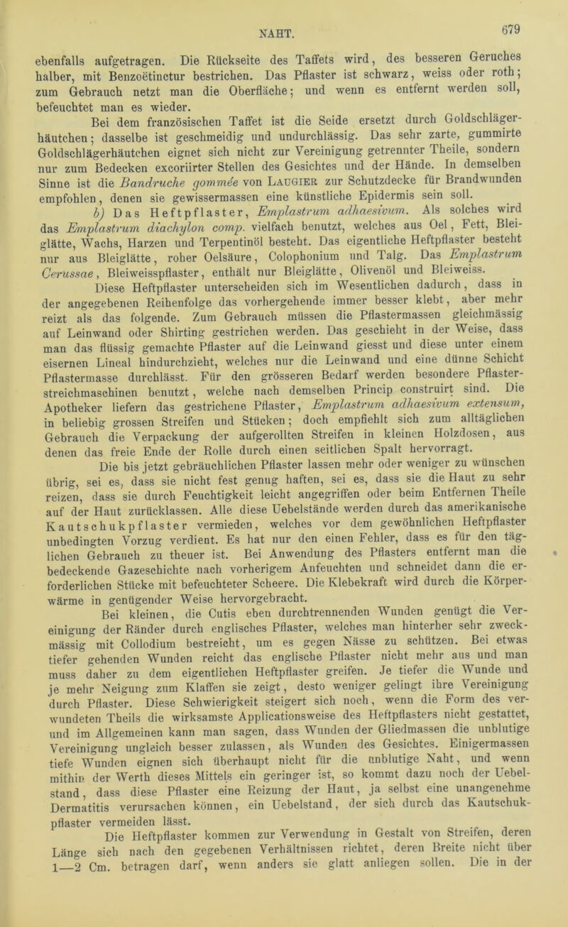 ebenfalls aufgetragen. Die Rückseite des Taflfets wird, des besseren Geruches halber, mit Benzoetinetur bestrichen. Das Pflaster ist schwarz, weiss oder roth; zum Gebrauch netzt man die Oberfläche; und wenn es entfernt werden soll, befeuchtet man es wieder. Bei dem französischen Taffet ist die Seide ersetzt durch Goldschläger- häutchen ; dasselbe ist geschmeidig und undurchlässig. Das sehr zarte, gummirte Goldschlägerhäutchen eignet sich nicht zur Vereinigung getrennter Theile, sondern nur zum Bedecken excoriirter Stellen des Gesichtes und der Hände. In demselben Sinne ist die Bandruche gommde von Laugier zur Schutzdecke für Brandwunden empfohlen, denen sie gewissermassen eine künstliche Epidermis sein soll. b) Das Heftpflaster, Emiplastrum adhaesivum. Als solches wird das Emplastrum diachylon comp, vielfach benutzt, welches aus Oel, Fett, Blei- glätte, Wachs, Harzen und Terpentinöl besteht. Das eigentliche Heftpflaster besteht nur aus Bleiglätte, roher Oelsäure, Colophonium und Talg. Das Emplastrum Gerussae, Bleiweisspflaster, enthält nur Bleiglätte, Olivenöl und Bleiweiss. Diese Heftpflaster unterscheiden sich im Wesentlichen dadurch, dass in der angegebenen Reihenfolge das vorhergehende immer besser klebt, aber mehr reizt als das folgende. Zum Gebrauch müssen die Pflastermassen gleichmässig auf Leinwand oder Shirting gestrichen werden. Das geschieht in der Weise, dass man das flüssig gemachte Pflaster auf die Leinwand giesst und diese unter einem eisernen Lineal hindurchzieht, welches nur die Leinwand und eine dünne Schicht Pflastermasse durchlässt. Für den grösseren Bedarf werden besondere^ Pflaster- streichmasehinen benutzt, welche nach demselben Princip construirt sind. Die Apotheker liefern das gestrichene Pflaster, Emplastrum adhaesivum extensum, in beliebig grossen Streifen und Stücken 5 doch empfiehlt sich zum alltäglichen Gebrauch die Verpackung der aufgerollten Streifen in kleinen Holzdosen, aus denen das freie Ende der Rolle durch einen seitlichen Spalt hervorragt. Die bis jetzt gebräuchlichen Pflaster lassen mehr oder weniger zu wünschen übrig, sei es, dass sie nicht fest genug haften, sei es, dass sie die Haut zu sehr reizen, dass sie durch Feuchtigkeit leicht angegriffen oder beim Entfernen Theile auf der Haut zurücklassen. Alle diese Uebelstände werden durch das amerikanische Kautsehukpflaster vermieden, welches vor dem gewöhnlichen Heftpflaster unbedingten Vorzug verdient. Es hat nur den einen Fehler, dass es für den täg- lichen Gebrauch zu theuer ist. Bei Anwendung des Pflasters entfernt man die bedeckende Gazeschichte nach vorherigem Anfeuchten und schneidet dann die er- forderlichen Stücke mit befeuchteter Scheere. Die Klebekraft wird durch die Körper- wärme in genügender Weise hervorgebracht. Bei kleinen, die Cutis eben durchtrennenden Wunden genügt die Ver- einigung der Ränder durch englisches Pflaster, welches man hinterher sehr zweck- mässig ’mit Collodium bestreicht, um es gegen Nässe zu schützen. Bei etwas tiefer gehenden Wunden reicht das englische Pflaster nicht mehr aus und man muss daher zu dem eigentlichen Heftpflaster greifen. Je tiefer die Wunde und je mehr Neigung zum Klaffen sie zeigt, desto weniger gelingt ihre Vereinigung durch Pflaster. Diese Schwierigkeit steigert sich noch, wenn die Form des ver- wundeten Theils die wirksamste Applicationsweise des Heftpflasters nicht gestattet, und im Allgemeinen kann man sagen, dass Wunden der Gliedmassen die unblutige Vereinigung ungleich besser zulassen, als Wunden des Gesichtes. Einigermassen tiefe Wunden eignen sich überhaupt nicht für die nnblutige Naht, und wenn mithin der Werth dieses Mittels ein geringer ist, so kommt dazu noch der Uebel- stand, dass diese Pflaster eine Reizung der Haut, ja selbst eine unangenehme Dermatitis verursachen können, ein Uebelstand, der sich durch das Kautschuk- pflaster vermeiden lässt. Die Heftpflaster kommen zur Verwendung in Gestalt von Streifen, deren Länge sich nach den gegebenen Verhältnissen richtet, deren Breite nicht über 1 2 Cm. betragen darf, wenn anders sie glatt anliegen sollen. Die in der