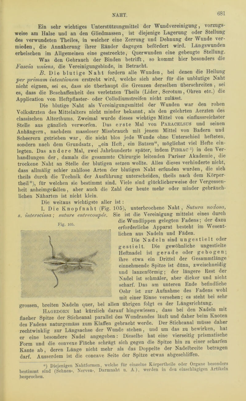 Ein sehr wichtiges Unterstützungmittel der Wund Vereinigung, vorzugs- weise am Halse und an den Gliedmassen, ist diejenige Lagerung oder Stellung des verwundeten Theiles, in welcher eine Zerrung und Dehnung der Wunde ver- mieden, die Annäherung ihrer Eänder dagegen befördert wird. Längswunden erheischen im Allgemeinen eine gestreckte, Querwunden eine gebeugte Stellung. Was den Gebrauch der Binden betriflft, so kommt hier besonders die Fascia uniens, die Vereinigungsbinde, in Betracht. B. Die blutige Naht fordern alle Wunden, bei denen die Heilung per primam intentionem erstrebt wird, welche sich aber für die unblutige Naht nicht eignen, sei es, dass sie überhaupt die Grenzen derselben überschreiten , sei es, dass die Beschaffenheit des verletzten Theils (Lider, Scrotum, Ohren etc.) die Application von Heftpflaster- oder Collodiumstreifen nicht zulässt. Die blutige Naht als Vereinigungsmittel der Wunden war den rohen Volksärzten des Mittelalters nicht minder bekannt, als den gelehrten Aerzten des classischen Alterthums. Zweimal wurde dieses wichtige Mittel von einflussreichster Stelle aus gänzlich verworfen. Das erste Mal von Para.CELSüS und seinen Anhängern, nachdem massloser Missbrauch mit jenem Mittel von Badern und Scheerern getrieben war, die nicht blos jede Wunde ohne Unterschied hefteten, sondern nach dem Grundsatz, „ein Heft, ein Batzen“, möglichst viel Hefte ein- legten. Das andere Mal, zwei Jahrhunderte später, indem Pibrac in den Ver- handlungen der, damals die gesammte Chirurgie leitenden Pariser Akademie, die trockene Naht an Stelle der blutigen setzen wollte. Alles dieses verhinderte nicht, dass allmälig schier zahllose Arten der blutigen Naht erfunden wurden, die sich theils durch die Technik der Ausführung unterscheiden, theils nach dem Körper- theil*), für welchen sie bestimmt sind. Viele sind glücklicherweise der Vergessen- heit anheimgefallen, aber auch die Zahl der heute mehr oder minder gebräuch- lichen Näharten ist nicht klein. Die weitaus wichtigste aller ist: I. Die Knopfnaht (Fig. 105), unterbrochene Naht, Sutura nodosa, s. interscissa; suture entrecoupee. Sie ist die Vereinigung mittelst eines durch die Wundlippen gelegten Fadens; der dazu erforderliche Apparat besteht im Wesent- lichen aus Nadeln und Fäden. Die Nadeln sind ungestielt oder gestielt. Die gewöhnliche ungestielte Heftnadel ist gerade oder gebogen; ihre etwa ein Drittel der Gesammtlänge einnehmende Spitze ist dünn, zweischneidig und lanzenförmig; der längere Rest der Nadel ist schmäler, aber dicker und nicht scharf. Das am unteren Ende befindliche Oehr ist zur Aufnahme des Fadens wohl mit einer Rinne versehen; es steht bei sehr grossen, breiten Nadeln quer, bei allen übrigen folgt es der Längsrichtung. Hagedorn hat kürzlich darauf hingewiesen, dass bei den Nadeln mit flacher Spitze der Stichcanal parallel des Wundrandes läuft und daher beim Knoten des Fadens naturgeraäss zum Klaffen gebracht werde. Der Stichcanal müsse daher rechtwinklig zur Längsachse der Wunde stehen, und um das zu bewirken, hat er eine besondere Nadel angegeben; Dieselbe hat eine vierseitig prismatische Form und die convexe Fläche schrägt sich gegen die Spitze hin zu einer scharfen Kante ab, deren Länge nicht mehr als das Doppelte der Nadelbreite betragen darf. Ausserdem ist die concave Seite der Spitze etwas abgeschliffen. Diejenigen Nalitformen, welche für einzelne Körpertheile oder Organe besonders bestimmt sind (Seimen-, Nerven-, Darmnaht u. A.), werden in den einschlägigen Artikeln besprochen.