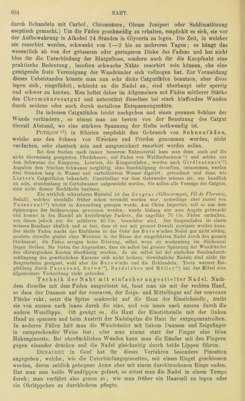 durch Behandeln mit Carbol, Chromsäure, Oleum Juniperi oder Sublimatlösung aseptisch gemacht.) Um die Fäden geschmeidig zu erhalten, empfiehlt es sich, sie vor der Aufbewahrung in Alkohol 24 Stunden in Glycerin zu legen. Die Zeit, in welcher sie resorbirt werden, schwankt von 1—2 bis zu mehreren Tagen; es hängt das wesentlich ab von der grösseren oder geringeren Dicke des Fadens und hat nicht blos für die Unterbindung der Blutgefässe, sondern auch für die Knopfnaht eine praktische Bedeutung, insofern schwache Nähte resorbirt sein können, ehe eine genügende feste Vereinigung der Wundränder sich vollzogen hat. Zur Vermeidung dieses Uebelstandes könnte man nun sehr dicke Catgutfäden benutzen, aber diese legen sich, eingefädelt, schlecht an die Nadel an, sind überhaupt sehr sperrig und schwer zu knoten. Man heftet daher im Allgemeinen mit Fäden mittlerer Stärke des Chrom säurecatgut und unterstützt dieselben bei stark klaffenden Wunden durch seidene oder auch durch metallene Entspannungsnähte. Da indessen Catgutfäden leicht nachgeben und einen genauen Schluss der Wunde verhindern, so nimmt man am besten von der Benutzung des Catgut überall Abstand, wo eine stärkere Spannung der Hefte nothwendig ist. PuTiLOW 27) in Sibirien empfiehlt den Gebrauch von Sehnenfäden, welche aus den Sehnen von Hirschen und Pferden genommen werden, nicht verderben, sehr elastisch sein und ausgezeichnet resorbirt werden sollen. Bei dem Suchen nach immer besserem Nähmaterial kam man denn auch auf die nicht übermässig geeigneten Pferdehaare, auf Fäden von Wallfischsehnen”) und solche aus dem Schwänze des Kängurus. Letztere, die Kängurufäden, werden nach Gi rdl e s t on e’s Angaben dem frischen Schwänze sorgfältig, ohne Beschädigung derselben, entnommen, werden drei Stunden lang in Wasser und carbolisirtem Wasser digerirt, getrocknet und dann wie Lister’s Catgutfäden behandelt. Unmittelbar vor dem Gebrauche müssen sie, um handlich zu sein, stundenlang in Carbolwasser aufgeweicht werden. Sie sollen alle Vorzüge des Catguts, aber nicht dessen Nachtheile besitzen. Ein wirklich schätzbares Material ist das Seegras (Silkwormgut, Fil de Florence, Sedali), welches ebenfalls früher sehon versucht worden war, neuerdings aber zuerst von Passavant^®) wieder in Anwendung gezogen wurde. Aus China importirt, soll es aus dem Spiunorgan der Seidenraupen gew'onnen werden; wurde bislang nur zum Angeln gebraucht und kommt in den Handel als kreisförmige Packete, die ungefähr 70 Cm. Fäden enthalten, von denen jedoch nur die mittleren 40 Cm. brauchbar sind. Der Seegrasfaden ist einem weissen Rosshaar ähnlich und so fest, dass er nur mit grosser Gewalt zerrissen werden kann. Der steife Faden macht das Einführen in das Oehr der Büro w’sehen Nadel gar nicht nöthig, sondern derselbe gleitet ohne Weiteres in der Rinne der eingefiihrten Nadel durch den ganzen Stichcanal; die Fäden erregen keine Eiterung, seihst wenn sie wochenlang im Stichcanal liegen bleiben. Sie bieten das Angenehme, dass sie selbst bei grosser Spannung der Wundränder den chirurgischen Knoten überflüssig machen, da sie selbst bei der einfachen Sondendurch- schlingung des gewöhnlichen Knotens sich nicht lockern. Gewöhnliche Nadeln sind nicht für Seegrasfäden geeignet, wohl aber die Burow’sche und die Hohlnadeln. Trotz warmer Em- pfehlung durch Passavant, Burow”), Bardeleben und Müller^^) hat das Mittel eine allgemeinere Verbreitung nicht gefunden. Technik der Naht mit einfacher ungestielter Nadel. Nach- dem dieselbe mit dem Faden ausgerüstet ist, fasst man sie mit der rechten Hand, so dass der Daumen auf der concaven, der Zeige- und Mittelfinger auf der convexen Fläche ruht, setzt die Spitze senkrecht auf die Haut der Einstichstelle, treibt sie von aussen nach innen durch die eine, und von innen nach aussen durch die andere Wundlippe. Oft genügt es, die Haut der Einstichstelle mit der linken Hand zu spannen und beim Austritt der Nadelspitze die Haut ihr entgegenzutreiben. In anderen Fällen hält man die Wundränder mit linkem Daumen und Zeigefinger in entsprechender Weise fest; oder man nimmt statt der Finger eine feine Hakenpincette. Bei oberflächlichen Wunden kann man die Ränder mit den Fingern gegen einander drücken und die Nadel gleichzeitig durch beide Lippen führen. Demaurex in Genf hat für dieses Verfahren besondere Pincetten angegeben, welche, wie die Unterbindungspincetten, mit einem Riegel geschlossen werden, deren seitlich gebogene Arme aber mit einem durchbrochenen Ringe enden. Hat man nun beide Wundlippen gefasst, so stösst man die Nadel in einem Tempo durch; man verfährt also genau so, wie man früher ein Haarseil zu legen oder ein Ohrläppchen zu durchbohren pflegte.