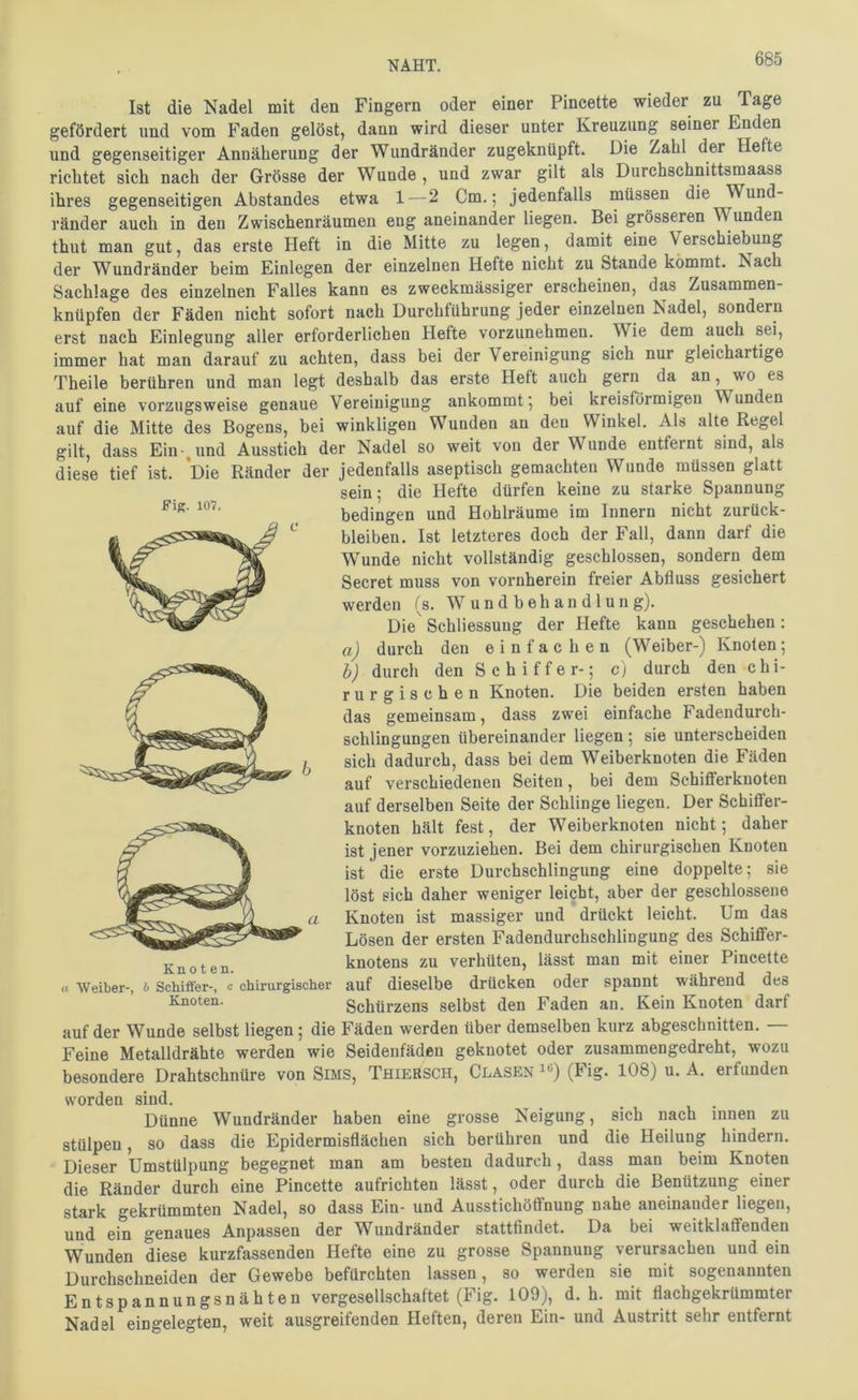 Ist die Nadel mit den Fingern oder einer Pincette wieder zu Tage gefördert und vom Faden gelöst, dann wird dieser unter Kreuzung seiner Enden und gegenseitiger Annäherung der Wundränder zugeknüpft. Die Zahl der Hefte richtet sich nach der Grösse der Wunde , und zwar gilt als Durchschnittsmaass ihres gegenseitigen Abstandes etwa 1 — 2 Cm.; jedenfalls müssen die Wund- ränder auch in den Zwischenräumen eng aneinander liegen. Bei grösseren Wunden thut man gut, das erste Heft in die Mitte zu legen, damit eine Verschiebung der Wundränder beim Einlegen der einzelnen Hefte nicht zu Stande kömmt. Nach Sachlage des einzelnen Falles kann es zweckmässiger erscheinen, das Zusammen- knüpfen der Fäden nicht sofort nach Durchführung jeder einzelnen Nadel, sondern erst nach Einlegung aller erforderlichen Hefte vorzunehmen. Wie dem auch sei, immer hat man darauf zu achten, dass bei der Vereinigung sich nur gleichartige Theile berühren und man legt deshalb das erste Heft auch gern da an, wo es auf eine vorzugsweise genaue Vereinigung ankommt; bei kreisförmigen Wunden auf die Mitte des Bogens, bei winkligen Wunden an den Winkel. Als alte Regel gilt, dass Einund Ausstich der Nadel so weit von der Wunde entfernt sind, als diese tief ist. *Die Ränder der jedenfalls aseptisch gemachten Wunde müssen glatt sein; die Hefte dürfen keine zu starke Spannung bedingen und Hohlräume im Innern nicht Zurück- bleiben. Ist letzteres doch der Fall, dann darf die Wunde nicht vollständig geschlossen, sondern dem Secret muss von vornherein freier Abfluss gesichert werden (s. Wundbehandlung). Die Schliessung der Hefte kann geschehen: a) durch den einfachen (Weiber-) Knoten; h) durch den S c h i f f e r-; cj durch den chi- rurgischen Knoten. Die beiden ersten haben das gemeinsam, dass zwei einfache Fadendurch- schlingungen übereinander liegen; sie unterscheiden sich dadurch, dass bei dem Weiberknoten die Fäden auf verschiedenen Seiten, bei dem Schifferknoten auf derselben Seite der Schlinge liegen. Der Schiffer- knoten hält fest, der Weiberknoten nicht; daher ist jener vorzuziehen. Bei dem chirurgischen Knoten ist die erste Durchschlingung eine doppelte; sie löst sich daher weniger leicht, aber der geschlossene Knoten ist massiger und drückt leicht. Um das Lösen der ersten Fadendurchschlingung des Schiffer- knotens zu verhüten, lässt man mit einer Pincette auf dieselbe drücken oder spannt während des Schürzens selbst den Faden an. Kein Knoten darf Kn 01 e n. « Weiber-, h Scliiffer-, c chirurgischer Knoten. auf der Wunde selbst liegen; die Fäden werden über demselben kurz abgeschnitten. — Feine Metalldrähte werden wie Seidenfäden geknotet oder zusammengedreht, wozu besondere Drahtschnüre von Sims, Thiersch, Glasen^®) (hig* 108) u. A. erfunden worden sind. Dünne Wundränder haben eine grosse Neigung, sich nach innen zu stülpen, so dass die Epidermisflächen sich berühren und die Heilung hindern. Dieser Umstülpung begegnet man am besten dadurch, dass man beim Knoten die Ränder durch eine Pincette aufrichten lässt, oder durch die Benützung einer stark gekrümmten Nadel, so dass Ein- und Ausstichöflnung nahe aneinander liegen, und ein genaues Anpassen der Wundränder stattfindet. Da bei weitklaffenden Wunden diese kurzfassenden Hefte eine zu grosse Spannung verursachen und ein Durchschneiden der Gewebe befürchten lassen, so werden sie mit sogenannten Entspannungsnähten vergesellschaftet (Fig. 109), d. h. mit flachgekrümmter Nadel eingelegten, weit ausgreifenden Heften, deren Ein- und Austritt sehr entfernt