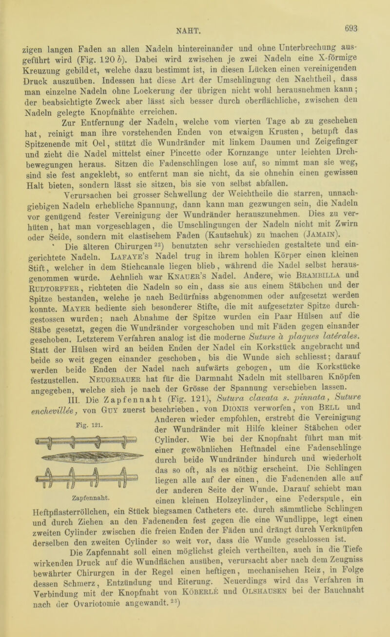 zigen langen Faden an allen Nadeln hintereinander und ohne Unterbrechung aus- geführt wird (Fig. 120 &). Dabei wird zwischen je zwei Nadeln eine X-förmige Kreuzung gebildet, welche dazu bestimmt ist, in diesen Lücken einen vereinigenden Druck auszuüben. Indessen hat diese Art der Umschlingung den Nachtheil, dass man einzelne Nadeln ohne Lockerung der übrigen nicht wohl herausuehmen kann; der beabsichtigte Zweck aber lässt sich besser durch oberflächliche, zwischen den Nadeln gelegte Knopfnähte erreichen. Zur Entfernung der Nadeln, welche vom vierten Tage ab zu geschehen hat, reinigt man ihre vorstehenden Enden von etwaigen Krusten, betupft das Spitzenende mit Del, stützt die Wundränder mit linkem Daumen und Zeigefinger und zieht die Nadel mittelst einer Pincette oder Kornzange unter leichten Dreh- bewegungen heraus. Sitzen die Fadenschlingen lose auf, so nimmt man sie weg, sind sie fest angeklebt, so entfernt man sie nicht, da sie ohnehin einen gewissen Halt bieten, sondern lässt sie sitzen, bis sie von selbst abfallen. Verursachen bei grosser Schwellung der Weichtheile die starren, unnach- giebigen Nadeln erhebliche Spannung, dann kann man gezwungen sein, die Nadeln vor genügend fester Vereinigung der Wundränder herauszunehmen. Dies zu ver- hüten, hat man vorgeschlagen, die Umschlingungen der Nadeln nicht mit Zwirn oder Seide, sondern mit elastischem Faden (Kautschuk) zu machen (Jamain). * Die älteren Chirurgen 22) benutzten sehr verschieden gestaltete und ein- gerichtete Nadeln. Lafaye’s Nadel trug in ihrem hohlen Körper einen kleinen Stift, welcher in dem Stichcanale liegen blieb, während die Nadel selbst heraus- genommen wurde. Aehnlich war Knauer’s Nadel. Andere, wie Brambilla und RudtORFFER , richteten die Nadeln so ein, dass sie aus einem Stäbchen und der Spitze bestanden, welche je nach Bedürfniss abgenommen oder aufgesetzt werden konnte. Mayer bediente sieh besonderer Stifte, die mit aufgesetzter Spitze durch- gestossen wurden; nach Abnahme der Spitze wurden ein Paar Hülsen auf die Stäbe gesetzt, gegen die Wundränder vorgeschoben und mit Fäden gegen einander geschoben. Letzterem Verfahren analog ist die moderne 8uture a plaques laterales. Statt der Hülsen wird an beiden Enden der Nadel ein Korkstück angebracht und beide so weit gegen einander geschoben, bis die Wunde sich schliesst; darauf werden beide Enden der Nadel nach aufwärts gebogen, um die Korkstücke festzustellen. Neugebauer hat für die Darmnaht Nadeln mit stellbaren Knöpfen angegeben, welche sich je nach der Grösse der Spannung verschieben lassen. HI. Die Zapfennaht (Fig. 121), Sutura clavata s. pinnata, Suture enchevilUe, von Guy zuerst beschrieben, von Dionis verworfen, von Bell und Anderen wieder empfohlen, erstrebt die Vereinigung der Wundränder mit Hilfe kleiner Stäbchen oder Cylinder. Wie bei der Knopfnaht führt man mit einer gewöhnlichen Heftnadel eine Fadenschlinge durch beide Wundränder hindurch und wiederholt das so oft, als es nöthig erscheint. Die Schlingen liegen alle auf der einen, die Fadenenden alle auf der anderen Seite der Wunde. Darauf schiebt man einen kleinen Holzcylinder, eine Federspule, ein Heftpflasterröllchen, ein Stück biegsamen Catheters etc. durch sämmtliche Schlingen und durch Ziehen an den Fadenenden fest gegen die eine Wundlippe, legt einen zweiten Cylinder zwischen die freien Enden der Fäden und drängt durch Verknüpfen derselben den zweiten Cylinder so weit vor, dass die Wunde geschlossen ist. Die Zapfennaht soll einen möglichst gleich vertheilten, auch in die Tiefe wirkenden Druck auf die Wundflächen ausüben, verursacht aber nach dem Zeugniss bewährter Chirurgen in der Regel einen heftigen, mechanischen Reiz, in Folge dessen Schmerz, Entzündung und Eiterung. Neuerdings wird das Verfahren in Verbindung mit der Knopfnaht von Köberle und Olshausen bei der Bauchnaht nach der Ovariotomie angewandt, ^s) Fig. 121. Zapfennaht.