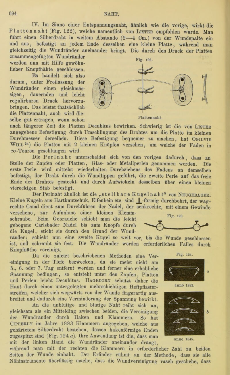 Fig. 122. IV. Im Sinne einer Entspannungsnaht, ähnlich wie die vorige, wirkt die Platten naht (Fig. 122), welche namentlich von Lister empfohlen wurde. Man führt einen Silberdraht in weitem Abstande (2—4 Cm.) von der Wundspalte ein und aus, befestigt an jedem Ende desselben eine kleine Platte, während man gleichzeitig die Wundränder aneinander bringt. Die durch den Druck der Platten zusammengefügten Wundränder werden nun mit Hilfe gewöhn- licher Knopfnähte geschlossen. Es handelt sich also darum, unter Freilassung der Wundränder einen gleichmäs- sigen, dauernden und leicht regulirbaren Druck hervorzu- bringen. Das leistet thatsächlich die Plattennaht, auch wird die- selbe gut ertragen, wenn schon nach längerer Zeit die Platten Decubitus bewirken. Schwierig ist die von Lister angegebene Befestigung durch Umschlingung des Drahtes um die Platte im kleinen Durchmesser derselben. Diese Befestigung bequemer zu machen, hat Ogilvie Will2^) die Platten mit 2 kleinen Knöpfen versehen, um welche der Faden in oo-Touren geschlungen wird. Die Perl naht unterscheidet sich von den vorigen dadurch, dass an Stelle der Zapfen oder Platten, Glas- oder Metallperlen genommen werden. Die erste Perle wird mittelst wiederholten Durchziehens des Fadens an demselben befestigt, der Draht durch die Wundlippen geführt, die zweite Perle auf das freie Ende des Drahtes gesteckt und durch Aufwickeln desselben über einen kleinen viereckigen Stab befestigt. Der Perlnaht ähnlich ist die „stellbare Kugelnaht“ von Neügebager. Kleine Kugeln aus Hartkautschuk, Elfenbein etc. sind ^-förmig durchbohrt, der wag- rechte Canal dient zum Durchführen der Nadel, der senkrechte, mit einem Gewinde versehene, zur Aufnahme einer kleinen Klemm- schraube. Beim Gebrauche schiebt man die leicht gebogene Carlsbader Nadel bis zum Knopfe durch die Kugel, sticht sie durch den Grund der Wund- ränder; schiebt nun eine zweite Kugel so weit vor, bis die Wunde geschlossen ist, und schraubt sie fest. Die Wundränder werden erforderlichen Falles durch Knopfnäthe vereinigt. Da die zuletzt beschriebenen Methoden eine Ver- einigung in der Tiefe bezwecken, da sie meist nicht am 5., 6. oder 7. Tag entfernt werden und ferner eine erhebliche Spannung bedingen, so entsteht unter den Zapfen, Platten und Perlen leicht Decubitus. Hagedorn schützt daher die Haut durch einen untergelegten mehrschichtigen Heftpflaster- streifen, welcher sich wegwärts von der Wunde fingerartig aus- breitet und dadurch eine Verminderung der Spannung bewirkt. An die unblutige und blutige Naht reiht sich an, gleichsam als ein Mittelding zwischen beiden, die Vereinigung der Wundränder durch Haken und Klammern. So hat CiPPERLY im Jahre 1883 Klammern angegeben, welche aus gehärtetem Silberdraht bestehen, dessen hakenförmige Enden zugespitzt sind (Fig. 124 a). Ihre Anwendung ist die, dass man mit der linken Hand die Wundränder aneinander drängt, während man mit der rechten die Klammern in erforderlicher Zahl zu beiden Seiten der Wunde einhakt. Der Erfinder rühmt an der Methode, dass sie alle Nähinstrumente überflüssig mache, dass die Wundvereinigung rasch geschehe, dass Fig. 123. Fig. 124. anno 1883. anno 1545.