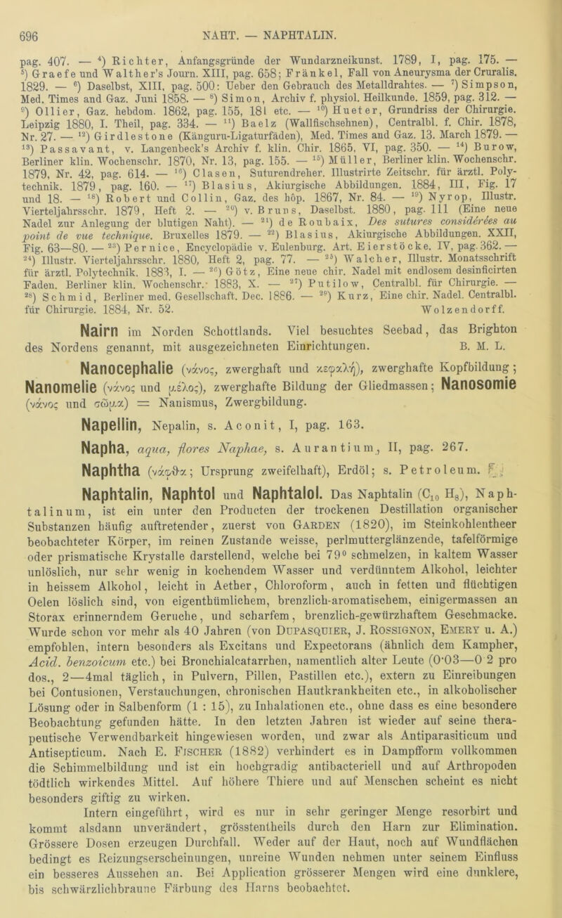 pag. 407. — Richter, Anfangsgründe der Wundarzneikunst. 1789, I, pag. 175. — *) Graefe und Walther’s Journ. XIII, pag. 658; Frankel, Fall von Aneurysma der Cruralis. 1829. — ®) Daselbst, XIII, pag. 500: Heber den Gebrauch des Metalldrahtes. — 9 Simpson, Med. Times and Gaz. Juni 1858. — Simon, Archiv f. physiol. Heilkunde. 1859, pag. 312. — s) Olli er, Gaz. hebdom. 1862, pag. 155, 181 etc. — Hueter, Grundriss der Chirurgie. Leipzig 1880, I. Theil, pag. 334. — “) Baelz (Wallfiscbsehnen), Centralbl. f. Cbir. 1878, Nr. 27. — Girdlestone (Känguru-Ligaturfäden), Med. Times and Gaz. 13. March 1879. — 1®) Pass avant, v. Langenbeck’s Archiv f. klin. Chir. 1865, VI, pag, 350, — ^9 Burow, Berliner klin. Wochenschr. ]870, Nr. 13, pag. 155. — ^9 Müller, Berliner klin. Wochenschr, 1879, Nr. 42, pag. 614. — ’®) Glasen, Suturendreher. Illustrirte Zeitschr. für ärztl. Poly- technik. 1879, pag. 160. — ”) Blasius, Akiurgische Abbildungen. 1884, III, Fig. l7 und 18. — Robert und Collin, Gaz, des höp. 1867, Nr. 84. — ‘®) Nyrop, Illustr. Vierteljahrsschr. 1879, Heft 2. — ®“)v. Bruns, Daselbst. 1880, pag. 111 (Eine neue Nadel zur Anlegung der blutigen Naht). — 4e Roubaix, Des sutures considerees au point de vue technique. Bruxelles 1879. — ®®) Blasius, Akiurgische Abbildungen. XXII, Fig. 63—80. — ®®)Pernice, Encyclopädie v. Eulenburg. Art. E ierstö cke, lY, pag. 362.— 29 Illustr. Vierteljahrsschr. 1880, Heft 2, pag. 77. — ®9 Walch er, Illustr. Monatsschrift für ärztl. Polytechnik. 1883, I. — 2®)Götz, Eine neue chir. Nadel mit endlosem desinficirten Faden. Berliner klin. Wochenschr.- 1883, X. — 2’) Putilow, Centralbh für Chirurgie. — 2®) Schmid, Berliner med. Gesellschaft. Dec. 1886. — Kurz, Eine chir. Nadel. Centralbl. für Chirurgie. 1884, Nr. 52. Wolzendorff. Nairn Im Norden Schottlands. Viel besuchtes Seebad, das Brighton des Nordens genannt^ mit ausgezeichneten Einrichtungen. B. M. L. Nanocephaiie (vavo;, zwerghaft und zwerghafte Kopfbildung; Nanomelie ( vxvo; und [ji7oc), zwerghafte Bildung der Gliedmassen; NanOSOmiS (vavo; und Gwj;.a) = Nanismus, Zwergbildung, NapGllin, Nepalin, s. Aconit, I, pag. 163. Napha, aqua, -ßores Napliae, s. Aurantium, II, pag. 267. Naphtha (va/^O-a; Ursprung zweifelhaft), Erdöl; s. Petroleum, Naphtalin, Naphtol und Naphtalol. Das Naphtalin (Cio Hg), Naph- talinum, ist ein unter den Producten der trockenen Destillation organischer Substanzen häufig auftretender, zuerst von Garden (1820), im Steinkohlentheer beobachteter Körper, im reinen Zustande weisse, perlmutterglänzende, tafelförmige oder prismatische Krystalle darstellend, welche bei 79® schmelzen, in kaltem Wasser unlöslich, nur sehr wenig in kochendem Wasser und verdünntem Alkohol, leichter in heissem Alkohol, leicht in Aether, Chloroform, auch in fetten und flüchtigen Gelen löslich sind, von eigenthümlichem, brenzlich-aromatischem, einigermassen an Storax erinnerndem Gerüche, und scharfem, brenzlich-gewürzhaftem Geschmacke. Wurde schon vor mehr als 40 Jahren (von Düpasquier, J. Rossignon, Emery u. A.) empfohlen, intern besonders als Excitans und Expectorans (ähnlich dem Kampher, Acid. henzoicum etc.) bei Bronchialcatarrhen, namentlich alter Leute (0’03—0 2 pro dos., 2—4mal täglich, in Pulvern, Pillen, Pastillen etc.), extern zu Einreibungen bei Contusionen, Verstauchungen, chronischen Hautkrankheiten etc., in alkoholischer Lösung oder in Salbenform (1 : 15), zu Inhalationen etc., ohne dass es eine besondere Beobachtung gefunden hätte. In den letzten Jahren ist wieder auf seine thera- peutische Verwendbarkeit hingewiesen worden, und zwar als Antiparasiticum und Antisepticum. Nach E. Fischer (1882) verhindert es in Dampfiform vollkommen die Schimmelbildung und ist ein hochgradig antibacteriell und auf Arthropoden tödtlich wirkendes Mittel. Auf höhere Thiere und auf Menschen scheint es nicht besonders giftig zu wirken. Intern eingeführt, wird es nur in sehr geringer Menge resorbirt und kommt alsdann unverändert, grösstentheils durch den Harn zur Elimination. Grössere Dosen erzeugen Durchfall. Weder auf der Haut, noch auf Wundflächen bedingt es Reizungserscheinungen, unreine Wunden nehmen unter seinem Einfluss ein besseres Aussehen an. Bei Application grösserer Mengen wird eine dunklere, bis schwärzlichbraune Färbung des Harns beobachtet.