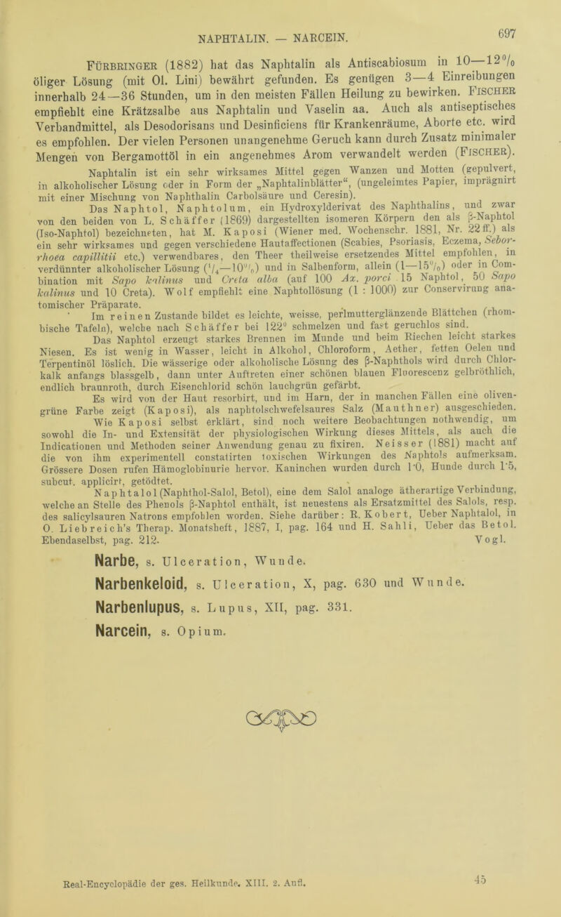 NAPHTALIN. — NARCEIN. Fürbringer (1882) hat das Naphtalin als Antiscabiosum 12°/o öliger Lösung (mit Ol. Lini) bewährt gefunden. Es genügen 3—4 Einreibungen innerhalb 24—36 Stunden, um in den meisten Fällen Heilung zu bewirken. Pischer empfiehlt eine Krätzsalbe aus Naphtalin und Vaselin aa. Auch als antiseptisches Verbandmittel, als Desodorisans und Desinficiens für Krankenräume, Aborte etc. wird es empfohlen. Der vielen Personen unangenehme Geruch kann durch Zusatz minimaler Mengen von Bergamottöl in ein angenehmes Arom verwandelt werden (Fischer). Naphtalin ist ein sehr wirksames Mittel gegen Wanzen und Motten (gepulvert, in alkoholischer Lösung oder in Form der „Naphtalinhlätter“, (ungeleimtes Papier, imprägnirt mit einer Mischung von Naphthalin Carbolsäure und Ceresin). Das Naphtol, Naphtolum, ein Hydroxylderivat des Naphthalins, und zwar von den beiden von L. Schaffer (1869) dargestellten isomeren Körpern den als ß-Naphtol (Iso-Naphtol) bezeichueten, hat M. Kaposi (Wiener med. Wochenschr. _ 1881, Nr. 22ft.) als ein sehr wirksames und gegen verschiedene Hautaffectionen (Scabies, Psoriasis, Eczema, - rhoea capillitii etc.) verwendbares, den Theer theilweise ersetzendes Mittel empfohlen, in verdünnter alkoholischer Lösung (V4—10'o) wnd in Salbenform, allein (l—Lö^/o) «^er in Com- bination mit Sapo kalimis und Greta alba (auf 100 Ax. porci \b Naphtol50 kalinus und 10 Greta). Wolf empfiehlt eine Naphtollösung (1 : 1000) zur Conservirnng ana- tomischer Präparate. . , / u Im reinen Zustande bildet es leichte, weisse, perlmutterglänzende Blättchen (rhom- bische Tafeln), welche nach Sch äffe r bei 122'^ schmelzen und fast geruchlos sind. Das Naphtol erzeugt starkes Brennen im Munde und beim Eiechen leicht starkes Niesen. Es ist wenig in Wasser, leicht in Alkohol, Chloroform, Aether, fetten Oelen und Te'rpentinöl löslich. Die wässerige oder alkoholische Lösung des ß-Naphthols wird durch Chlor- kalk anfangs blassgelb, dann unter Auftreten einer schönen blauen Flnorescenz gelbröthlich, endlich braunroth, durch Eisenchlorid schön laucbgrün gefärbt. Es wird von der Haut resorbirt, und im Harn, der in manchen Fällen eine oliv^en- grüne Farbe zeigt (Kaposi), als napbtolschwefelsaures Salz (Mauthner) ausgeschieden. Wie Kaposi selbst erklärt, sind noch weitere Beobachtungen nothwendig, um sowohl die In- und Extensität der physiologischen Wirkling dieses Mittels, als auch die Indicationen und Methoden seiner Anwendung genau zu fixiren. Neisser (1881) macht aut die von ihm expei’imentell constalirten toxischen Wirkungen des Naphtols aufmerksam. Grössere Dosen rufen Hämoglobinurie hervor. Kaninchen wurden durch 1 ’O, Hunde durch 1 .5, subcut. applicirt, getödtet. Naphtalol (Naphthol-Salol, Betol), eine dem Salol analoge ätherartige Verbindung, welche an Stelle des Phenols ß-Naphtol enthält, ist neuestens als Ersatzmittel des Salols, resp. des salicylsauren Natrons empfohlen worden. Siehe darüber: R. Kobert, Heber Naphtalol, in 0. Liebreich’s Therap. Monatsheft, 1887, I, pag. 164 und H. Sahli, Heber das Betol. Ebendaselbst, pag. 212- Vogl. Narbe, s. U1 c e r a t i 0 n , Wunde. Narbenkeloid, s. Ulceratlon, X, pag. 6.so und Wunde. Narbenlupus, s. Lupus, XII, pag. 331. Narcein, s. Opium. Real-Encyclopädie der ges. Heilkunde. XIII. 2. Aufl. 45