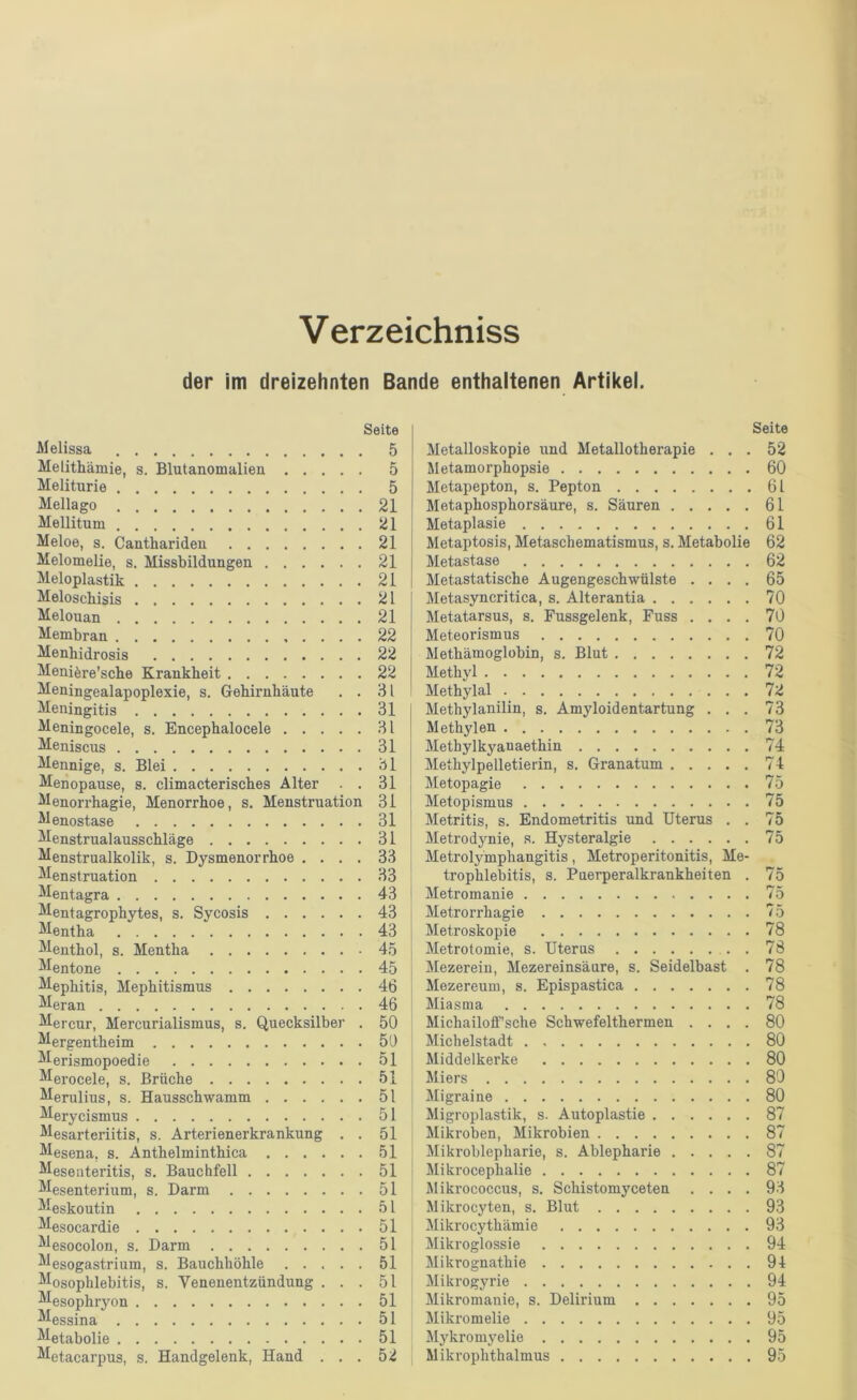 Verzeichniss der im dreizehnten Bande enthaltenen Artikel. Seite Melissa 5 Melithämie, s. Blutanomalien 5 Meliturie 5 Mellago 21 Mellitum 21 Meloe, s. Canthariden 21 Melomelie, s. Missbildungen 21 Meloplastik 21 Meloscbisis 21 Melouan 21 Membran 22 Menhidrosis 22 Menifere’scbe Krankheit 22 Meningealapoplexie, s. Gehirnhäute , . 81 Meningitis 31 Meningocele, s. Encephalocele 81 Meniscus 31 Mennige, s. Blei 81 Menopause, s. climacterisches Alter . . 31 Menorrhagie, Menorrhoe, s. Menstruation 31 Menostase 31 Menstrualausschläge 31 Menstrualkolik, s. Dysmenorrhoe .... 33 Menstruation 33 Mentagra 43 Mentagrophytes, s. Sycosis 43 Mentha 43 Menthol, s. Mentha 45 Mentone 45 Mephitis, Mephitismus 46 Meran 46 Mercur, Mercurialismus, s. Quecksilber . 50 Mergentheim 50 Merismopoedie 51 Merocele, s. Brüche 51 Merulius, s. Hausschwamm 51 Merycismus 51 Mesarteriitis, s. Arterienerkrankung . . 51 Mesena, s. Anthelminthica 51 Meseateritis, s. Bauchfell 51 Mesenterium, s. Darm 51 Meskoutin 51 Mesocardie 51 Mesocolon, s. Darm 51 Mesogastrium, s. Bauchhöhle 51 Mosophlebitis, s. Venenentzündung ... 51 Mesophiyon 51 Messina 51 Metabolie 51 Metacarpus, s. Handgelenk, Hand ... 52 Seite Metalloskopie und Metallotherapie ... 52 Metamorphopsie 60 Metapepton, s. Pepton 61 Metaphosphorsäure, s. Säuren 61 Metaplasie 61 Metaptosis, Metaschematismus, s. Metabolie 62 Metastase 62 Metastatische Augengeschwülste .... 65 Metasyncritica, s. Alterantia 70 Metatarsus, s. Fussgelenk, Fuss .... 70 Meteorismus 70 Methämoglobin, s. Blut 72 Methyl 72 Methylal 72 Methylanilin, s. Amyloidentartung ... 73 Methylen 73 Methylkyanaethin 74 Methylpelletierin, s. Granatum 74 Metopagie 75 Metopismus 75 Metritis, s. Endometritis und Uterus . . 75 Metrodynie, s. Hysteralgie 75 Metroly'mphangitis, Metroperitonitis, Me- trophlebitis, s. Puerperalkrankheiten . 75 Metromanie 75 Metrorrhagie 75 Metroskopie 78 Metrotomie, s. Uterus . 78 Mezerein, Mezereinsäure, s. Seidelbast . 78 Mezereum, s. Epispastica 78 Miasma 78 Michailoff’sche Schwefelthermen .... 80 Michelstadt 80 Middelkerke 80 Miers 80 Migraine 80 Migroplastik, s. Autoplastie 87 Mikroben, Mikrobien 87 Mikroblepharie, s. Ablepharie 87 Mikrocephalie 87 Jlikrococcus, s. Schistomyceten .... 93 Mikrocyten, s. Blut 93 Mikrocythämie 93 Mikroglossie 94 Mikrognathie 94 Mikrogyrie 94 Mikromanie, s. Delirium 95 Mikromelie 95 Mykromyelie 95 Mikrophthalmus 95