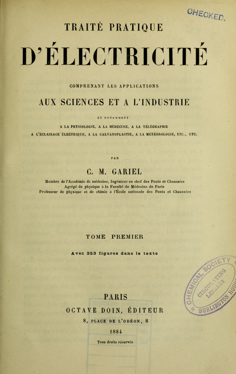 ELECTRICITE COMPRENANT LES APPLICATIONS AUX SCIENCES ET A L’INDUSTRIE ET NOTAMMENT A LA PHYSIOLOGIE, A LA MÉDECINE, A LA TÉLÉGRAPHIE A L’ÉCLAIRAGE ÉLECTRIQUE, A LA GALVANOPLASTIE, A LA MÉTÉOROLOGIE, ETC., ETC. PAR C. M. GARIEL Membre de l’Académie de médecine, Ingénieur en chef des Ponts et Chaussées Agrégé de physique à la Faculté de Médecine de Paris Professeur de physique et de chimie à l’École nationale des Ponts et Chaussées TOME PREMIER Avec 253 figures dans le texte PARIS OCTAVE D0IN, ÉDITEUR 8, PLACE DE L’ODÉON, 8 1884 Tous droits réservés