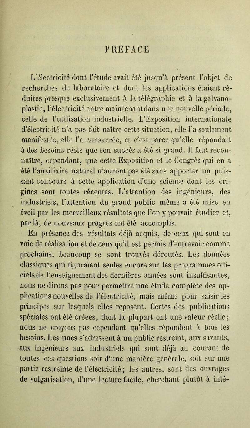 PRÉFACE L’électricité dont l’étude avait été jusqu’à présent l’objet de recherches de laboratoire et dont les applications étaient ré- duites presque exclusivement à la télégraphie et à la galvano- plastie, l’électricité entre maintenant dans une nouvelle période, celle de l’utilisation industrielle. L’Exposition internationale d’électricité n’a pas fait naître cette situation, elle l’a seulement manifestée, elle l’a consacrée, et c’est parce qu’elle répondait à des besoins réels que son succès a été si grand. Il faut recon- naître, cependant, que cette Exposition et le Congrès qui en a été J’auxiliaire naturel n’auront pas été sans apporter un puis- sant concours à cette application d’une science dont les ori- gines sont toutes récentes. L’attention des ingénieurs, des industriels, l’attention du grand public même a été mise en éveil par les merveilleux résultats que l’on y pouvait étudier et, par là, de nouveaux progrès ont été accomplis. En présence des résultats déjà acquis, de ceux qui sont en voie de réalisation et de ceux qu’il est permis d’entrevoir comme prochains, beaucoup se sont trouvés déroutés. Les données classiques qui figuraient seules encore sur les programmes offi- ciels de l’enseignement des dernières années sont insuffisantes, nous ne dirons pas pour permettre une étude complète des ap- plications nouvelles de l’électricité, mais même pour saisir les principes sur lesquels elles reposent. Certes des publications spéciales ont été créées, dont la plupart ont une valeur réelle; nous ne croyons pas cependant quelles répondent à tous les besoins. Les unes s’adressent à un public restreint, aux savants, aux ingénieurs aux industriels qui sont déjà au courant de toutes ces questions soit d’une manière générale, soit sur une partie restreinte de l’électricité ; les autres, sont des ouvrages de vulgarisation, d’une lecture facile, cherchant plutôt à inté-