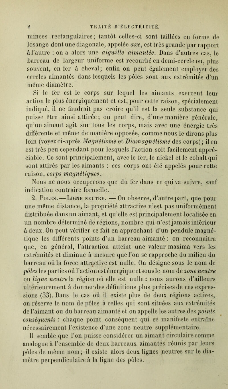 minces rectangulaires; tantôt celles-ci sont taillées en forme de losange dont une diagonale, appelée axe, est très grande par rapport à l’autre : on a alors une aiguille aimantée. Dans d’autres cas, le barreau de largeur uniforme est recourbé en demi-cercle ou, plus souvent, enfer à cheval; enfin on peut également employer des cercles aimantés dans lesquels les pôles sont aux extrémités d’un même diamètre. Si le fer est le corps sur lequel les aimants exercent leur action le plus énergiquement et est, pour cette raison, spécialement indiqué, il ne faudrait pas croire qu’il est la seule substance qui puisse être ainsi attirée; on peut dire, d’une manière générale, qu’un aimant agit sur tous les corps, mais avec une énergie très différente et même de manière opposée, comme nous le dirons plus loin (voyez ci-après Magnétisme et Diamagnétisme des corps); il en est très peu cependant pour lesquels l’action soit facilement appré- ciable. Ce sont principalement, avec le fer, le nickel et le cobalt qui sont attirés par les aimants : ces corps ont été appelés pour cette raison, corps magnétiques. Nous ne nous occuperons que du fer dans ce qui va suivre, sauf indication contraire formelle. 2. Pôles.—Ligne neutre. — On observe, d’autre part, que pour une même distance, la propriété attractive n’est pas uniformément distribuée dans un aimant, et qu’elle est principalement localisée en un nombre déterminé de régions, nombre qui n’est jamais inférieur à deux. On peut vérifier ce fait en approchant d’un pendule magné- tique les différents points d’un barreau aimanté : on reconnaîtra que, en général, l’attraction atteint une valeur maxima vers les extrémités et diminue à mesure que l’on se rapproche du milieu du barreau où la force attractive est nulle. On désigne sous le nom de pôles les parties où l’action est énergique et sous le nom de zone neutre ou ligne neutre la région où elle est nulle : nous aurons d’ailleurs ultérieurement à donner des définitions plus précises de ces expres- sions (33). Dans le cas où il existe plus de deux régions actives, on réserve le nom de pôles à celles qui sont situées aux extrémités de l’aimant ou du barreau aimanté et on appelle les autres des points conséquents : chaque point conséquent qui se manifeste entraîne nécessairement l’existence d’une zone neutre supplémentaire. 11 semble que l’on puisse considérer un aimant circulaire comme analogue à l’ensemble de deux barreaux aimantés réunis par leurs pôles de même nom ; il existe alors deux lignes neutres sur le dia- mètre perpendiculaire à la ligne des pôles.