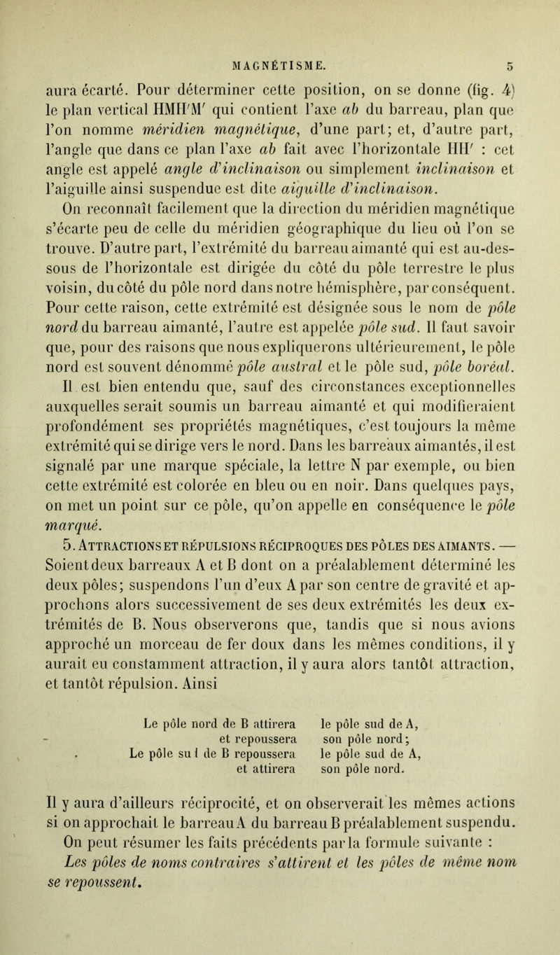 aura écarté. Pour déterminer cette position, on se donne (fig. 4) le plan vertical HMH'M' qui contient l’axe ab du barreau, plan que l’on nomme méridien magnétique, d’une part; et, d’autre part, l’angle que dans ce plan l’axe ab fait avec l’horizontale HH' : cet angle est appelé angle d'inclinaison ou simplement inclinaison et l’aiguille ainsi suspendue est dite aiguille d'inclinaison. On reconnaît facilement que la direction du méridien magnétique s’écarte peu de celle du méridien géographique du lieu où l’on se trouve. D’autre part, l’extrémité du barreau aimanté qui est au-des- sous de l’horizontale est dirigée du côté du pôle terrestre le plus voisin, du côté du pôle nord dans notre hémisphère, par conséquent. Pour cette raison, cette extrémité est désignée sous le nom de pôle nord du barreau aimanté, l’autre est appelée pôle sud. Il faut savoir que, pour des raisons que nous expliquerons ultérieurement, le pôle nord est souvent dénommé pôle austral et le pôle sud, pôle boréal. Il est bien entendu que, sauf des circonstances exceptionnelles auxquelles serait soumis un barreau aimanté et qui modifieraient profondément ses propriétés magnétiques, c’est toujours la même extrémité qui se dirige vers le nord. Dans les barreaux aimantés, il est signalé par une marque spéciale, la lettre N par exemple, ou bien cette extrémité est colorée en bleu ou en noir. Dans quelques pays, on met un point sur ce pôle, qu’on appelle en conséquence le pôle marqué. 5. Attractions et répulsions réciproques des pôles des aimants. — Soient deux barreaux A et B dont on a préalablement déterminé les deux pôles; suspendons l’un d’eux A par son centre de gravité et ap- prochons alors successivement de ses deux extrémités les deux ex- trémités de B. Nous observerons que, tandis que si nous avions approché un morceau de fer doux dans les mêmes conditions, il y aurait eu constamment attraction, il y aura alors tantôt attraction, et tantôt répulsion. Ainsi Le pôle nord de B attirera et repoussera Le pôle su 1 de B repoussera et attirera le pôle sud de A, son pôle nord; le pôle sud de A, son pôle nord. Il y aura d’ailleurs réciprocité, et on observerait les mêmes actions si on approchait le barreau A du barreau B préalablement suspendu. On peut résumer les faits précédents parla formule suivante : Les pôles de noms contraires s'attirent et les pôles de même nom se repoussent.