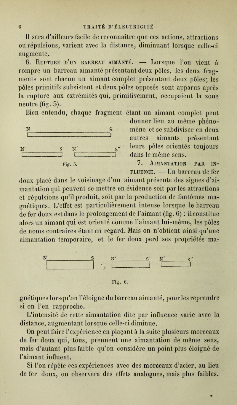 11 sera d’ailleurs facile de reconnaître que ces actions, attractions ou répulsions, varient avec la distance, diminuant lorsque celle-ci augmente. 6. Rupture d’un barreau aimanté. — Lorsque l’on vient à rompre un barreau aimanté présentant deux pôles, les deux frag- ments sont chacun un aimant complet présentant deux pôles; les pôles primitifs subsistent et deux pôles opposés sont apparus après Ja rupture aux extrémités qui, primitivement, occupaient la zone neutre (fig. 5). Bien entendu, chaque fragment étant un aimant complet peut donner lieu au même phéno- mène et se subdiviser en deux autres aimants présentant leurs pôles orientés toujours dans le même sens. 7. Aimantation par in- fluence. — Un barreau de fer doux placé dans le voisinage d’un aimant présente des signes d’ai- mantation qui peuvent se mettre en évidence soit parles attractions ot répulsions qu’il produit, soit par la production de fantômes ma- gnétiques. L’effet est particulièrement intense lorsque le barreau de fer doux est dans le prolongement de l’aimant (fig. 6) : il constitue alors un aimant qui est orienté comme l’aimant lui-même, les pôles de noms contraires étant en regard. Mais on n’obtient ainsi qu’une aimantation temporaire, et le fer doux perd ses propriétés ma- N S T£ S' N s” Fig. 6. gnétiques lorsqu’on l’éloigne du barreau aimanté, pour les reprendre si on l’en rapproche. L’intensité de cette aimantation dite par influence varie avec la distance, augmentant lorsque celle-ci diminue. On peut faire l’expérience en plaçant à la suite plusieurs morceaux de fer doux qui, tous, prennent une aimantation de même sens, mais d’autant plus faible qu’on considère un point plus éloigné de l’aimant influent. Si l’on répète ces expériences avec des morceaux d’acier, au lieu de fer doux, on observera des effets analogues, mais plus faibles. :n s i - \ s' n s 1 _Z3 i 1