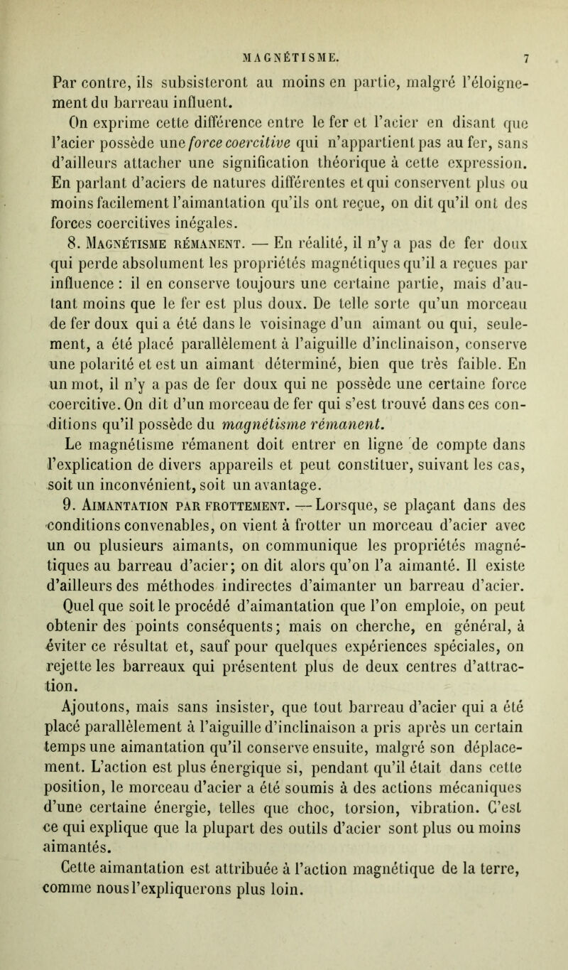 Par contre, ils subsisteront au moins en partie, malgré l’éloigne- ment du barreau influent. On exprime cette différence entre le fer et l’acier en disant que l’acier possède unforce coercitive qui n’appartient pas au fer, sans d’ailleurs attacher une signification théorique à cette expression. En parlant d’aciers de natures différentes et qui conservent plus ou moins facilement l’aimantation qu’ils ont reçue, on dit qu’il ont des forces coercitives inégales. 8. Magnétisme rémanent. — En réalité, il n’y a pas de fer doux qui perde absolument les propriétés magnétiques qu’il a reçues par influence : il en conserve toujours une certaine partie, mais d’au- tant moins que le fer est plus doux. De telle sorte qu’un morceau de fer doux qui a été dans le voisinage d’un aimant ou qui, seule- ment, a été placé parallèlement à l’aiguille d’inclinaison, conserve une polarité et est un aimant déterminé, bien que très faible. En un mot, il n’y a pas de fer doux qui ne possède une certaine force coercitive. On dit d’un morceau de fer qui s’est trouvé dans ces con- ditions qu’il possède du magnétisme rémanent. Le magnétisme rémanent doit entrer en ligne de compte dans l’explication de divers appareils et peut constituer, suivant les cas, soit un inconvénient, soit un avantage. 9. Aimantation par frottement. — Lorsque, se plaçant dans des conditions convenables, on vient à frotter un morceau d’acier avec un ou plusieurs aimants, on communique les propriétés magné- tiques au barreau d’acier; on dit alors qu’on l’a aimanté. Il existe d’ailleurs des méthodes indirectes d’aimanter un barreau d’acier. Quelque soit le procédé d’aimantation que l’on emploie, on peut obtenir des points conséquents; mais on cherche, en général, à éviter ce résultat et, sauf pour quelques expériences spéciales, on rejette les barreaux qui présentent plus de deux centres d’attrac- tion. Ajoutons, mais sans insister, que tout barreau d’acier qui a été placé parallèlement à l’aiguille d’inclinaison a pris après un certain temps une aimantation qu’il conserve ensuite, malgré son déplace- ment. L’action est plus énergique si, pendant qu’il était dans cette position, le morceau d’acier a été soumis à des actions mécaniques d’une certaine énergie, telles que choc, torsion, vibration. C’esl ce qui explique que la plupart des outils d’acier sont plus ou moins aimantés. Cette aimantation est attribuée à l’action magnétique de la terre, comme nous l’expliquerons plus loin.