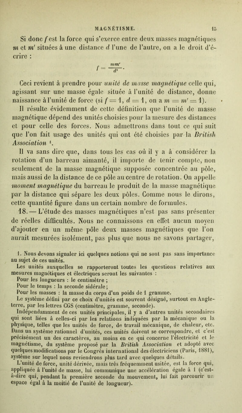 Si donc /'est la force qui s’exerce entre deux masses magnétiques m et m' situées à une distance d l’une de l’autre, on a le droit d’é- crire : r mm' • = ~HT' Ceci revient à prendre pour unité de masse magnétique celle qui, agissant sur une masse égale située à l’unité de distance, donne naissance à l’unité de force (si f — 1, d = 1, onam = m' = l). Il résulte évidemment de cette définition que l’unité de masse magnétique dépend des unités choisies pour la mesure des distances et pour celle des forces. Nous admettrons dans tout ce qui suit que l’on fait usage des unités qui ont été choisies par la British Association i. Il va sans dire que, dans tous les cas où il y a à considérer la rotation d’un barreau aimanté, il importe de tenir compte, non seulement de la masse magnétique supposée concentrée au pôle, mais aussi de la distance de ce pôle au centre de rotation. On appelle moment magnétique du barreau le produit de la masse magnétique par la distance qui sépare les deux pôles. Comme nous le dirons, cette quantité figure dans un certain nombre de formules. 18. — L’étude des masses magnétiques n’est pas sans présentei de réelles difficultés. Nous ne connaissons en effet aucun moyen d’ajouter en un même pôle deux masses magnétiques que l’on aurait mesurées isolément, pas plus que nous ne savons partager, 1. Nous devons signaler ici quelques notions qui ne sont pas sans importance au sujet de ces unités. Les unités auxquelles se rapporteront toutes les questions relatives aux mesures magnétiques et électriques seront les suivantes : Pour les longueurs : le centimètre ; Pour le temps : la seconde sidérale; Pour les masses : la masse du corps d’un poids de 1 gramme. Le système défini par ce choix d’unités est souvent désigné, surtout en Angle- terre, par les lettres GGS (centimètre, gramme, seconde). Indépendamment de ces unités principales, il y a d’autres unités secondaires qui sont liées à celles-ci par les relations indiquées par la mécanique ou la physique, telles que les unités de force, de travail mécanique, de chaleur, etc. Dans un système rationnel d’unités, ces unités doivent se correspondre, et c’est précisément un des caractères, au moins en ce qui concerne l’électricité et le magnétisme, du système proposé par la British Association et adopté avec quelques modifications par le Congrès international des électriciens (Paris, 1881), système sur lequel nous reviendrons plus tard avec quelques détails. L’unité de force, unité dérivée, mais très fréquemment usitée, est la force qui, appliquée à l’unité de masse, lui communique une accélération égale à 1 (c’est- à-dire qui, pendant la première seconde du mouvement, lui fait parcourir un espace égal à la moitié de l’unité de longueur).