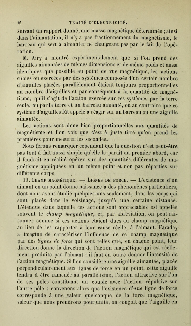 suivant un rapport donné, une masse magnétique déterminée ; ainsi dans l’aimantation, il n’y a pas fractionnement du magnétisme, le barreau qui sert à aimanter ne changeant pas par le fait de l’opé- ration. M. Airy a montré expérimentalement que si l’on prend des aiguilles aimantées de mêmes dimensions et de même poids et aussi identiques que possible au point de vue magnétique, les actions subies ou exercées par des systèmes composés d’un certain nombre d’aiguilles placées parallèlement étaient toujours proportionnelles au nombre d’aiguilles et par conséquent à la quantité de magné- tisme, qu’il s’agît de l’action exercée sur ces systèmes par la terre seule, ou parla terre et un barreau aimanté, ou au contraire que ce système d’aiguilles fût appelé à réagir sur un barreau ou une aiguille aimantée. Les actions sont donc bien proportionnelles aux quantités de magnétisme et l’on voit que c’est à juste titre qu’on prend les premières pour mesurer les secondes. Nous ferons remarquer cependant que la question n’est peut-être pas tout à fait aussi simple qu’elle le paraît au premier abord, car il faudrait en réalité opérer sur des quantités différentes de ma- gnétisme appliquées en un même point et non pas réparties sur différents corps. 19. Champ magnétique. — Lignes de force. — L’existence d’un aimant en un point donne naissance à des phénomènes particuliers, dont nous avons étudié quelques-uns seulement, dans les corps qui sont placés dans le voisinage, jusqu’à une certaine distance. L’étendue dans laquelle ces actions sont appréciables est appelée souvent le champ magnétique, et, par abréviation, on peut rai- sonner comme si ces actions étaient dues au champ magnétique au lieu de les rapporter à leur cause réelle, à l’aimant. Faraday a imaginé de caractériser l’influence de ce champ magnétique par des lignes de force qui sont telles que, en chaque point, leur direction donne la direction de l’action magnétique qui est réelle- ment produite par l’aimant : il faut en outre donner l’intensité de l’action magnétique. Si l’on considère une aiguille aimantée, placée perpendiculairement aux lignes de force en un point, cette aiguille tendra à être ramenée au parallélisme, l’action attractive sur l’un de ses pôles constituant un couple avec l’action répulsive sur l’autre pôle : convenons alors que l’existence d'une ligne de force corresponde à une valeur quelconque de la force magnétique, valeur que nous prendrons pour unité, on conçoit que l’aiguille en