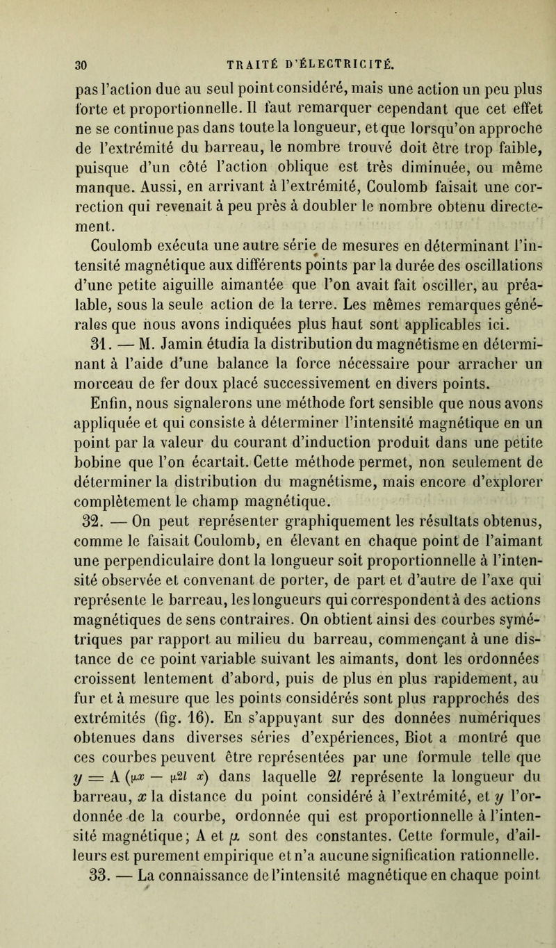 pas l’action due au seul point considéré, mais une action un peu plus forte et proportionnelle. Il faut remarquer cependant que cet effet ne se continue pas dans toute la longueur, et que lorsqu’on approche de l’extrémité du barreau, le nombre trouvé doit être trop faible, puisque d’un côté l’action oblique est très diminuée, ou même manque. Aussi, en arrivant à l’extrémité, Coulomb faisait une cor- rection qui revenait à peu près à doubler le nombre obtenu directe- ment. Coulomb exécuta une autre série de mesures en déterminant l’in- * tensité magnétique aux différents points par la durée des oscillations d’une petite aiguille aimantée que l’on avait fait osciller, au préa- lable, sous la seule action de la terre. Les mêmes remarques géné- rales que nous avons indiquées plus haut sont applicables ici. 31.— M. Jamin étudia la distribution du magnétisme en détermi- nant à l’aide d’une balance la force nécessaire pour arracher un morceau de fer doux placé successivement en divers points. Enfin, nous signalerons une méthode fort sensible que nous avons appliquée et qui consiste à déterminer l’intensité magnétique en un point par la valeur du courant d’induction produit dans une petite bobine que l’on écartait. Cette méthode permet, non seulement de déterminer la distribution du magnétisme, mais encore d’explorer complètement le champ magnétique. 32. — On peut représenter graphiquement les résultats obtenus, comme le faisait Coulomb, en élevant en chaque point de l’aimant une perpendiculaire dont la longueur soit proportionnelle à l’inten- sité observée et convenant de porter, de part et d’autre de l’axe qui représente le barreau, les longueurs qui correspondent à des actions magnétiques de sens contraires. On obtient ainsi des courbes symé- triques par rapport au milieu du barreau, commençant à une dis- tance de ce point variable suivant les aimants, dont les ordonnées croissent lentement d’abord, puis de plus en plus rapidement, au fur et à mesure que les points considérés sont plus rapprochés des extrémités (fig. 16). En s’appuyant sur des données numériques obtenues dans diverses séries d’expériences, Biot a montré que ces courbes peuvent être représentées par une formule telle que y = A (y-n — \&i *) dans laquelle %l représente la longueur du barreau, x la distance du point considéré à l’extrémité, et y l’or- donnée de la courbe, ordonnée qui est proportionnelle à l’inten- sité magnétique; A et [x sont des constantes. Cette formule, d’ail- leurs est purement empirique et n’a aucune signification rationnelle. 33. — La connaissance de l’intensité magnétique en chaque point