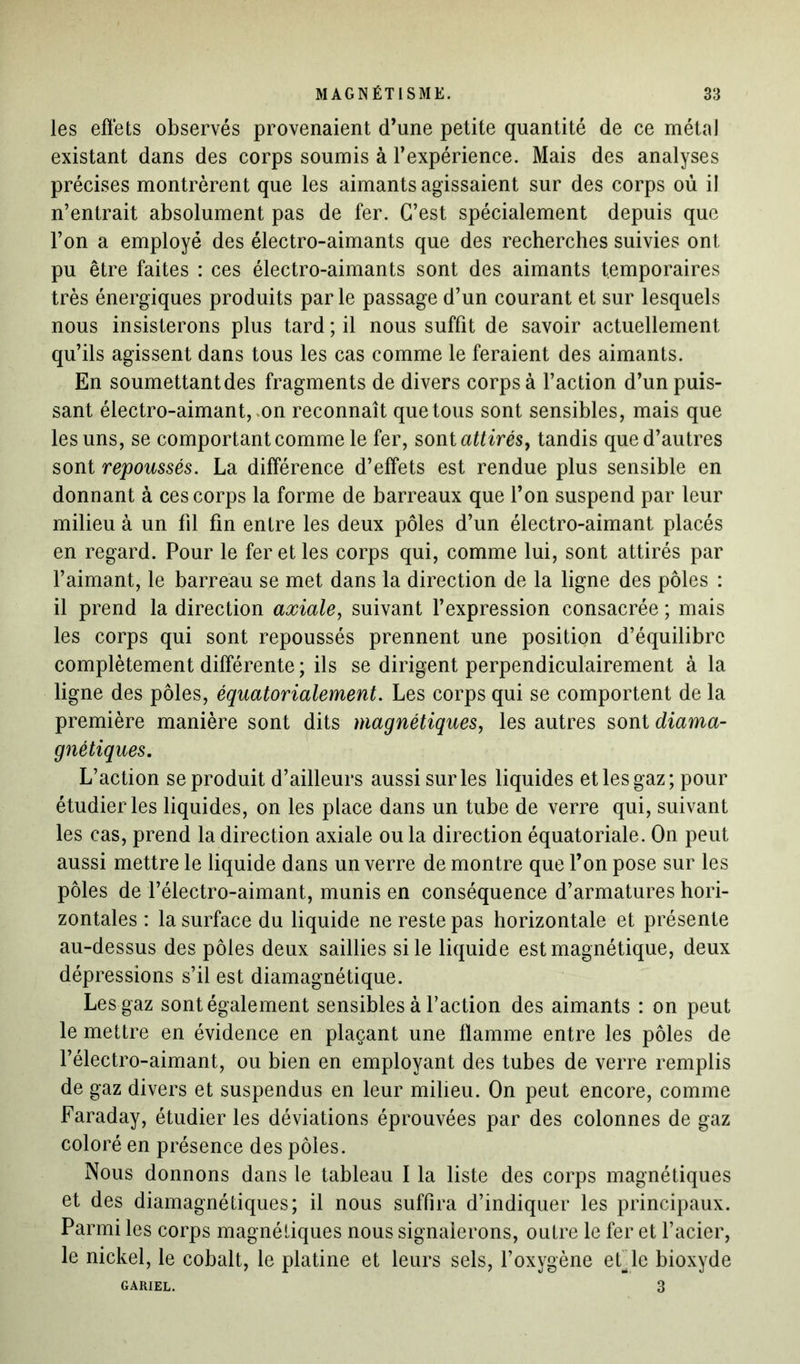 les effets observés provenaient d’une petite quantité de ce métal existant dans des corps soumis à l’expérience. Mais des analyses précises montrèrent que les aimants agissaient sur des corps où il n’entrait absolument pas de fer. C’est spécialement depuis que l’on a employé des électro-aimants que des recherches suivies ont pu être faites : ces électro-aimants sont des aimants temporaires très énergiques produits parle passage d’un courant et sur lesquels nous insisterons plus tard ; il nous suffit de savoir actuellement qu’ils agissent dans tous les cas comme le feraient des aimants. En soumettant des fragments de divers corps à l’action d’un puis- sant électro-aimant, on reconnaît que tous sont sensibles, mais que les uns, se comportant comme le fer, sont attirés, tandis que d’autres sont repoussés. La différence d’effets est rendue plus sensible en donnant à ces corps la forme de barreaux que l’on suspend par leur milieu à un fil fin entre les deux pôles d’un électro-aimant placés en regard. Pour le fer et les corps qui, comme lui, sont attirés par l’aimant, le barreau se met dans la direction de la ligne des pôles : il prend la direction axiale, suivant l’expression consacrée ; mais les corps qui sont repoussés prennent une position d’équilibre complètement différente ; ils se dirigent perpendiculairement à la ligne des pôles, équatorialement. Les corps qui se comportent de la première manière sont dits magnétiques, les autres sont diama- gnétiques. L’action se produit d’ailleurs aussi sur les liquides et les gaz; pour étudier les liquides, on les place dans un tube de verre qui, suivant les cas, prend la direction axiale ou la direction équatoriale. On peut aussi mettre le liquide dans un verre de montre que l’on pose sur les pôles de l’électro-aimant, munis en conséquence d’armatures hori- zontales : la surface du liquide ne reste pas horizontale et présente au-dessus des pôles deux saillies si le liquide est magnétique, deux dépressions s’il est diamagnétique. Les gaz sont également sensibles à l’action des aimants : on peut le mettre en évidence en plaçant une flamme entre les pôles de l’électro-aimant, ou bien en employant des tubes de verre remplis de gaz divers et suspendus en leur milieu. On peut encore, comme Faraday, étudier les déviations éprouvées par des colonnes de gaz coloré en présence des pôles. Nous donnons dans le tableau I la liste des corps magnétiques et des diamagnétiques; il nous suffira d’indiquer les principaux. Parmi les corps magnétiques nous signalerons, outre le fer et l’acier, le nickel, le cobalt, le platine et leurs sels, l’oxygène eide bioxyde GARIEL. 3