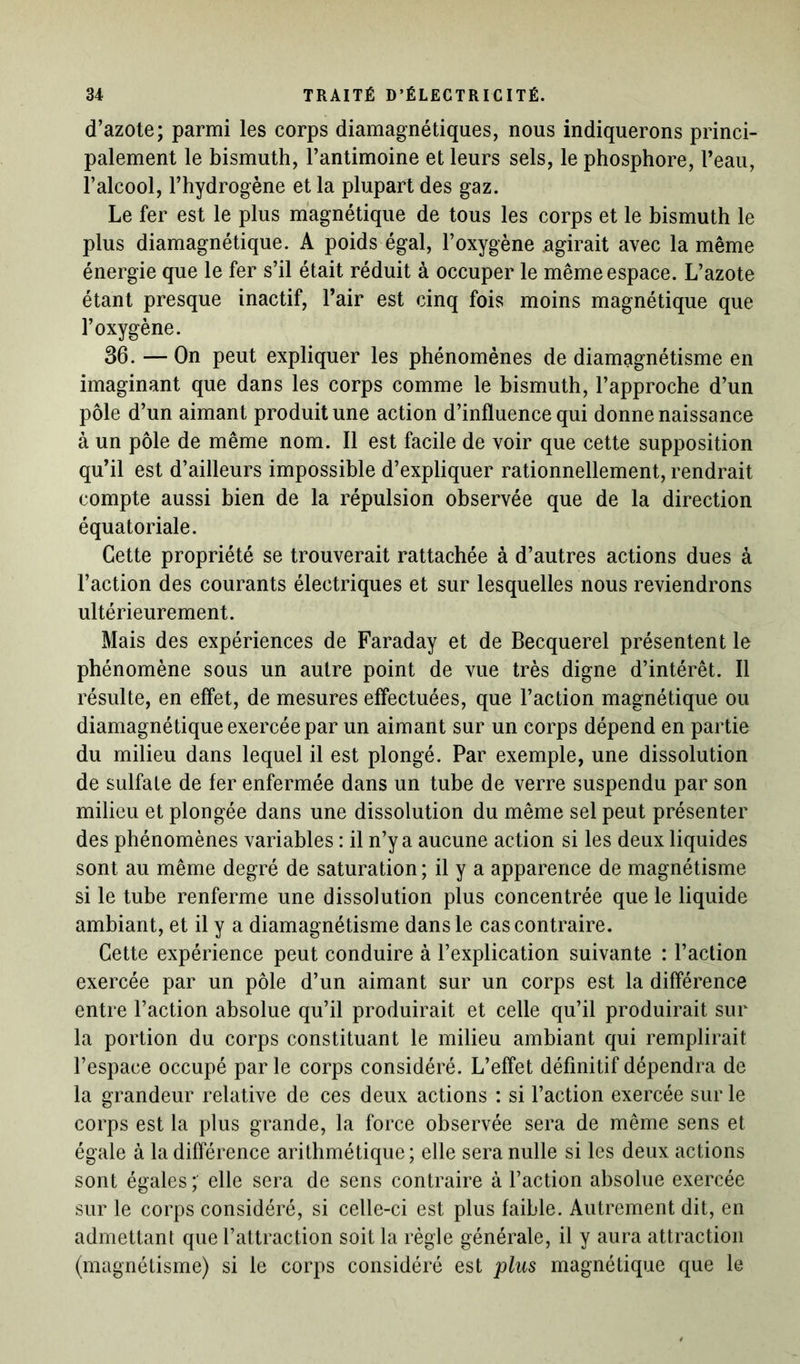 d’azote; parmi les corps diamagnétiques, nous indiquerons princi- palement le bismuth, l’antimoine et leurs sels, le phosphore, l’eau, l’alcool, l’hydrogène et la plupart des gaz. Le fer est le plus magnétique de tous les corps et le bismuth le plus diamagnétique. A poids égal, l’oxygène .agirait avec la même énergie que le fer s’il était réduit à occuper le même espace. L’azote étant presque inactif, l’air est cinq fois moins magnétique que l’oxygène. 36. — On peut expliquer les phénomènes de diamagnétisme en imaginant que dans les corps comme le bismuth, l’approche d’un pôle d’un aimant produit une action d’influence qui donne naissance à un pôle de même nom. Il est facile de voir que cette supposition qu’il est d’ailleurs impossible d’expliquer rationnellement, rendrait compte aussi bien de la répulsion observée que de la direction équatoriale. Cette propriété se trouverait rattachée à d’autres actions dues à l’action des courants électriques et sur lesquelles nous reviendrons ultérieurement. Mais des expériences de Faraday et de Becquerel présentent le phénomène sous un autre point de vue très digne d’intérêt. Il résulte, en effet, de mesures effectuées, que l’action magnétique ou diamagnétique exercée par un aimant sur un corps dépend en partie du milieu dans lequel il est plongé. Par exemple, une dissolution de sulfate de fer enfermée dans un tube de verre suspendu par son milieu et plongée dans une dissolution du même sel peut présenter des phénomènes variables : il n’y a aucune action si les deux liquides sont au même degré de saturation ; il y a apparence de magnétisme si le tube renferme une dissolution plus concentrée que le liquide ambiant, et il y a diamagnétisme dans le cas contraire. Cette expérience peut conduire à l’explication suivante : l’action exercée par un pôle d’un aimant sur un corps est la différence entre l’action absolue qu’il produirait et celle qu’il produirait sur la portion du corps constituant le milieu ambiant qui remplirait l’espace occupé par le corps considéré. L’effet définitif dépendra de la grandeur relative de ces deux actions : si l’action exercée sur le corps est la plus grande, la force observée sera de même sens et égale à la différence arithmétique; elle sera nulle si les deux actions sont égales; elle sera de sens contraire à l’action absolue exercée sur le corps considéré, si celle-ci est plus faible. Autrement dit, en admettant que l’attraction soit la règle générale, il y aura attraction (magnétisme) si le corps considéré est plus magnétique que le