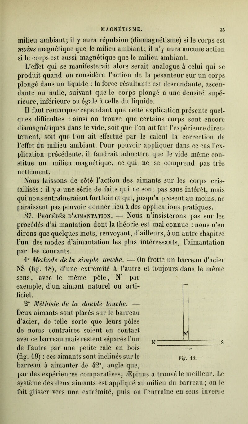 milieu ambiant; il y aura répulsion (diamagnétisme) si le corps est moins magnétique que le milieu ambiant ; il n’y aura aucune action si le corps est aussi magnétique que le milieu ambiant. L’effet qui se manifesterait alors serait analogue à celui qui se produit quand on considère l’action de la pesanteur sur un corps plongé dans un liquide : la force résultante est descendante, ascen- dante ou nulle, suivant que le corps plongé a une densité supé- rieure, inférieure ou égale à celle du liquide. Il faut remarquer cependant que cette explication présente quel- ques difficultés : ainsi on trouve que certains corps sont encore diamagnétiques dans le vide, soit que l’on ait fait l’expérience direc- tement, soit que l’on ait effectué par le calcul la correction de l’effet du milieu ambiant. Pour pouvoir appliquer dans ce cas l’ex- plication précédente, il faudrait admettre que le vide même con- stitue un milieu magnétique, ce qui ne se comprend pas très nettement. Nous laissons de côté l’action des aimants sur les corps cris- tallisés : il y a une série de faits qui ne sont pas sans intérêt, mais qui nous entraîneraient fort loin et qui, jusqu’à présent au moins, ne paraissent pas pouvoir donner lieu à des applications pratiques. 87. Procédés d’aimantation. — Nous n’insisterons pas sur les procédés d’ai mantation dont la théorie est mal connue : nous n’en dirons que quelques mots, renvoyant, d’ailleurs, à un autre chapitre l’un des modes d’aimantation les plus intéressants, l’aimantation par les courants. 1° Méthode de la simple touche. — On frotte un barreau d’acier NS (fig. 18), d’une extrémité à l’autre et toujours dans le même sens, avec le même pôle, N' par exemple, d’un aimant naturel ou arti- ficiel. 2° Méthode de la double touche. — Deux aimants sont placés sur le barreau d’acier, de telle sorte que leurs pôles de noms contraires soient en contact N avec ce barreau mais restent séparés l’un N1 lJ —j § de l’autre par une petite cale en bois —> (fig. 49) : ces aimants sont inclinés sur le Fig. 18. barreau à aimanter de 42°, angle que, par des expériences comparatives, Æpinus a trouvé le meilleur. Le système des deux aimants est appliqué au milieu du barreau ; on le fait glisser vers une extrémité, puis on l’entraîne en sens inverse