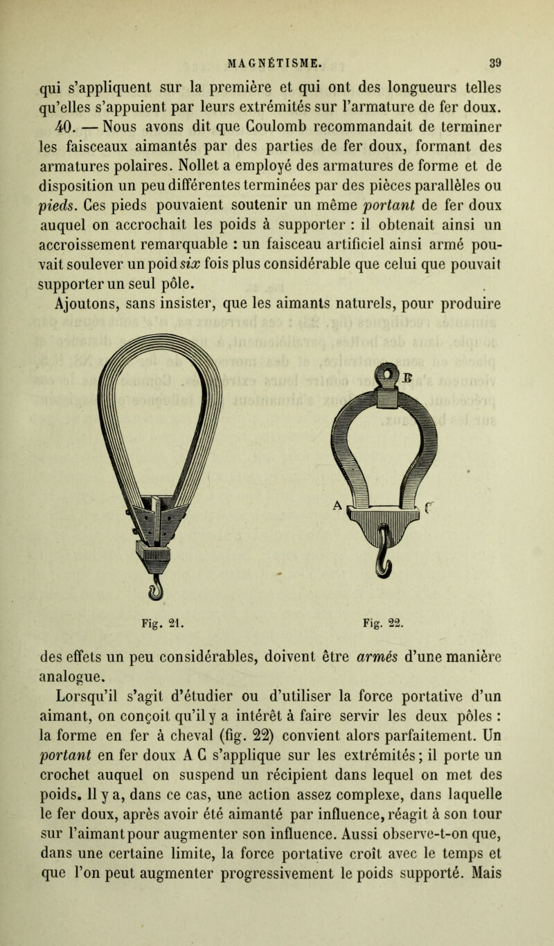 qui s’appliquent sur la première et qui ont des longueurs telles qu’elles s’appuient par leurs extrémités sur l’armature de fer doux. 40. — Nous avons dit que Coulomb recommandait de terminer les faisceaux aimantés par des parties de fer doux, formant des armatures polaires. Nollet a employé des armatures de forme et de disposition un peu différentes terminées par des pièces parallèles ou pieds. Ces pieds pouvaient soutenir un même portant de fer doux auquel on accrochait les poids à supporter : il obtenait ainsi un accroissement remarquable : un faisceau artificiel ainsi armé pou- vait soulever unpoidsi# fois plus considérable que celui que pouvait supporter un seul pôle. Ajoutons, sans insister, que les aimants naturels, pour produire Fig. 21. Fig. 22. des effets un peu considérables, doivent être armés d’une manière analogue. Lorsqu’il s’agit d’étudier ou d’utiliser la force portative d’un aimant, on conçoit qu’il y a intérêt à faire servir les deux pôles : la forme en fer à cheval (fig. 22) convient alors parfaitement. Un portant en fer doux A C s’applique sur les extrémités ; il porte un crochet auquel on suspend un récipient dans lequel on met des poids. 11 y a, dans ce cas, une action assez complexe, dans laquelle le fer doux, après avoir été aimanté par influence, réagit à son tour sur l’aimant pour augmenter son influence. Aussi observe-t-on que, dans une certaine limite, la force portative croît avec le temps et que l’on peut augmenter progressivement le poids supporté. Mais