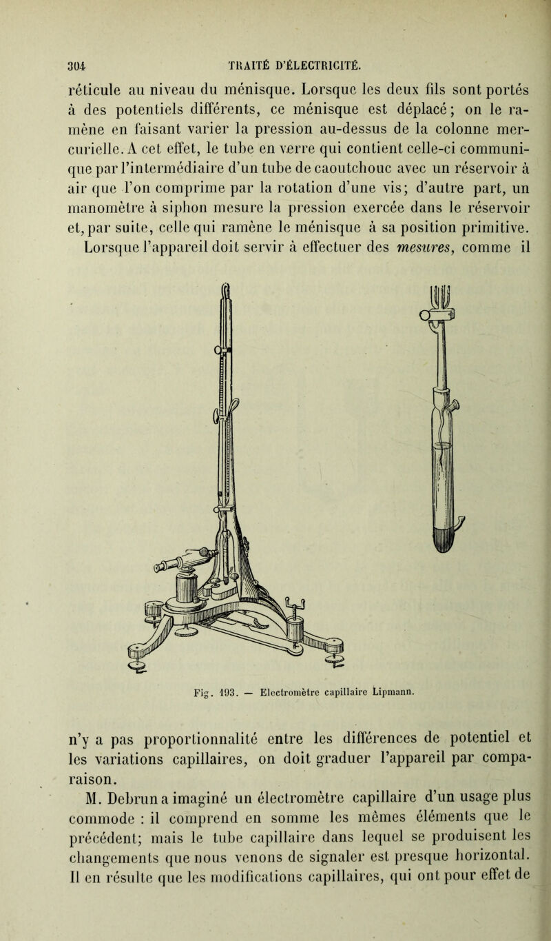 réticule au niveau du ménisque. Lorsque les deux fils sont portés à des potentiels différents, ce ménisque est déplacé; on le ra- mène en faisant varier la pression au-dessus de la colonne mer- curielle. A cet effet, le tube en verre qui contient celle-ci communi- que par l’intermédiaire d’un tube de caoutchouc avec un réservoir à air que l’on comprime par la rotation d’une vis; d’autre part, un manomètre à siphon mesure la pression exercée dans le réservoir et, par suite, celle qui ramène le ménisque à sa position primitive. Lorsque l’appareil doit servir à effectuer des mesures, comme il Fig. 193. — Electromètre capillaire Lipmann. n’y a pas proportionnalité entre les différences de potentiel et les variations capillaires, on doit graduer l’appareil par compa- raison. M. Debrun a imaginé un électromètre capillaire d’un usage plus commode : il comprend en somme les mêmes éléments que le précédent; mais le tube capillaire dans lequel se produisent les changements que nous venons de signaler est presque horizontal. Il en résulte que les modifications capillaires, qui ont pour effet de