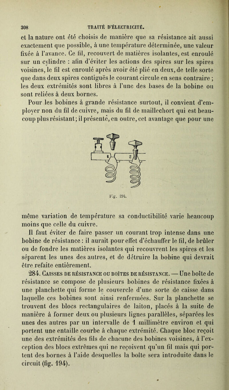 et la nature ont été choisis de manière que sa résistance ait aussi exactement que possible, à une température déterminée, une valeur fixée à l’avance. Ce fil, recouvert de matières isolantes, est enroulé sur un cylindre : afin d’éviter les actions des spires sur les spires voisines, le fil est enroulé après avoir été plié en deux, de telle sorte que dans deux spires contiguës le courant circule en sens contraire ; les deux extrémités sont libres à l’une des bases de la bobine ou sont reliées à deux bornes. Pour les bobines à grande résistance surtout, il convient d’em- ployer non du fil de cuivre, mais du fil de maillechort qui est beau- coup plus résistant; il présenté, en outre, cet avantage que pour une même variation de température sa conductibilité varie beaucoup moins que celle du cuivre. Il faut éviter de faire passer un courant trop intense dans une bobine de résistance : il aurait pour effet d’échauffer le fil, de brûler ou de fondre les matières isolantes qui recouvrent les spires et les séparent les unes des autres, et de détruire la bobine qui devrait être refaite entièrement. 284. Caisses de résistance ou boîtes de résistance. — Une boîte de résistance se compose de plusieurs bobines de résistance fixées à une planchette qui forme le couvercle d’une sorte de caisse dans laquelle ces bobines sont ainsi renfermées. Sur la planchette se trouvent des blocs rectangulaires de laiton, placés à la suite de manière à former deux ou plusieurs lignes parallèles, séparées les unes des autres par un intervalle de 1 millimètre environ et qui portent une entaille courbe à chaque extrémité. Chaque bloc reçoit une des extrémités des fils de chacune des bobines voisines, à l’ex- ception des blocs extrêmes qui ne reçoivent qu’un fil mais qui por- tent des bornes à l’aide desquelles la boîte sera introduite dans le circuit (fig. 194).