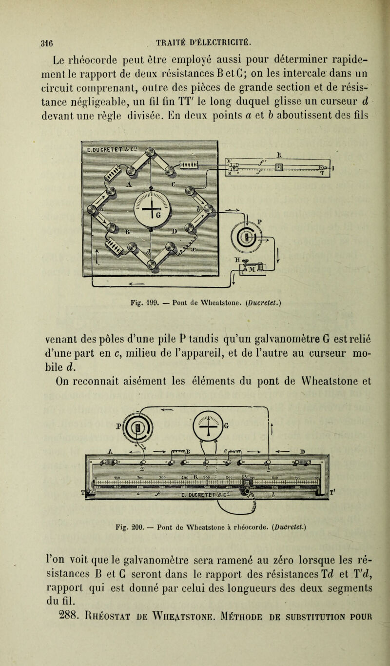 Le rhéocorde peut être employé aussi pour déterminer rapide- ment le rapport de deux résistances B et G; on les intercale dans un circuit comprenant, outre des pièces de grande section et de résis- tance négligeable, un fil fin TT' le long duquel glisse un curseur d devant une règle divisée. En deux points a et b aboutissent des fils Fig. 199. — Pont de Wheatstone. (Ducretet.) venant des pôles d’une pile P tandis qu’un galvanomètre G est relié d’une part en c, milieu de l’appareil, et de l’autre au curseur mo- bile d. On reconnait aisément les éléments du pont de Wheatstone et Fig. 200. — Pont de Wheatstone à rliéocorde. (Ducretet.) l’on voit que le galvanomètre sera ramené au zéro lorsque les ré- sistances B et G seront dans le rapport des résistances T d et T'd, rapport qui est donné par celui des longueurs des deux segments du fil. 288. Rhéostat de Wheatstone. Méthode de substitution pour