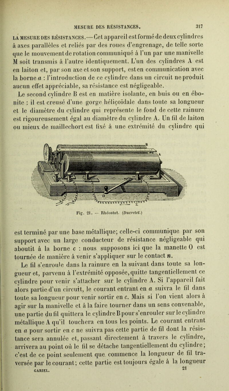 la mesure des résistances.— Cet appareil est formé de deux cylindres à axes parallèles et reliés par des roues d’engrenage, de telle sorte que le mouvement de rotation communiqué à l’un par une manivelle M soit transmis à l’autre identiquement. L’un des cylindres A est en laiton et, par son axe et son support, est en communication avec la borne a : l’introduction de ce cylindre dans un circuit ne produit aucun effet appréciable, sa résistance est négligeable. Le second cylindre B est en matière isolante, en buis ou en ébo- nite : il est creusé d’une gorge héliçoïdale dans toute sa longueur et le diamètre du cylindre qui représente le fond de cette rainure est rigoureusement égal au diamètre du cylindre A. Un fil de laiton ou mieux de maillechort est fixé à une extrémité du cylindre qui Fig. 21. — Rhéostat. (Ducretet.) est terminé par une base métallique; celle-ci communique par son support avec un large conducteur de résistance négligeable qui aboutit à la borne c : nous supposons ici que la manette O est tournée de manière à venir s’appliquer sur le contact w. Le fil s’enroule dans la rainure en la suivant dans toute sa lon- gueur et, parvenu à l’extrémité opposée, quitte tangentiellement.ee cylindre pour venir s’attacher sur le cylindre A. Si l’appareil fait alors partie d’un circuit, le courant entrant en a suivra le fil dans toute sa longueur pour venir sortir en c. Mais si l’on vient alors à agir sur la manivelle et à la faire tourner dans un sens convenable, une partie du fil quittera le cylindre B pour s’enrouler sur le cylindre métallique A qu’il touchera en tous les points. Le courant entrant en a pour sortir en c ne suivra pas cette partie de fil dont la résis- tance sera annulée et, passant directement à travers le cylindre, arrivera au point où le fil se détache tangentiellement du cylindre ; c’est de ce point seulement que commence la longueur de fil tra- versée par le courant; cette partie est toujours égale à la longueur GARIEL. '