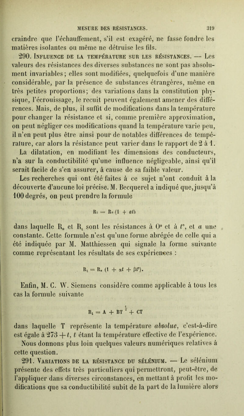 craindre que réchauffement, s’il est exagéré, ne fasse fondre les matières isolantes ou même ne détruise les fils. 290. Influence de la température sur les résistances. — Les valeurs des résistances des diverses substances ne sont pas absolu- ment invariables ; elles sont modifiées, quelquefois d’une manière considérable, par la présence de substances étrangères, même en très petites proportions; des variations dans la constitution phy- sique, l’écrouissage, le recuit peuvent également amener des diffé- rences. Mais, de plus, il suffit de modifications dans la température pour changer la résistance et si, comme première approximation, on peut négliger ces modifications quand la température varie peu, il n’en peut plus être ainsi pour de notables différences de tempé- rature, car alors la résistance peut varier dans le rapport de 2 à 1. La dilatation, en modifiant les dimensions des conducteurs, n’a sur la conductibilité qu’une influence négligeable, ainsi qu’il serait facile de s’en assurer, à cause de sa faible valeur. Les recherches qui ont été faites à ce sujet n’ont conduit à la découverte d’aucune loi précise. M. Becquerel a indiqué que, jusqu’à 100 degrés, on peut prendre la formule Rt = Ro (1 + at) dans laquelle R0 et Rt sont les résistances à 0° et à t°, et a une constante. Cette formule n’est qu’une forme abrégée de celle qui a été indiquée par M. Matthiessen qui signale la forme suivante comme représentant les résultats de ses expériences : Rt = R» (l + at + pt!). Enfin, M. C. W. Siemens considère comme applicable à tous les cas la formule suivante Rt = A + bt 2 -f CT dans laquelle T représente la température absolue, c’est-à-dire est égale à 273 -\-t, t étant la température effective de l’expérience. Nous donnons plus loin quelques valeurs numériques relatives à cette question. 291. Variations de la résistance du sélénium. — Le sélénium présente des effets très particuliers qui permettront, peut-être, de l’appliquer dans diverses circonstances, en mettant à profit les mo- difications que sa conductibilité subit de la part de la lumière alors