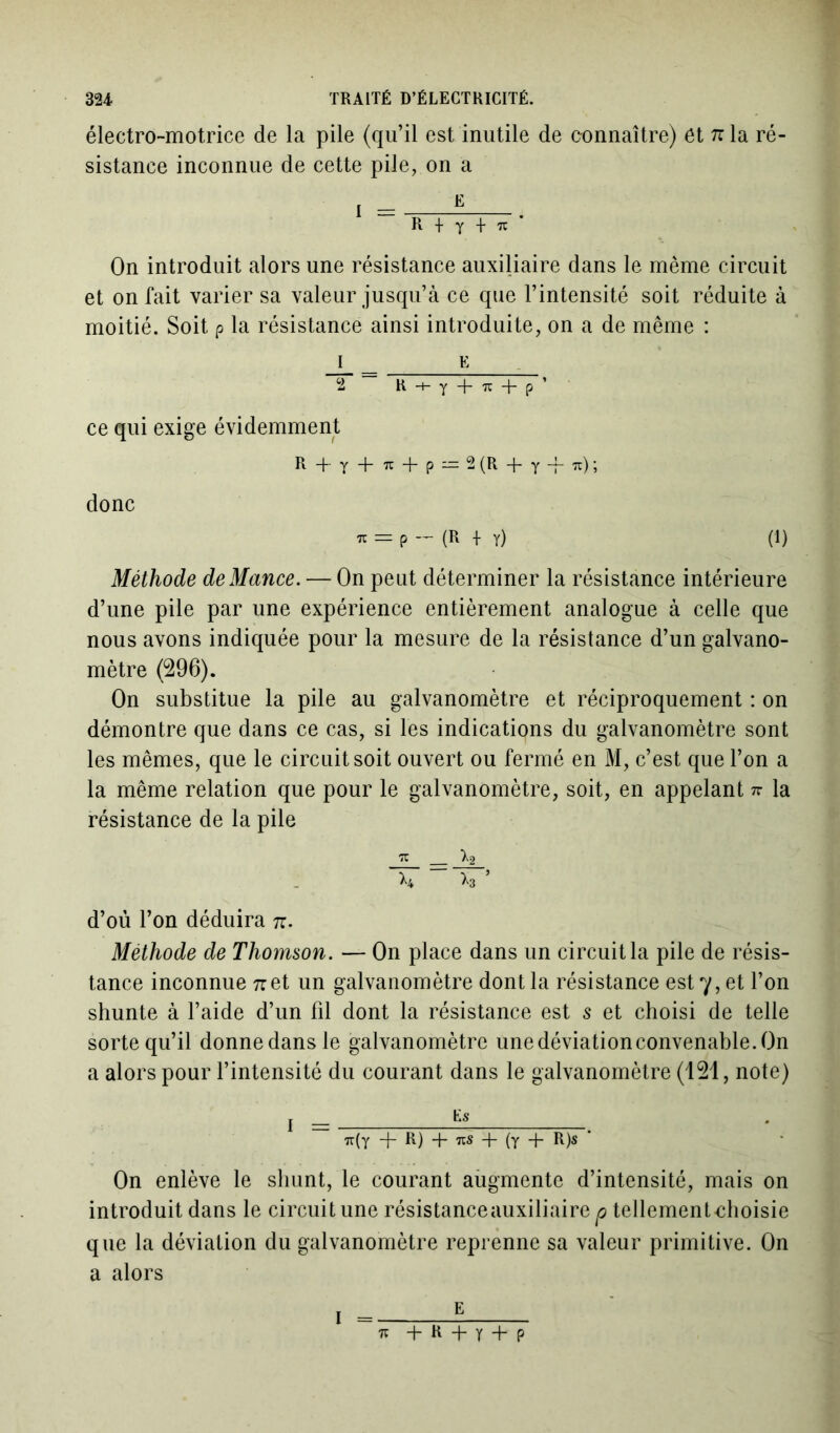 électro-motrice de la pile (qu’il est inutile de connaître) et 7ila ré- sistance inconnue de cette pile, on a R + y + ic On introduit alors une résistance auxiliaire dans le même circuit et on fait varier sa valeur jusqu’à ce que l’intensité soit réduite à moitié. Soit p la résistance ainsi introduite, on a de même : 1 E 2 “ R + y + u + p’ ce qui exige évidemment R + Y + IC + P = 2 (R + y -f 7c) ; donc TC = p — (R -f y) (1) Méthode de Mance. — On peut déterminer la résistance intérieure d’une pile par une expérience entièrement analogue à celle que nous avons indiquée pour la mesure de la résistance d’un galvano- mètre (296). On substitue la pile au galvanomètre et réciproquement : on démontre que dans ce cas, si les indications du galvanomètre sont les mêmes, que le circuit soit ouvert ou fermé en M, c’est que l’on a la même relation que pour le galvanomètre, soit, en appelant n la résistance de la pile rc _ *2 >4 >3 ’ d’où l’on déduira tc. Méthode de Thomson. — On place dans un circuit la pile de résis- tance inconnue net un galvanomètre dont la résistance est 7, et l’on shunte à l’aide d’un fil dont la résistance est s et choisi de telle sorte qu’il donnedansle galvanomètre unedéviationconvenable.On a alors pour l’intensité du courant dans le galvanomètre (121, note) j tt(Y + R) + ns + (y + R)s ' On enlève le shunt, le courant augmente d’intensité, mais on introduit dans le circuit une résistance auxiliaire p tellementeboisie que la déviation du galvanomètre reprenne sa valeur primitive. On a alors E 1 + R 4- Y + P